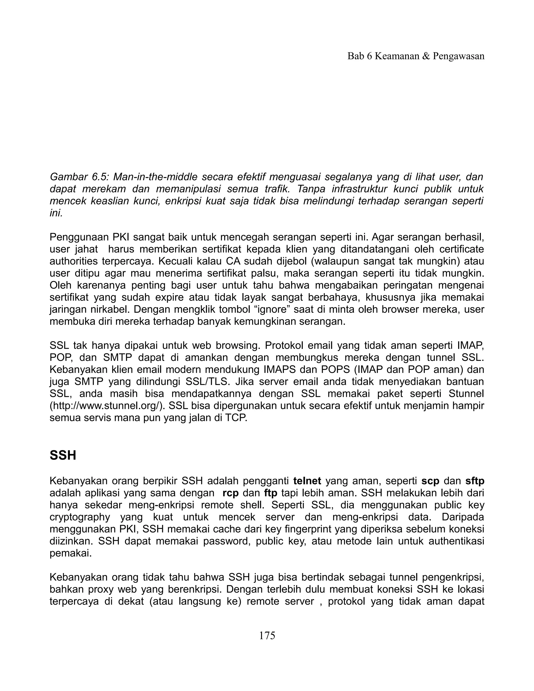 Bab 6 Keamanan & Pengawasan




Gambar 6.5: Man-in-the-middle secara efektif menguasai segalanya yang di lihat user, dan
dapat merekam dan memanipulasi semua trafik. Tanpa infrastruktur kunci publik untuk
mencek keaslian kunci, enkripsi kuat saja tidak bisa melindungi terhadap serangan seperti
ini.

Penggunaan PKI sangat baik untuk mencegah serangan seperti ini. Agar serangan berhasil,
user jahat harus memberikan sertifikat kepada klien yang ditandatangani oleh certificate
authorities terpercaya. Kecuali kalau CA sudah dijebol (walaupun sangat tak mungkin) atau
user ditipu agar mau menerima sertifikat palsu, maka serangan seperti itu tidak mungkin.
Oleh karenanya penting bagi user untuk tahu bahwa mengabaikan peringatan mengenai
sertifikat yang sudah expire atau tidak layak sangat berbahaya, khususnya jika memakai
jaringan nirkabel. Dengan mengklik tombol “ignore” saat di minta oleh browser mereka, user
membuka diri mereka terhadap banyak kemungkinan serangan.

SSL tak hanya dipakai untuk web browsing. Protokol email yang tidak aman seperti IMAP,
POP, dan SMTP dapat di amankan dengan membungkus mereka dengan tunnel SSL.
Kebanyakan klien email modern mendukung IMAPS dan POPS (IMAP dan POP aman) dan
juga SMTP yang dilindungi SSL/TLS. Jika server email anda tidak menyediakan bantuan
SSL, anda masih bisa mendapatkannya dengan SSL memakai paket seperti Stunnel
(http://www.stunnel.org/). SSL bisa dipergunakan untuk secara efektif untuk menjamin hampir
semua servis mana pun yang jalan di TCP.


SSH
Kebanyakan orang berpikir SSH adalah pengganti telnet yang aman, seperti scp dan sftp
adalah aplikasi yang sama dengan rcp dan ftp tapi lebih aman. SSH melakukan lebih dari
hanya sekedar meng-enkripsi remote shell. Seperti SSL, dia menggunakan public key
cryptography yang kuat untuk mencek server dan meng-enkripsi data. Daripada
menggunakan PKI, SSH memakai cache dari key fingerprint yang diperiksa sebelum koneksi
diizinkan. SSH dapat memakai password, public key, atau metode lain untuk authentikasi
pemakai.

Kebanyakan orang tidak tahu bahwa SSH juga bisa bertindak sebagai tunnel pengenkripsi,
bahkan proxy web yang berenkripsi. Dengan terlebih dulu membuat koneksi SSH ke lokasi
terpercaya di dekat (atau langsung ke) remote server , protokol yang tidak aman dapat


                                           175
 