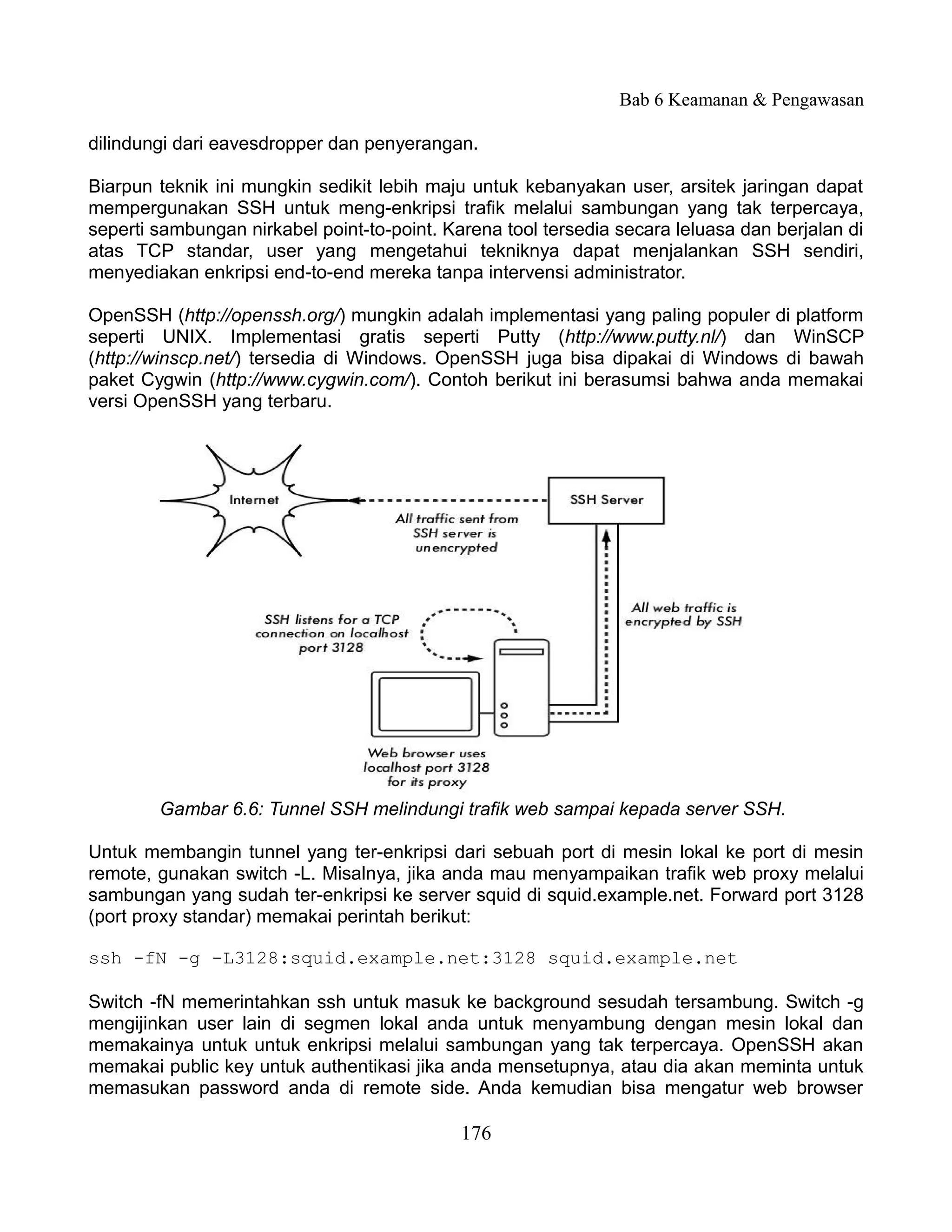 Bab 6 Keamanan & Pengawasan

dilindungi dari eavesdropper dan penyerangan.

Biarpun teknik ini mungkin sedikit lebih maju untuk kebanyakan user, arsitek jaringan dapat
mempergunakan SSH untuk meng-enkripsi trafik melalui sambungan yang tak terpercaya,
seperti sambungan nirkabel point-to-point. Karena tool tersedia secara leluasa dan berjalan di
atas TCP standar, user yang mengetahui tekniknya dapat menjalankan SSH sendiri,
menyediakan enkripsi end-to-end mereka tanpa intervensi administrator.

OpenSSH (http://openssh.org/) mungkin adalah implementasi yang paling populer di platform
seperti UNIX. Implementasi gratis seperti Putty (http://www.putty.nl/) dan WinSCP
(http://winscp.net/) tersedia di Windows. OpenSSH juga bisa dipakai di Windows di bawah
paket Cygwin (http://www.cygwin.com/). Contoh berikut ini berasumsi bahwa anda memakai
versi OpenSSH yang terbaru.




        Gambar 6.6: Tunnel SSH melindungi trafik web sampai kepada server SSH.

Untuk membangin tunnel yang ter-enkripsi dari sebuah port di mesin lokal ke port di mesin
remote, gunakan switch -L. Misalnya, jika anda mau menyampaikan trafik web proxy melalui
sambungan yang sudah ter-enkripsi ke server squid di squid.example.net. Forward port 3128
(port proxy standar) memakai perintah berikut:

ssh -fN -g -L3128:squid.example.net:3128 squid.example.net

Switch -fN memerintahkan ssh untuk masuk ke background sesudah tersambung. Switch -g
mengijinkan user lain di segmen lokal anda untuk menyambung dengan mesin lokal dan
memakainya untuk untuk enkripsi melalui sambungan yang tak terpercaya. OpenSSH akan
memakai public key untuk authentikasi jika anda mensetupnya, atau dia akan meminta untuk
memasukan password anda di remote side. Anda kemudian bisa mengatur web browser

                                             176
 