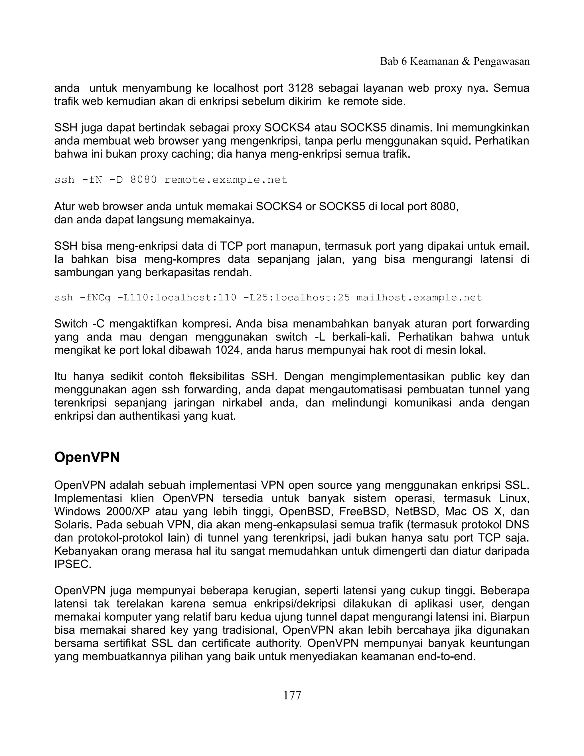 Bab 6 Keamanan & Pengawasan

anda untuk menyambung ke localhost port 3128 sebagai layanan web proxy nya. Semua
trafik web kemudian akan di enkripsi sebelum dikirim ke remote side.

SSH juga dapat bertindak sebagai proxy SOCKS4 atau SOCKS5 dinamis. Ini memungkinkan
anda membuat web browser yang mengenkripsi, tanpa perlu menggunakan squid. Perhatikan
bahwa ini bukan proxy caching; dia hanya meng-enkripsi semua trafik.

ssh -fN -D 8080 remote.example.net

Atur web browser anda untuk memakai SOCKS4 or SOCKS5 di local port 8080,
dan anda dapat langsung memakainya.

SSH bisa meng-enkripsi data di TCP port manapun, termasuk port yang dipakai untuk email.
Ia bahkan bisa meng-kompres data sepanjang jalan, yang bisa mengurangi latensi di
sambungan yang berkapasitas rendah.

ssh -fNCg -L110:localhost:110 -L25:localhost:25 mailhost.example.net

Switch -C mengaktifkan kompresi. Anda bisa menambahkan banyak aturan port forwarding
yang anda mau dengan menggunakan switch -L berkali-kali. Perhatikan bahwa untuk
mengikat ke port lokal dibawah 1024, anda harus mempunyai hak root di mesin lokal.

Itu hanya sedikit contoh fleksibilitas SSH. Dengan mengimplementasikan public key dan
menggunakan agen ssh forwarding, anda dapat mengautomatisasi pembuatan tunnel yang
terenkripsi sepanjang jaringan nirkabel anda, dan melindungi komunikasi anda dengan
enkripsi dan authentikasi yang kuat.


OpenVPN
OpenVPN adalah sebuah implementasi VPN open source yang menggunakan enkripsi SSL.
Implementasi klien OpenVPN tersedia untuk banyak sistem operasi, termasuk Linux,
Windows 2000/XP atau yang lebih tinggi, OpenBSD, FreeBSD, NetBSD, Mac OS X, dan
Solaris. Pada sebuah VPN, dia akan meng-enkapsulasi semua trafik (termasuk protokol DNS
dan protokol-protokol lain) di tunnel yang terenkripsi, jadi bukan hanya satu port TCP saja.
Kebanyakan orang merasa hal itu sangat memudahkan untuk dimengerti dan diatur daripada
IPSEC.

OpenVPN juga mempunyai beberapa kerugian, seperti latensi yang cukup tinggi. Beberapa
latensi tak terelakan karena semua enkripsi/dekripsi dilakukan di aplikasi user, dengan
memakai komputer yang relatif baru kedua ujung tunnel dapat mengurangi latensi ini. Biarpun
bisa memakai shared key yang tradisional, OpenVPN akan lebih bercahaya jika digunakan
bersama sertifikat SSL dan certificate authority. OpenVPN mempunyai banyak keuntungan
yang membuatkannya pilihan yang baik untuk menyediakan keamanan end-to-end.


                                            177
 