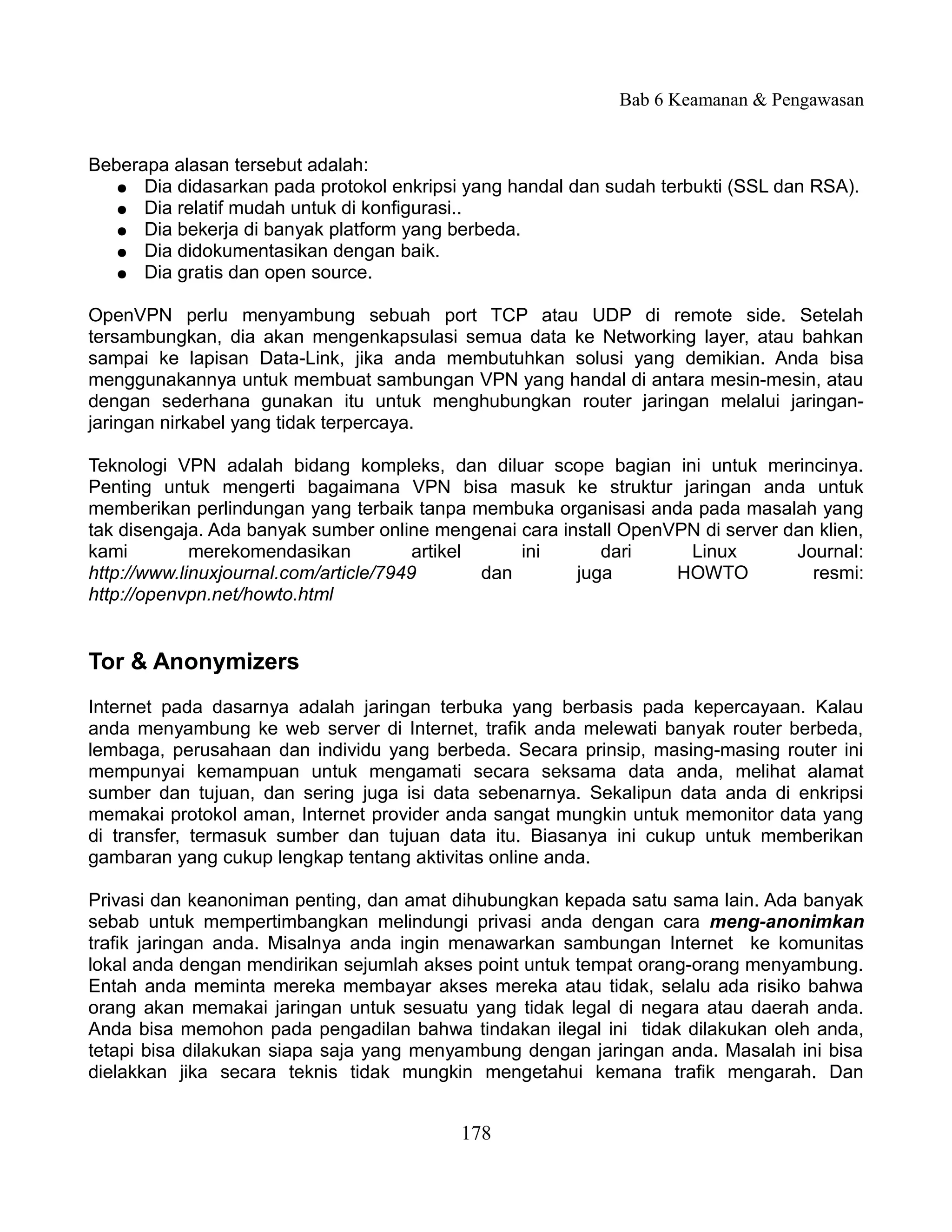 Bab 6 Keamanan & Pengawasan


Beberapa alasan tersebut adalah:
   ● Dia didasarkan pada protokol enkripsi yang handal dan sudah terbukti (SSL dan RSA).
   ● Dia relatif mudah untuk di konfigurasi..
   ● Dia bekerja di banyak platform yang berbeda.
   ● Dia didokumentasikan dengan baik.
   ● Dia gratis dan open source.


OpenVPN perlu menyambung sebuah port TCP atau UDP di remote side. Setelah
tersambungkan, dia akan mengenkapsulasi semua data ke Networking layer, atau bahkan
sampai ke lapisan Data-Link, jika anda membutuhkan solusi yang demikian. Anda bisa
menggunakannya untuk membuat sambungan VPN yang handal di antara mesin-mesin, atau
dengan sederhana gunakan itu untuk menghubungkan router jaringan melalui jaringan-
jaringan nirkabel yang tidak terpercaya.

Teknologi VPN adalah bidang kompleks, dan diluar scope bagian ini untuk merincinya.
Penting untuk mengerti bagaimana VPN bisa masuk ke struktur jaringan anda untuk
memberikan perlindungan yang terbaik tanpa membuka organisasi anda pada masalah yang
tak disengaja. Ada banyak sumber online mengenai cara install OpenVPN di server dan klien,
kami         merekomendasikan           artikel     ini    dari     Linux        Journal:
http://www.linuxjournal.com/article/7949        dan     juga       HOWTO           resmi:
http://openvpn.net/howto.html


Tor & Anonymizers
Internet pada dasarnya adalah jaringan terbuka yang berbasis pada kepercayaan. Kalau
anda menyambung ke web server di Internet, trafik anda melewati banyak router berbeda,
lembaga, perusahaan dan individu yang berbeda. Secara prinsip, masing-masing router ini
mempunyai kemampuan untuk mengamati secara seksama data anda, melihat alamat
sumber dan tujuan, dan sering juga isi data sebenarnya. Sekalipun data anda di enkripsi
memakai protokol aman, Internet provider anda sangat mungkin untuk memonitor data yang
di transfer, termasuk sumber dan tujuan data itu. Biasanya ini cukup untuk memberikan
gambaran yang cukup lengkap tentang aktivitas online anda.

Privasi dan keanoniman penting, dan amat dihubungkan kepada satu sama lain. Ada banyak
sebab untuk mempertimbangkan melindungi privasi anda dengan cara meng-anonimkan
trafik jaringan anda. Misalnya anda ingin menawarkan sambungan Internet ke komunitas
lokal anda dengan mendirikan sejumlah akses point untuk tempat orang-orang menyambung.
Entah anda meminta mereka membayar akses mereka atau tidak, selalu ada risiko bahwa
orang akan memakai jaringan untuk sesuatu yang tidak legal di negara atau daerah anda.
Anda bisa memohon pada pengadilan bahwa tindakan ilegal ini tidak dilakukan oleh anda,
tetapi bisa dilakukan siapa saja yang menyambung dengan jaringan anda. Masalah ini bisa
dielakkan jika secara teknis tidak mungkin mengetahui kemana trafik mengarah. Dan


                                           178
 