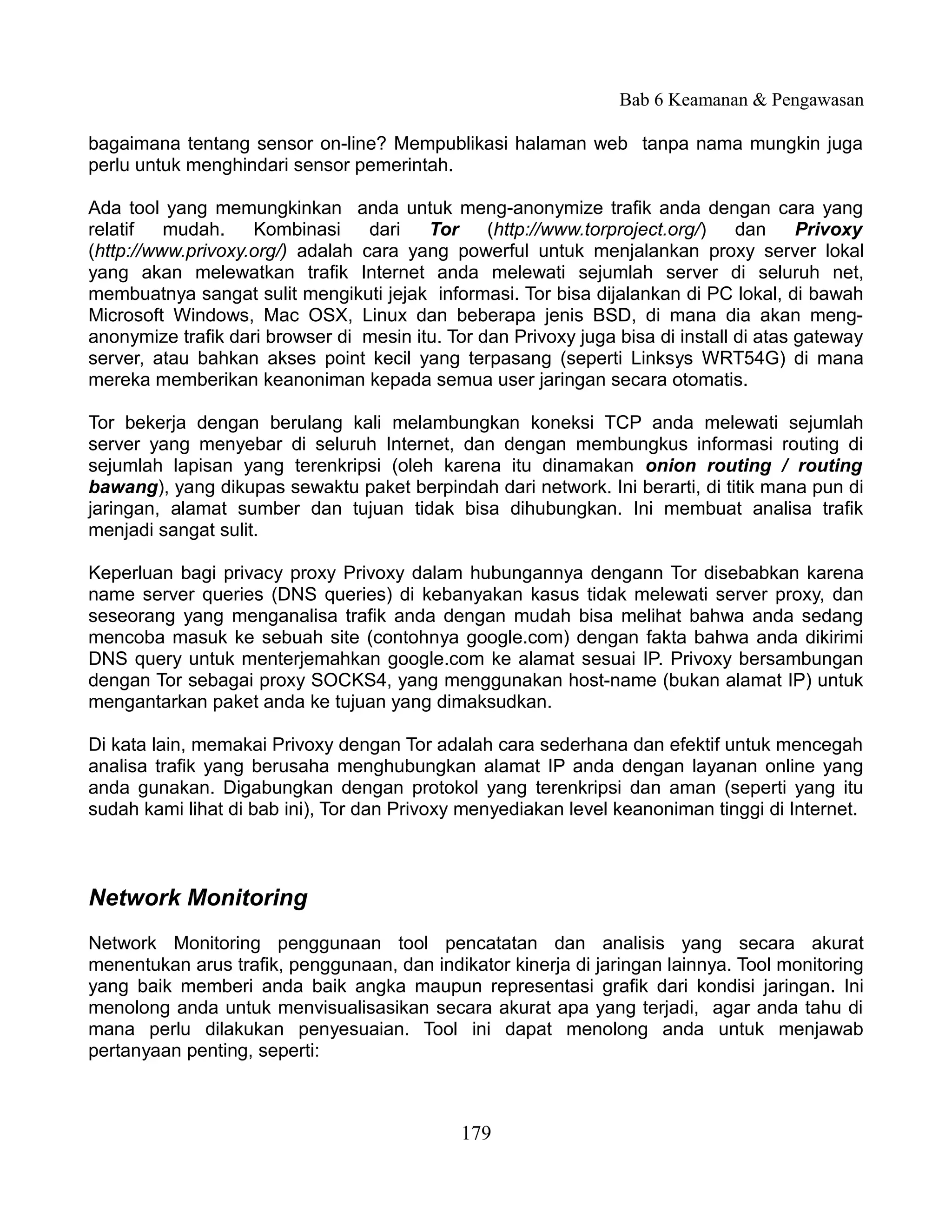Bab 6 Keamanan & Pengawasan

bagaimana tentang sensor on-line? Mempublikasi halaman web tanpa nama mungkin juga
perlu untuk menghindari sensor pemerintah.

Ada tool yang memungkinkan anda untuk meng-anonymize trafik anda dengan cara yang
relatif   mudah.    Kombinasi     dari   Tor     (http://www.torproject.org/)    dan     Privoxy
(http://www.privoxy.org/) adalah cara yang powerful untuk menjalankan proxy server lokal
yang akan melewatkan trafik Internet anda melewati sejumlah server di seluruh net,
membuatnya sangat sulit mengikuti jejak informasi. Tor bisa dijalankan di PC lokal, di bawah
Microsoft Windows, Mac OSX, Linux dan beberapa jenis BSD, di mana dia akan meng-
anonymize trafik dari browser di mesin itu. Tor dan Privoxy juga bisa di install di atas gateway
server, atau bahkan akses point kecil yang terpasang (seperti Linksys WRT54G) di mana
mereka memberikan keanoniman kepada semua user jaringan secara otomatis.

Tor bekerja dengan berulang kali melambungkan koneksi TCP anda melewati sejumlah
server yang menyebar di seluruh Internet, dan dengan membungkus informasi routing di
sejumlah lapisan yang terenkripsi (oleh karena itu dinamakan onion routing / routing
bawang), yang dikupas sewaktu paket berpindah dari network. Ini berarti, di titik mana pun di
jaringan, alamat sumber dan tujuan tidak bisa dihubungkan. Ini membuat analisa trafik
menjadi sangat sulit.

Keperluan bagi privacy proxy Privoxy dalam hubungannya dengann Tor disebabkan karena
name server queries (DNS queries) di kebanyakan kasus tidak melewati server proxy, dan
seseorang yang menganalisa trafik anda dengan mudah bisa melihat bahwa anda sedang
mencoba masuk ke sebuah site (contohnya google.com) dengan fakta bahwa anda dikirimi
DNS query untuk menterjemahkan google.com ke alamat sesuai IP. Privoxy bersambungan
dengan Tor sebagai proxy SOCKS4, yang menggunakan host-name (bukan alamat IP) untuk
mengantarkan paket anda ke tujuan yang dimaksudkan.

Di kata lain, memakai Privoxy dengan Tor adalah cara sederhana dan efektif untuk mencegah
analisa trafik yang berusaha menghubungkan alamat IP anda dengan layanan online yang
anda gunakan. Digabungkan dengan protokol yang terenkripsi dan aman (seperti yang itu
sudah kami lihat di bab ini), Tor dan Privoxy menyediakan level keanoniman tinggi di Internet.



Network Monitoring
Network Monitoring penggunaan tool pencatatan dan analisis yang secara akurat
menentukan arus trafik, penggunaan, dan indikator kinerja di jaringan lainnya. Tool monitoring
yang baik memberi anda baik angka maupun representasi grafik dari kondisi jaringan. Ini
menolong anda untuk menvisualisasikan secara akurat apa yang terjadi, agar anda tahu di
mana perlu dilakukan penyesuaian. Tool ini dapat menolong anda untuk menjawab
pertanyaan penting, seperti:



                                              179
 