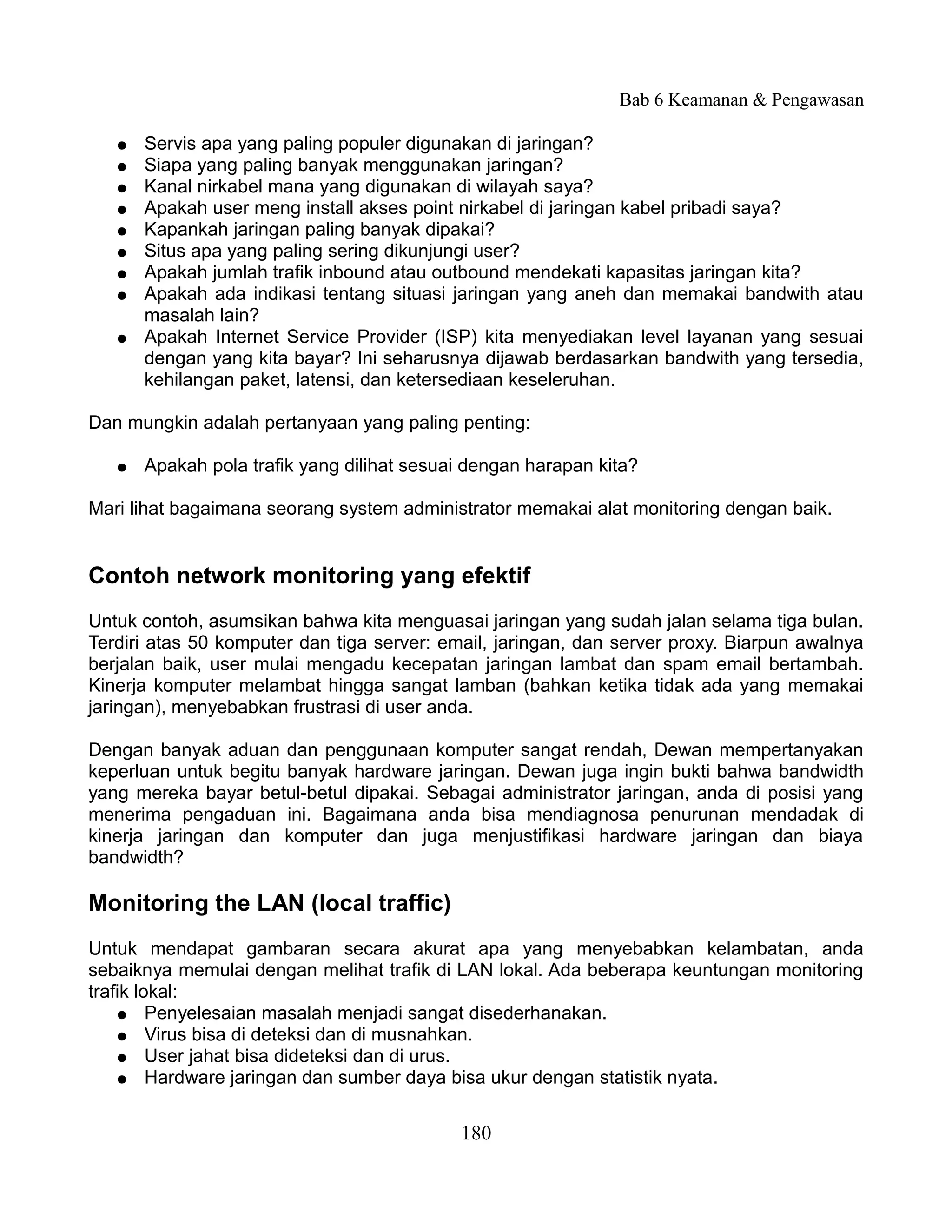Bab 6 Keamanan & Pengawasan

   ●   Servis apa yang paling populer digunakan di jaringan?
   ●   Siapa yang paling banyak menggunakan jaringan?
   ●   Kanal nirkabel mana yang digunakan di wilayah saya?
   ●   Apakah user meng install akses point nirkabel di jaringan kabel pribadi saya?
   ●   Kapankah jaringan paling banyak dipakai?
   ●   Situs apa yang paling sering dikunjungi user?
   ●   Apakah jumlah trafik inbound atau outbound mendekati kapasitas jaringan kita?
   ●   Apakah ada indikasi tentang situasi jaringan yang aneh dan memakai bandwith atau
       masalah lain?
   ●   Apakah Internet Service Provider (ISP) kita menyediakan level layanan yang sesuai
       dengan yang kita bayar? Ini seharusnya dijawab berdasarkan bandwith yang tersedia,
       kehilangan paket, latensi, dan ketersediaan keseleruhan.

Dan mungkin adalah pertanyaan yang paling penting:

   ●   Apakah pola trafik yang dilihat sesuai dengan harapan kita?

Mari lihat bagaimana seorang system administrator memakai alat monitoring dengan baik.


Contoh network monitoring yang efektif
Untuk contoh, asumsikan bahwa kita menguasai jaringan yang sudah jalan selama tiga bulan.
Terdiri atas 50 komputer dan tiga server: email, jaringan, dan server proxy. Biarpun awalnya
berjalan baik, user mulai mengadu kecepatan jaringan lambat dan spam email bertambah.
Kinerja komputer melambat hingga sangat lamban (bahkan ketika tidak ada yang memakai
jaringan), menyebabkan frustrasi di user anda.

Dengan banyak aduan dan penggunaan komputer sangat rendah, Dewan mempertanyakan
keperluan untuk begitu banyak hardware jaringan. Dewan juga ingin bukti bahwa bandwidth
yang mereka bayar betul-betul dipakai. Sebagai administrator jaringan, anda di posisi yang
menerima pengaduan ini. Bagaimana anda bisa mendiagnosa penurunan mendadak di
kinerja jaringan dan komputer dan juga menjustifikasi hardware jaringan dan biaya
bandwidth?

Monitoring the LAN (local traffic)
Untuk mendapat gambaran secara akurat apa yang menyebabkan kelambatan, anda
sebaiknya memulai dengan melihat trafik di LAN lokal. Ada beberapa keuntungan monitoring
trafik lokal:
    ● Penyelesaian masalah menjadi sangat disederhanakan.
    ● Virus bisa di deteksi dan di musnahkan.
    ● User jahat bisa dideteksi dan di urus.
    ● Hardware jaringan dan sumber daya bisa ukur dengan statistik nyata.



                                            180
 