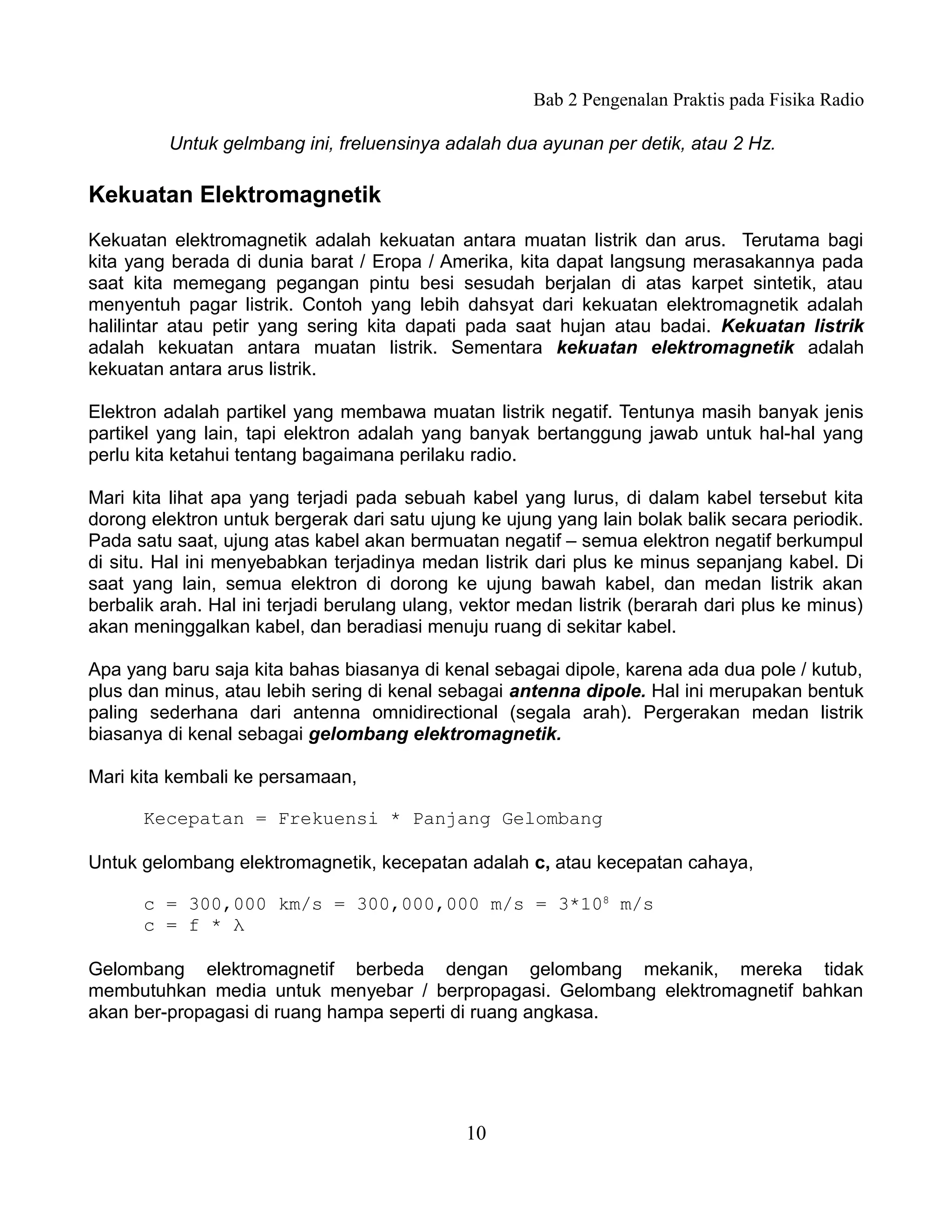 Bab 2 Pengenalan Praktis pada Fisika Radio

         Untuk gelmbang ini, freluensinya adalah dua ayunan per detik, atau 2 Hz.

Kekuatan Elektromagnetik
Kekuatan elektromagnetik adalah kekuatan antara muatan listrik dan arus. Terutama bagi
kita yang berada di dunia barat / Eropa / Amerika, kita dapat langsung merasakannya pada
saat kita memegang pegangan pintu besi sesudah berjalan di atas karpet sintetik, atau
menyentuh pagar listrik. Contoh yang lebih dahsyat dari kekuatan elektromagnetik adalah
halilintar atau petir yang sering kita dapati pada saat hujan atau badai. Kekuatan listrik
adalah kekuatan antara muatan listrik. Sementara kekuatan elektromagnetik adalah
kekuatan antara arus listrik.

Elektron adalah partikel yang membawa muatan listrik negatif. Tentunya masih banyak jenis
partikel yang lain, tapi elektron adalah yang banyak bertanggung jawab untuk hal-hal yang
perlu kita ketahui tentang bagaimana perilaku radio.

Mari kita lihat apa yang terjadi pada sebuah kabel yang lurus, di dalam kabel tersebut kita
dorong elektron untuk bergerak dari satu ujung ke ujung yang lain bolak balik secara periodik.
Pada satu saat, ujung atas kabel akan bermuatan negatif – semua elektron negatif berkumpul
di situ. Hal ini menyebabkan terjadinya medan listrik dari plus ke minus sepanjang kabel. Di
saat yang lain, semua elektron di dorong ke ujung bawah kabel, dan medan listrik akan
berbalik arah. Hal ini terjadi berulang ulang, vektor medan listrik (berarah dari plus ke minus)
akan meninggalkan kabel, dan beradiasi menuju ruang di sekitar kabel.

Apa yang baru saja kita bahas biasanya di kenal sebagai dipole, karena ada dua pole / kutub,
plus dan minus, atau lebih sering di kenal sebagai antenna dipole. Hal ini merupakan bentuk
paling sederhana dari antenna omnidirectional (segala arah). Pergerakan medan listrik
biasanya di kenal sebagai gelombang elektromagnetik.

Mari kita kembali ke persamaan,

      Kecepatan = Frekuensi * Panjang Gelombang

Untuk gelombang elektromagnetik, kecepatan adalah c, atau kecepatan cahaya,

      c = 300,000 km/s = 300,000,000 m/s = 3*108 m/s
      c = f * λ

Gelombang elektromagnetif berbeda dengan gelombang mekanik, mereka tidak
membutuhkan media untuk menyebar / berpropagasi. Gelombang elektromagnetif bahkan
akan ber-propagasi di ruang hampa seperti di ruang angkasa.




                                              10
 