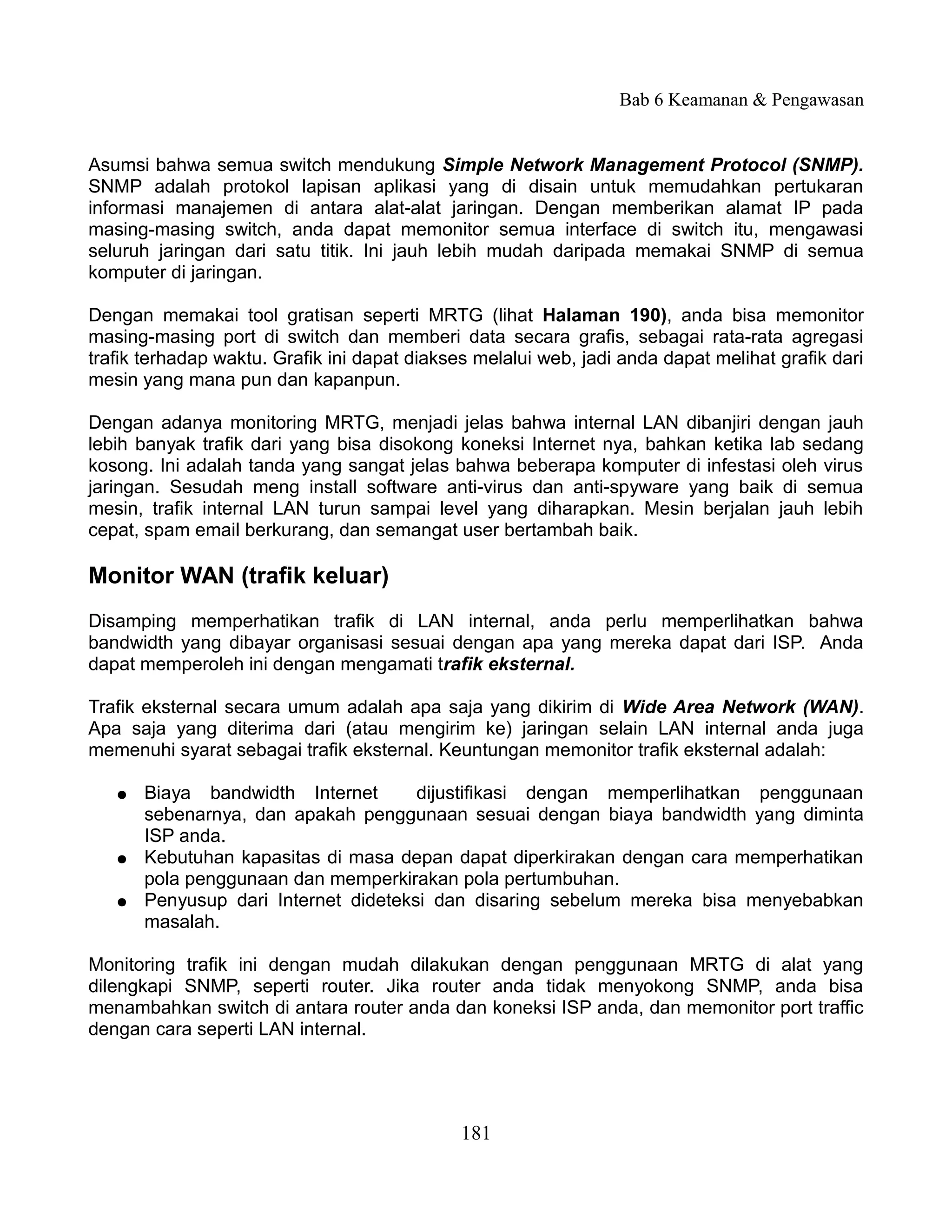 Bab 6 Keamanan & Pengawasan


Asumsi bahwa semua switch mendukung Simple Network Management Protocol (SNMP).
SNMP adalah protokol lapisan aplikasi yang di disain untuk memudahkan pertukaran
informasi manajemen di antara alat-alat jaringan. Dengan memberikan alamat IP pada
masing-masing switch, anda dapat memonitor semua interface di switch itu, mengawasi
seluruh jaringan dari satu titik. Ini jauh lebih mudah daripada memakai SNMP di semua
komputer di jaringan.

Dengan memakai tool gratisan seperti MRTG (lihat Halaman 190), anda bisa memonitor
masing-masing port di switch dan memberi data secara grafis, sebagai rata-rata agregasi
trafik terhadap waktu. Grafik ini dapat diakses melalui web, jadi anda dapat melihat grafik dari
mesin yang mana pun dan kapanpun.

Dengan adanya monitoring MRTG, menjadi jelas bahwa internal LAN dibanjiri dengan jauh
lebih banyak trafik dari yang bisa disokong koneksi Internet nya, bahkan ketika lab sedang
kosong. Ini adalah tanda yang sangat jelas bahwa beberapa komputer di infestasi oleh virus
jaringan. Sesudah meng install software anti-virus dan anti-spyware yang baik di semua
mesin, trafik internal LAN turun sampai level yang diharapkan. Mesin berjalan jauh lebih
cepat, spam email berkurang, dan semangat user bertambah baik.

Monitor WAN (trafik keluar)
Disamping memperhatikan trafik di LAN internal, anda perlu memperlihatkan bahwa
bandwidth yang dibayar organisasi sesuai dengan apa yang mereka dapat dari ISP. Anda
dapat memperoleh ini dengan mengamati trafik eksternal.

Trafik eksternal secara umum adalah apa saja yang dikirim di Wide Area Network (WAN).
Apa saja yang diterima dari (atau mengirim ke) jaringan selain LAN internal anda juga
memenuhi syarat sebagai trafik eksternal. Keuntungan memonitor trafik eksternal adalah:

   ●   Biaya bandwidth Internet       dijustifikasi dengan memperlihatkan penggunaan
       sebenarnya, dan apakah penggunaan sesuai dengan biaya bandwidth yang diminta
       ISP anda.
   ●   Kebutuhan kapasitas di masa depan dapat diperkirakan dengan cara memperhatikan
       pola penggunaan dan memperkirakan pola pertumbuhan.
   ●   Penyusup dari Internet dideteksi dan disaring sebelum mereka bisa menyebabkan
       masalah.

Monitoring trafik ini dengan mudah dilakukan dengan penggunaan MRTG di alat yang
dilengkapi SNMP, seperti router. Jika router anda tidak menyokong SNMP, anda bisa
menambahkan switch di antara router anda dan koneksi ISP anda, dan memonitor port traffic
dengan cara seperti LAN internal.




                                              181
 