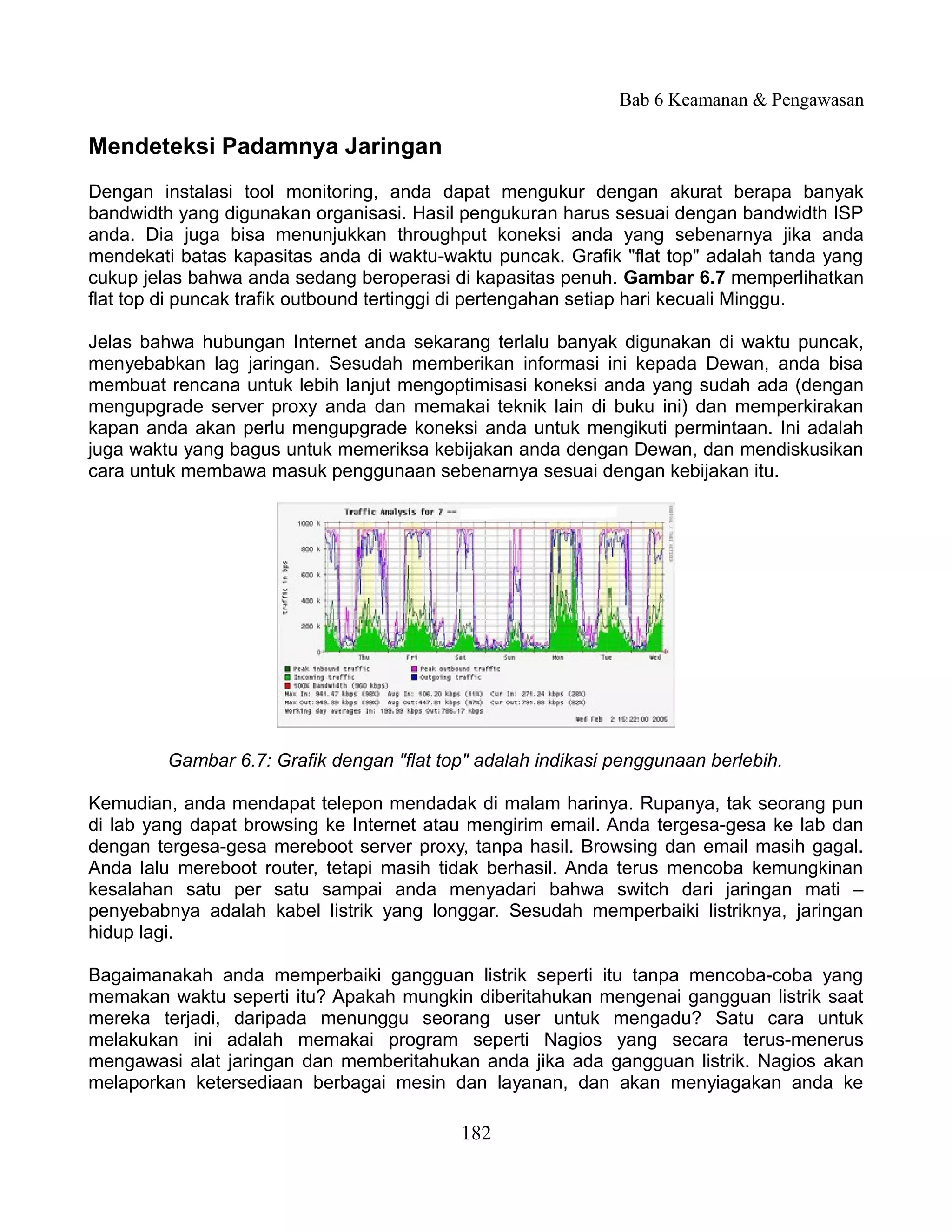 Bab 6 Keamanan & Pengawasan

Mendeteksi Padamnya Jaringan
Dengan instalasi tool monitoring, anda dapat mengukur dengan akurat berapa banyak
bandwidth yang digunakan organisasi. Hasil pengukuran harus sesuai dengan bandwidth ISP
anda. Dia juga bisa menunjukkan throughput koneksi anda yang sebenarnya jika anda
mendekati batas kapasitas anda di waktu-waktu puncak. Grafik "flat top" adalah tanda yang
cukup jelas bahwa anda sedang beroperasi di kapasitas penuh. Gambar 6.7 memperlihatkan
flat top di puncak trafik outbound tertinggi di pertengahan setiap hari kecuali Minggu.

Jelas bahwa hubungan Internet anda sekarang terlalu banyak digunakan di waktu puncak,
menyebabkan lag jaringan. Sesudah memberikan informasi ini kepada Dewan, anda bisa
membuat rencana untuk lebih lanjut mengoptimisasi koneksi anda yang sudah ada (dengan
mengupgrade server proxy anda dan memakai teknik lain di buku ini) dan memperkirakan
kapan anda akan perlu mengupgrade koneksi anda untuk mengikuti permintaan. Ini adalah
juga waktu yang bagus untuk memeriksa kebijakan anda dengan Dewan, dan mendiskusikan
cara untuk membawa masuk penggunaan sebenarnya sesuai dengan kebijakan itu.




         Gambar 6.7: Grafik dengan "flat top" adalah indikasi penggunaan berlebih.

Kemudian, anda mendapat telepon mendadak di malam harinya. Rupanya, tak seorang pun
di lab yang dapat browsing ke Internet atau mengirim email. Anda tergesa-gesa ke lab dan
dengan tergesa-gesa mereboot server proxy, tanpa hasil. Browsing dan email masih gagal.
Anda lalu mereboot router, tetapi masih tidak berhasil. Anda terus mencoba kemungkinan
kesalahan satu per satu sampai anda menyadari bahwa switch dari jaringan mati –
penyebabnya adalah kabel listrik yang longgar. Sesudah memperbaiki listriknya, jaringan
hidup lagi.

Bagaimanakah anda memperbaiki gangguan listrik seperti itu tanpa mencoba-coba yang
memakan waktu seperti itu? Apakah mungkin diberitahukan mengenai gangguan listrik saat
mereka terjadi, daripada menunggu seorang user untuk mengadu? Satu cara untuk
melakukan ini adalah memakai program seperti Nagios yang secara terus-menerus
mengawasi alat jaringan dan memberitahukan anda jika ada gangguan listrik. Nagios akan
melaporkan ketersediaan berbagai mesin dan layanan, dan akan menyiagakan anda ke

                                           182
 