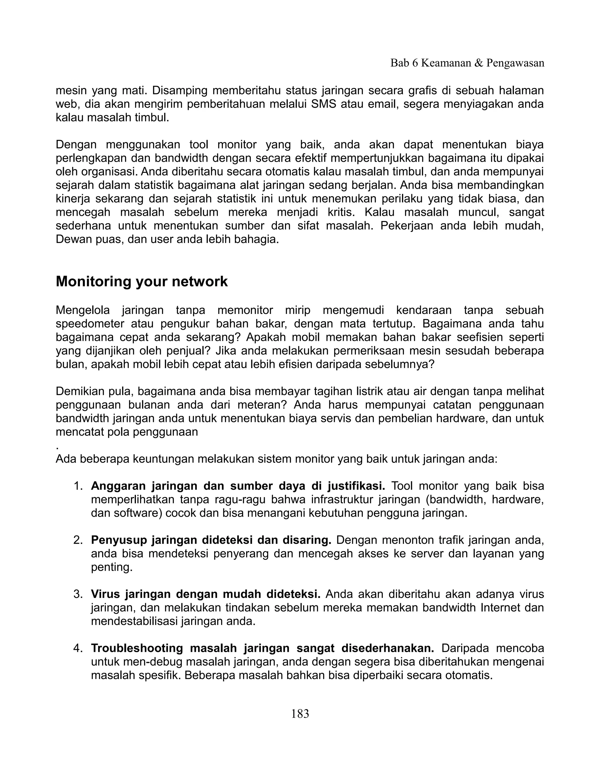 Bab 6 Keamanan & Pengawasan

mesin yang mati. Disamping memberitahu status jaringan secara grafis di sebuah halaman
web, dia akan mengirim pemberitahuan melalui SMS atau email, segera menyiagakan anda
kalau masalah timbul.

Dengan menggunakan tool monitor yang baik, anda akan dapat menentukan biaya
perlengkapan dan bandwidth dengan secara efektif mempertunjukkan bagaimana itu dipakai
oleh organisasi. Anda diberitahu secara otomatis kalau masalah timbul, dan anda mempunyai
sejarah dalam statistik bagaimana alat jaringan sedang berjalan. Anda bisa membandingkan
kinerja sekarang dan sejarah statistik ini untuk menemukan perilaku yang tidak biasa, dan
mencegah masalah sebelum mereka menjadi kritis. Kalau masalah muncul, sangat
sederhana untuk menentukan sumber dan sifat masalah. Pekerjaan anda lebih mudah,
Dewan puas, dan user anda lebih bahagia.


Monitoring your network
Mengelola jaringan tanpa memonitor mirip mengemudi kendaraan tanpa sebuah
speedometer atau pengukur bahan bakar, dengan mata tertutup. Bagaimana anda tahu
bagaimana cepat anda sekarang? Apakah mobil memakan bahan bakar seefisien seperti
yang dijanjikan oleh penjual? Jika anda melakukan permeriksaan mesin sesudah beberapa
bulan, apakah mobil lebih cepat atau lebih efisien daripada sebelumnya?

Demikian pula, bagaimana anda bisa membayar tagihan listrik atau air dengan tanpa melihat
penggunaan bulanan anda dari meteran? Anda harus mempunyai catatan penggunaan
bandwidth jaringan anda untuk menentukan biaya servis dan pembelian hardware, dan untuk
mencatat pola penggunaan
.
Ada beberapa keuntungan melakukan sistem monitor yang baik untuk jaringan anda:

   1. Anggaran jaringan dan sumber daya di justifikasi. Tool monitor yang baik bisa
      memperlihatkan tanpa ragu-ragu bahwa infrastruktur jaringan (bandwidth, hardware,
      dan software) cocok dan bisa menangani kebutuhan pengguna jaringan.

   2. Penyusup jaringan dideteksi dan disaring. Dengan menonton trafik jaringan anda,
      anda bisa mendeteksi penyerang dan mencegah akses ke server dan layanan yang
      penting.

   3. Virus jaringan dengan mudah dideteksi. Anda akan diberitahu akan adanya virus
      jaringan, dan melakukan tindakan sebelum mereka memakan bandwidth Internet dan
      mendestabilisasi jaringan anda.

   4. Troubleshooting masalah jaringan sangat disederhanakan. Daripada mencoba
      untuk men-debug masalah jaringan, anda dengan segera bisa diberitahukan mengenai
      masalah spesifik. Beberapa masalah bahkan bisa diperbaiki secara otomatis.


                                          183
 