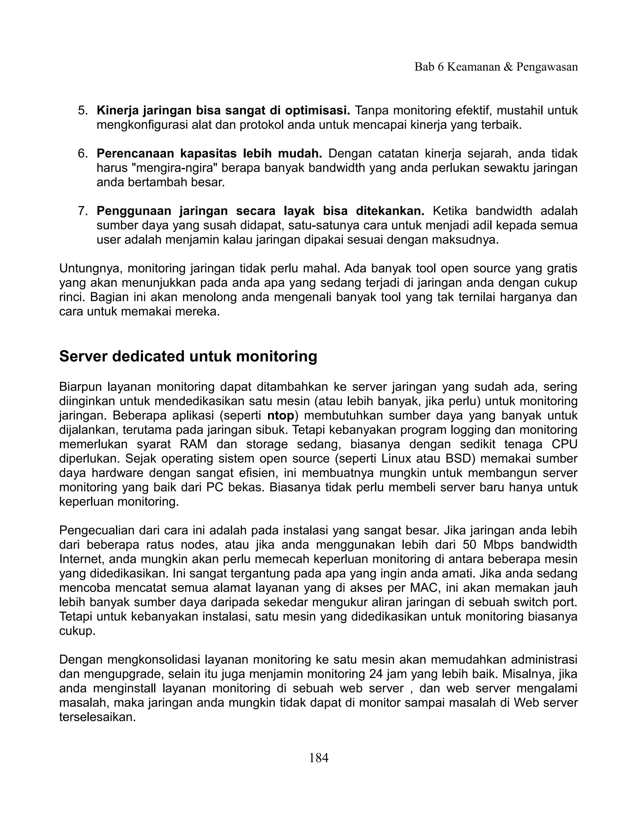 Bab 6 Keamanan & Pengawasan


   5. Kinerja jaringan bisa sangat di optimisasi. Tanpa monitoring efektif, mustahil untuk
      mengkonfigurasi alat dan protokol anda untuk mencapai kinerja yang terbaik.

   6. Perencanaan kapasitas lebih mudah. Dengan catatan kinerja sejarah, anda tidak
      harus "mengira-ngira" berapa banyak bandwidth yang anda perlukan sewaktu jaringan
      anda bertambah besar.

   7. Penggunaan jaringan secara layak bisa ditekankan. Ketika bandwidth adalah
      sumber daya yang susah didapat, satu-satunya cara untuk menjadi adil kepada semua
      user adalah menjamin kalau jaringan dipakai sesuai dengan maksudnya.

Untungnya, monitoring jaringan tidak perlu mahal. Ada banyak tool open source yang gratis
yang akan menunjukkan pada anda apa yang sedang terjadi di jaringan anda dengan cukup
rinci. Bagian ini akan menolong anda mengenali banyak tool yang tak ternilai harganya dan
cara untuk memakai mereka.


Server dedicated untuk monitoring
Biarpun layanan monitoring dapat ditambahkan ke server jaringan yang sudah ada, sering
diinginkan untuk mendedikasikan satu mesin (atau lebih banyak, jika perlu) untuk monitoring
jaringan. Beberapa aplikasi (seperti ntop) membutuhkan sumber daya yang banyak untuk
dijalankan, terutama pada jaringan sibuk. Tetapi kebanyakan program logging dan monitoring
memerlukan syarat RAM dan storage sedang, biasanya dengan sedikit tenaga CPU
diperlukan. Sejak operating sistem open source (seperti Linux atau BSD) memakai sumber
daya hardware dengan sangat efisien, ini membuatnya mungkin untuk membangun server
monitoring yang baik dari PC bekas. Biasanya tidak perlu membeli server baru hanya untuk
keperluan monitoring.

Pengecualian dari cara ini adalah pada instalasi yang sangat besar. Jika jaringan anda lebih
dari beberapa ratus nodes, atau jika anda menggunakan lebih dari 50 Mbps bandwidth
Internet, anda mungkin akan perlu memecah keperluan monitoring di antara beberapa mesin
yang didedikasikan. Ini sangat tergantung pada apa yang ingin anda amati. Jika anda sedang
mencoba mencatat semua alamat layanan yang di akses per MAC, ini akan memakan jauh
lebih banyak sumber daya daripada sekedar mengukur aliran jaringan di sebuah switch port.
Tetapi untuk kebanyakan instalasi, satu mesin yang didedikasikan untuk monitoring biasanya
cukup.

Dengan mengkonsolidasi layanan monitoring ke satu mesin akan memudahkan administrasi
dan mengupgrade, selain itu juga menjamin monitoring 24 jam yang lebih baik. Misalnya, jika
anda menginstall layanan monitoring di sebuah web server , dan web server mengalami
masalah, maka jaringan anda mungkin tidak dapat di monitor sampai masalah di Web server
terselesaikan.


                                            184
 