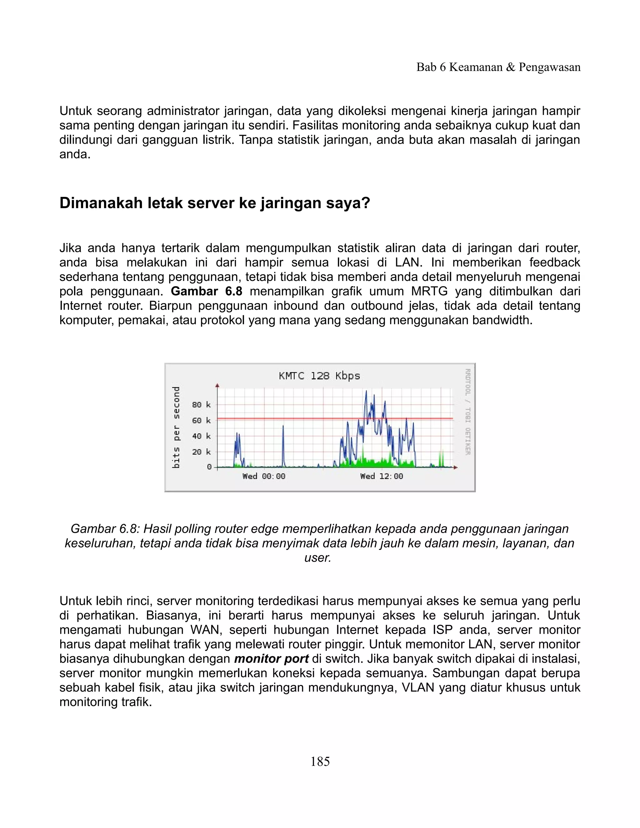 Bab 6 Keamanan & Pengawasan


Untuk seorang administrator jaringan, data yang dikoleksi mengenai kinerja jaringan hampir
sama penting dengan jaringan itu sendiri. Fasilitas monitoring anda sebaiknya cukup kuat dan
dilindungi dari gangguan listrik. Tanpa statistik jaringan, anda buta akan masalah di jaringan
anda.


Dimanakah letak server ke jaringan saya?

Jika anda hanya tertarik dalam mengumpulkan statistik aliran data di jaringan dari router,
anda bisa melakukan ini dari hampir semua lokasi di LAN. Ini memberikan feedback
sederhana tentang penggunaan, tetapi tidak bisa memberi anda detail menyeluruh mengenai
pola penggunaan. Gambar 6.8 menampilkan grafik umum MRTG yang ditimbulkan dari
Internet router. Biarpun penggunaan inbound dan outbound jelas, tidak ada detail tentang
komputer, pemakai, atau protokol yang mana yang sedang menggunakan bandwidth.




 Gambar 6.8: Hasil polling router edge memperlihatkan kepada anda penggunaan jaringan
keseluruhan, tetapi anda tidak bisa menyimak data lebih jauh ke dalam mesin, layanan, dan
                                          user.


Untuk lebih rinci, server monitoring terdedikasi harus mempunyai akses ke semua yang perlu
di perhatikan. Biasanya, ini berarti harus mempunyai akses ke seluruh jaringan. Untuk
mengamati hubungan WAN, seperti hubungan Internet kepada ISP anda, server monitor
harus dapat melihat trafik yang melewati router pinggir. Untuk memonitor LAN, server monitor
biasanya dihubungkan dengan monitor port di switch. Jika banyak switch dipakai di instalasi,
server monitor mungkin memerlukan koneksi kepada semuanya. Sambungan dapat berupa
sebuah kabel fisik, atau jika switch jaringan mendukungnya, VLAN yang diatur khusus untuk
monitoring trafik.



                                             185
 