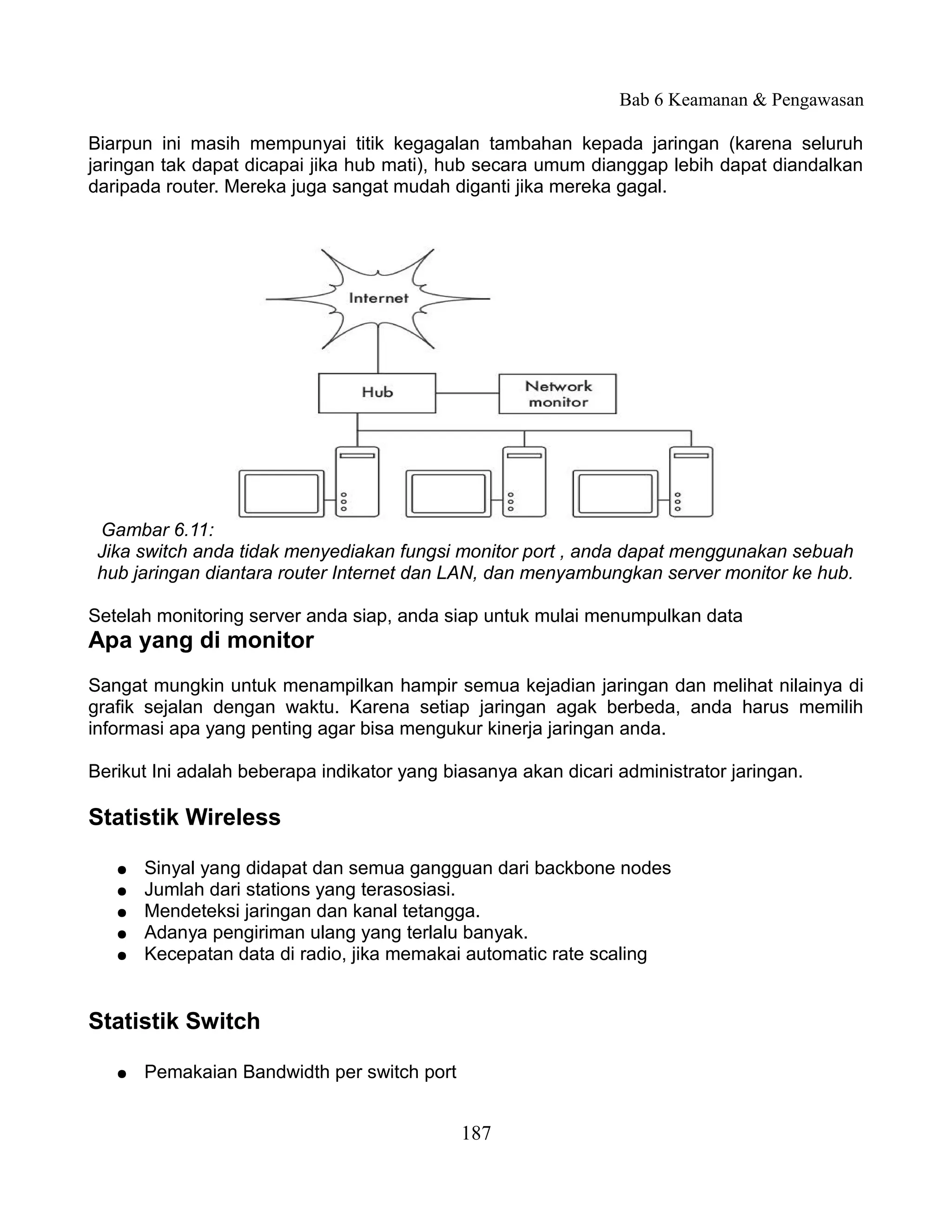 Bab 6 Keamanan & Pengawasan

Biarpun ini masih mempunyai titik kegagalan tambahan kepada jaringan (karena seluruh
jaringan tak dapat dicapai jika hub mati), hub secara umum dianggap lebih dapat diandalkan
daripada router. Mereka juga sangat mudah diganti jika mereka gagal.




 Gambar 6.11:
 Jika switch anda tidak menyediakan fungsi monitor port , anda dapat menggunakan sebuah
 hub jaringan diantara router Internet dan LAN, dan menyambungkan server monitor ke hub.

Setelah monitoring server anda siap, anda siap untuk mulai menumpulkan data
Apa yang di monitor
Sangat mungkin untuk menampilkan hampir semua kejadian jaringan dan melihat nilainya di
grafik sejalan dengan waktu. Karena setiap jaringan agak berbeda, anda harus memilih
informasi apa yang penting agar bisa mengukur kinerja jaringan anda.

Berikut Ini adalah beberapa indikator yang biasanya akan dicari administrator jaringan.

Statistik Wireless

   ●   Sinyal yang didapat dan semua gangguan dari backbone nodes
   ●   Jumlah dari stations yang terasosiasi.
   ●   Mendeteksi jaringan dan kanal tetangga.
   ●   Adanya pengiriman ulang yang terlalu banyak.
   ●   Kecepatan data di radio, jika memakai automatic rate scaling


Statistik Switch

   ●   Pemakaian Bandwidth per switch port


                                             187
 