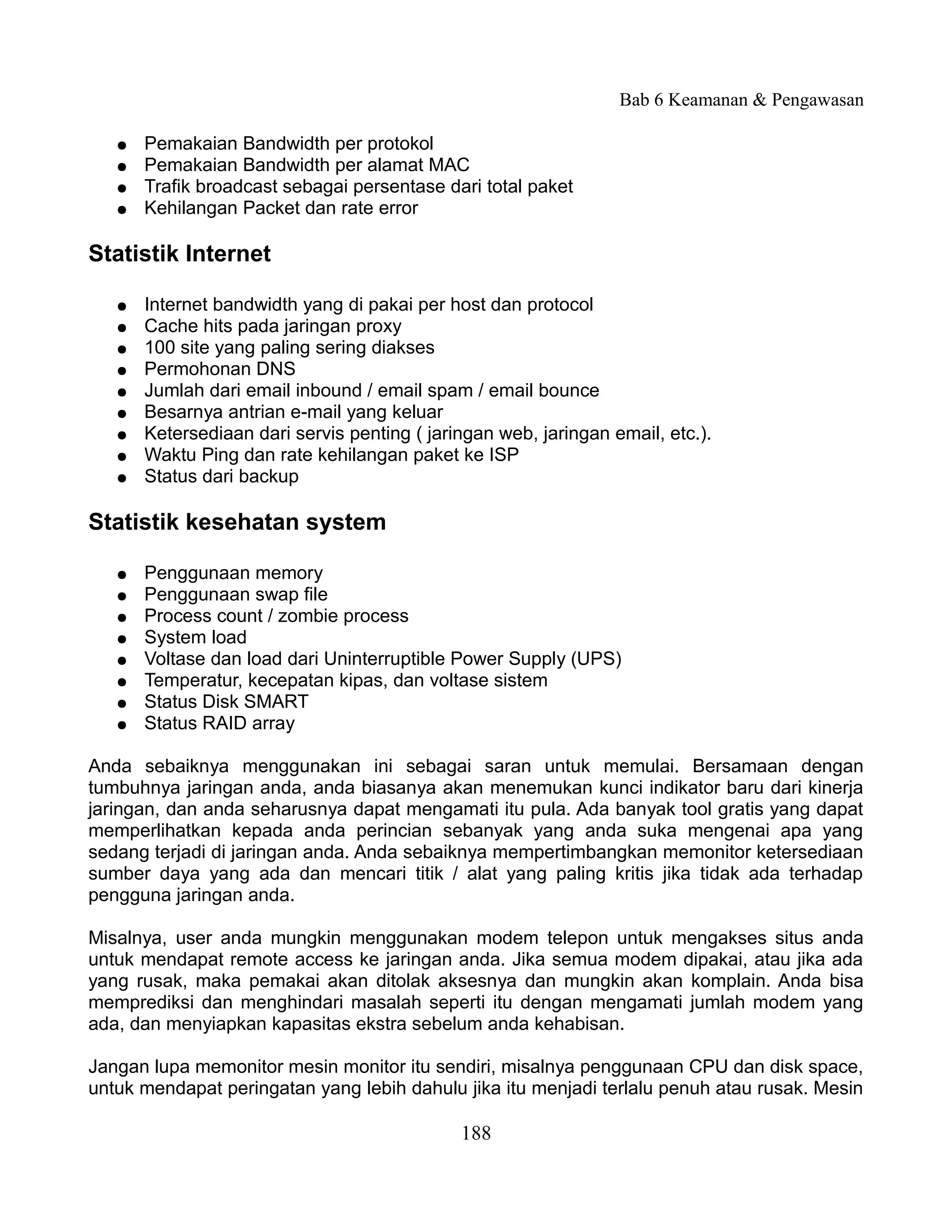 Bab 6 Keamanan & Pengawasan

   ●   Pemakaian Bandwidth per protokol
   ●   Pemakaian Bandwidth per alamat MAC
   ●   Trafik broadcast sebagai persentase dari total paket
   ●   Kehilangan Packet dan rate error

Statistik Internet

   ●   Internet bandwidth yang di pakai per host dan protocol
   ●   Cache hits pada jaringan proxy
   ●   100 site yang paling sering diakses
   ●   Permohonan DNS
   ●   Jumlah dari email inbound / email spam / email bounce
   ●   Besarnya antrian e-mail yang keluar
   ●   Ketersediaan dari servis penting ( jaringan web, jaringan email, etc.).
   ●   Waktu Ping dan rate kehilangan paket ke ISP
   ●   Status dari backup

Statistik kesehatan system

   ●   Penggunaan memory
   ●   Penggunaan swap file
   ●   Process count / zombie process
   ●   System load
   ●   Voltase dan load dari Uninterruptible Power Supply (UPS)
   ●   Temperatur, kecepatan kipas, dan voltase sistem
   ●   Status Disk SMART
   ●   Status RAID array

Anda sebaiknya menggunakan ini sebagai saran untuk memulai. Bersamaan dengan
tumbuhnya jaringan anda, anda biasanya akan menemukan kunci indikator baru dari kinerja
jaringan, dan anda seharusnya dapat mengamati itu pula. Ada banyak tool gratis yang dapat
memperlihatkan kepada anda perincian sebanyak yang anda suka mengenai apa yang
sedang terjadi di jaringan anda. Anda sebaiknya mempertimbangkan memonitor ketersediaan
sumber daya yang ada dan mencari titik / alat yang paling kritis jika tidak ada terhadap
pengguna jaringan anda.

Misalnya, user anda mungkin menggunakan modem telepon untuk mengakses situs anda
untuk mendapat remote access ke jaringan anda. Jika semua modem dipakai, atau jika ada
yang rusak, maka pemakai akan ditolak aksesnya dan mungkin akan komplain. Anda bisa
memprediksi dan menghindari masalah seperti itu dengan mengamati jumlah modem yang
ada, dan menyiapkan kapasitas ekstra sebelum anda kehabisan.

Jangan lupa memonitor mesin monitor itu sendiri, misalnya penggunaan CPU dan disk space,
untuk mendapat peringatan yang lebih dahulu jika itu menjadi terlalu penuh atau rusak. Mesin

                                              188
 