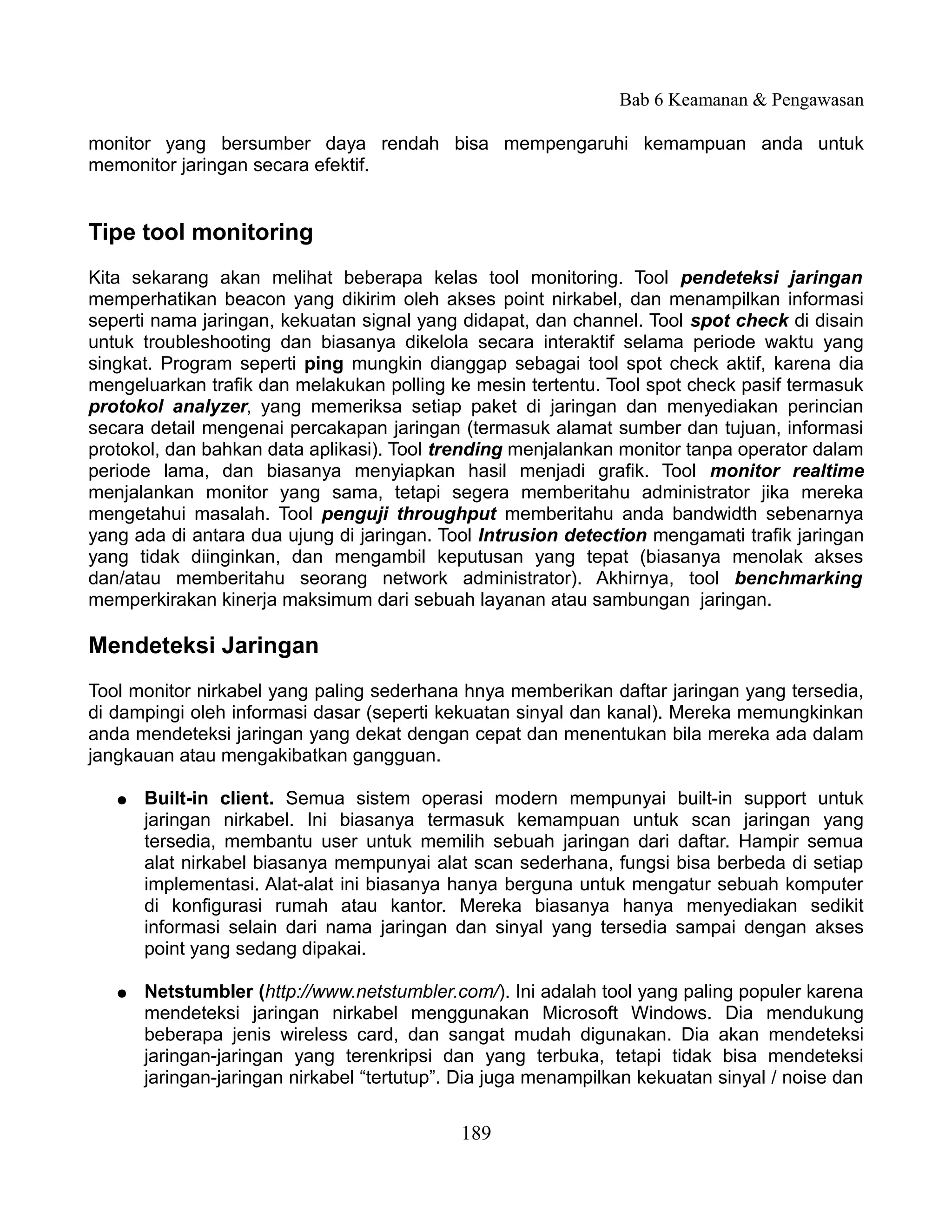 Bab 6 Keamanan & Pengawasan

monitor yang bersumber daya rendah bisa mempengaruhi kemampuan anda untuk
memonitor jaringan secara efektif.


Tipe tool monitoring
Kita sekarang akan melihat beberapa kelas tool monitoring. Tool pendeteksi jaringan
memperhatikan beacon yang dikirim oleh akses point nirkabel, dan menampilkan informasi
seperti nama jaringan, kekuatan signal yang didapat, dan channel. Tool spot check di disain
untuk troubleshooting dan biasanya dikelola secara interaktif selama periode waktu yang
singkat. Program seperti ping mungkin dianggap sebagai tool spot check aktif, karena dia
mengeluarkan trafik dan melakukan polling ke mesin tertentu. Tool spot check pasif termasuk
protokol analyzer, yang memeriksa setiap paket di jaringan dan menyediakan perincian
secara detail mengenai percakapan jaringan (termasuk alamat sumber dan tujuan, informasi
protokol, dan bahkan data aplikasi). Tool trending menjalankan monitor tanpa operator dalam
periode lama, dan biasanya menyiapkan hasil menjadi grafik. Tool monitor realtime
menjalankan monitor yang sama, tetapi segera memberitahu administrator jika mereka
mengetahui masalah. Tool penguji throughput memberitahu anda bandwidth sebenarnya
yang ada di antara dua ujung di jaringan. Tool Intrusion detection mengamati trafik jaringan
yang tidak diinginkan, dan mengambil keputusan yang tepat (biasanya menolak akses
dan/atau memberitahu seorang network administrator). Akhirnya, tool benchmarking
memperkirakan kinerja maksimum dari sebuah layanan atau sambungan jaringan.

Mendeteksi Jaringan
Tool monitor nirkabel yang paling sederhana hnya memberikan daftar jaringan yang tersedia,
di dampingi oleh informasi dasar (seperti kekuatan sinyal dan kanal). Mereka memungkinkan
anda mendeteksi jaringan yang dekat dengan cepat dan menentukan bila mereka ada dalam
jangkauan atau mengakibatkan gangguan.

   ●   Built-in client. Semua sistem operasi modern mempunyai built-in support untuk
       jaringan nirkabel. Ini biasanya termasuk kemampuan untuk scan jaringan yang
       tersedia, membantu user untuk memilih sebuah jaringan dari daftar. Hampir semua
       alat nirkabel biasanya mempunyai alat scan sederhana, fungsi bisa berbeda di setiap
       implementasi. Alat-alat ini biasanya hanya berguna untuk mengatur sebuah komputer
       di konfigurasi rumah atau kantor. Mereka biasanya hanya menyediakan sedikit
       informasi selain dari nama jaringan dan sinyal yang tersedia sampai dengan akses
       point yang sedang dipakai.

   ●   Netstumbler (http://www.netstumbler.com/). Ini adalah tool yang paling populer karena
       mendeteksi jaringan nirkabel menggunakan Microsoft Windows. Dia mendukung
       beberapa jenis wireless card, dan sangat mudah digunakan. Dia akan mendeteksi
       jaringan-jaringan yang terenkripsi dan yang terbuka, tetapi tidak bisa mendeteksi
       jaringan-jaringan nirkabel “tertutup”. Dia juga menampilkan kekuatan sinyal / noise dan


                                             189
 