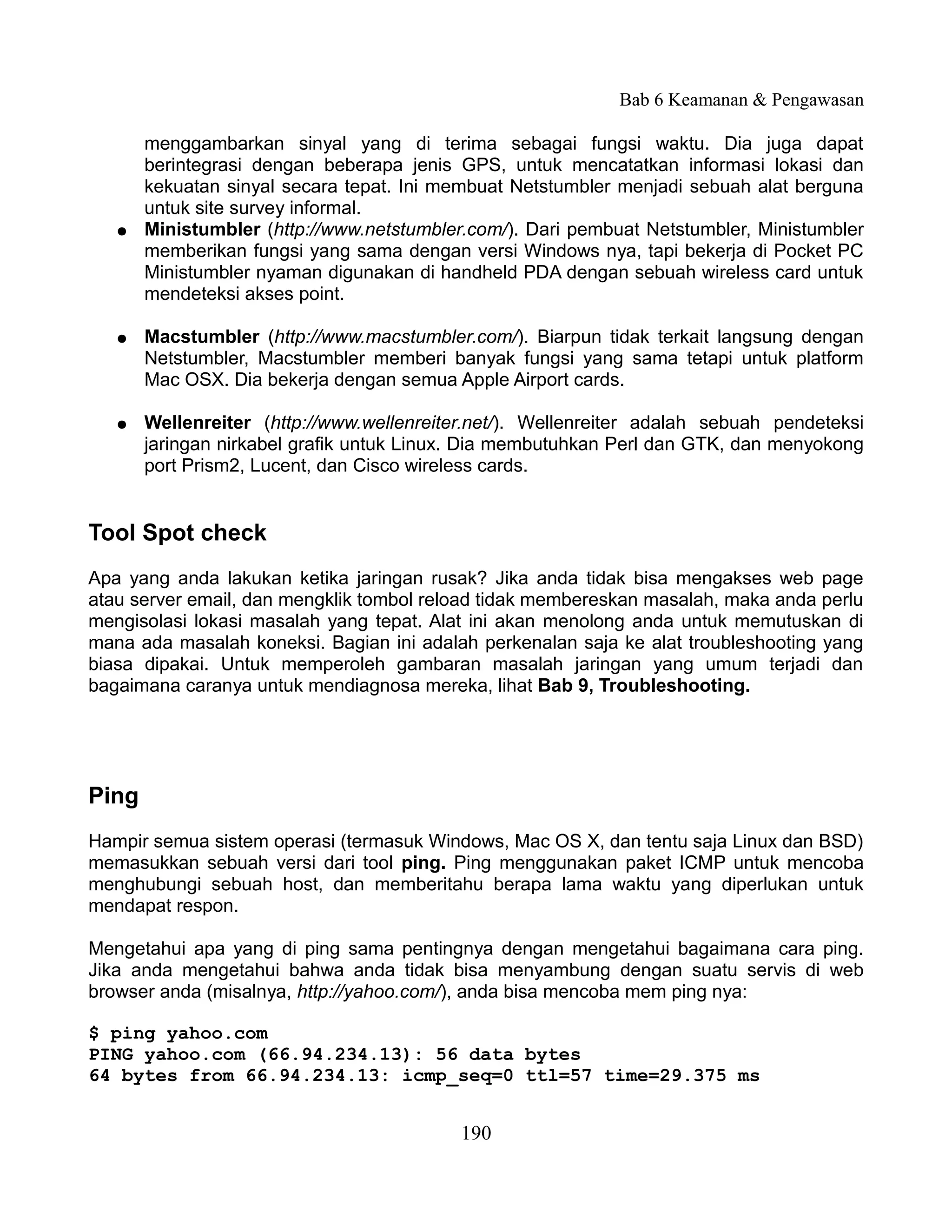 Bab 6 Keamanan & Pengawasan

       menggambarkan sinyal yang di terima sebagai fungsi waktu. Dia juga dapat
       berintegrasi dengan beberapa jenis GPS, untuk mencatatkan informasi lokasi dan
       kekuatan sinyal secara tepat. Ini membuat Netstumbler menjadi sebuah alat berguna
       untuk site survey informal.
   ●   Ministumbler (http://www.netstumbler.com/). Dari pembuat Netstumbler, Ministumbler
       memberikan fungsi yang sama dengan versi Windows nya, tapi bekerja di Pocket PC
       Ministumbler nyaman digunakan di handheld PDA dengan sebuah wireless card untuk
       mendeteksi akses point.

   ●   Macstumbler (http://www.macstumbler.com/). Biarpun tidak terkait langsung dengan
       Netstumbler, Macstumbler memberi banyak fungsi yang sama tetapi untuk platform
       Mac OSX. Dia bekerja dengan semua Apple Airport cards.

   ●   Wellenreiter (http://www.wellenreiter.net/). Wellenreiter adalah sebuah pendeteksi
       jaringan nirkabel grafik untuk Linux. Dia membutuhkan Perl dan GTK, dan menyokong
       port Prism2, Lucent, dan Cisco wireless cards.


Tool Spot check
Apa yang anda lakukan ketika jaringan rusak? Jika anda tidak bisa mengakses web page
atau server email, dan mengklik tombol reload tidak membereskan masalah, maka anda perlu
mengisolasi lokasi masalah yang tepat. Alat ini akan menolong anda untuk memutuskan di
mana ada masalah koneksi. Bagian ini adalah perkenalan saja ke alat troubleshooting yang
biasa dipakai. Untuk memperoleh gambaran masalah jaringan yang umum terjadi dan
bagaimana caranya untuk mendiagnosa mereka, lihat Bab 9, Troubleshooting.




Ping
Hampir semua sistem operasi (termasuk Windows, Mac OS X, dan tentu saja Linux dan BSD)
memasukkan sebuah versi dari tool ping. Ping menggunakan paket ICMP untuk mencoba
menghubungi sebuah host, dan memberitahu berapa lama waktu yang diperlukan untuk
mendapat respon.

Mengetahui apa yang di ping sama pentingnya dengan mengetahui bagaimana cara ping.
Jika anda mengetahui bahwa anda tidak bisa menyambung dengan suatu servis di web
browser anda (misalnya, http://yahoo.com/), anda bisa mencoba mem ping nya:

$ ping yahoo.com
PING yahoo.com (66.94.234.13): 56 data bytes
64 bytes from 66.94.234.13: icmp_seq=0 ttl=57 time=29.375 ms


                                           190
 