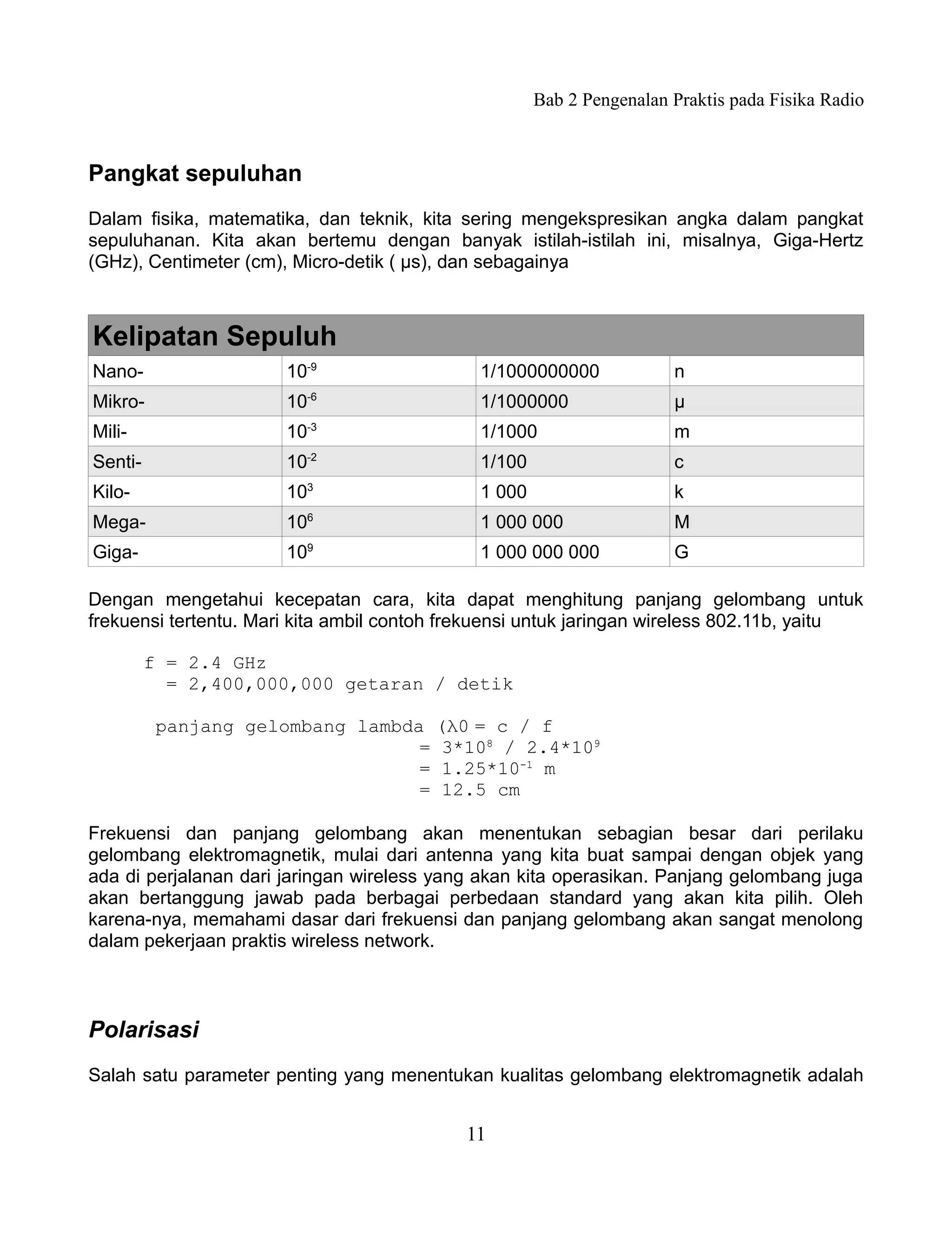 Bab 2 Pengenalan Praktis pada Fisika Radio



Pangkat sepuluhan
Dalam fisika, matematika, dan teknik, kita sering mengekspresikan angka dalam pangkat
sepuluhanan. Kita akan bertemu dengan banyak istilah-istilah ini, misalnya, Giga-Hertz
(GHz), Centimeter (cm), Micro-detik ( µs), dan sebagainya



Kelipatan Sepuluh
Nano-                  10-9                   1/1000000000             n
Mikro-                 10-6                   1/1000000                μ
Mili-                  10-3                   1/1000                   m
Senti-                 10-2                   1/100                    c
Kilo-                  103
                                              1 000                    k
Mega-                  106                    1 000 000                M
Giga-                  109                    1 000 000 000            G

Dengan mengetahui kecepatan cara, kita dapat menghitung panjang gelombang untuk
frekuensi tertentu. Mari kita ambil contoh frekuensi untuk jaringan wireless 802.11b, yaitu

         f = 2.4 GHz
           = 2,400,000,000 getaran / detik

          panjang gelombang lambda (λ0 = c / f
                                  = 3*108 / 2.4*109
                                  = 1.25*10-1 m
                                  = 12.5 cm

Frekuensi dan panjang gelombang akan menentukan sebagian besar dari perilaku
gelombang elektromagnetik, mulai dari antenna yang kita buat sampai dengan objek yang
ada di perjalanan dari jaringan wireless yang akan kita operasikan. Panjang gelombang juga
akan bertanggung jawab pada berbagai perbedaan standard yang akan kita pilih. Oleh
karena-nya, memahami dasar dari frekuensi dan panjang gelombang akan sangat menolong
dalam pekerjaan praktis wireless network.



Polarisasi
Salah satu parameter penting yang menentukan kualitas gelombang elektromagnetik adalah


                                            11
 