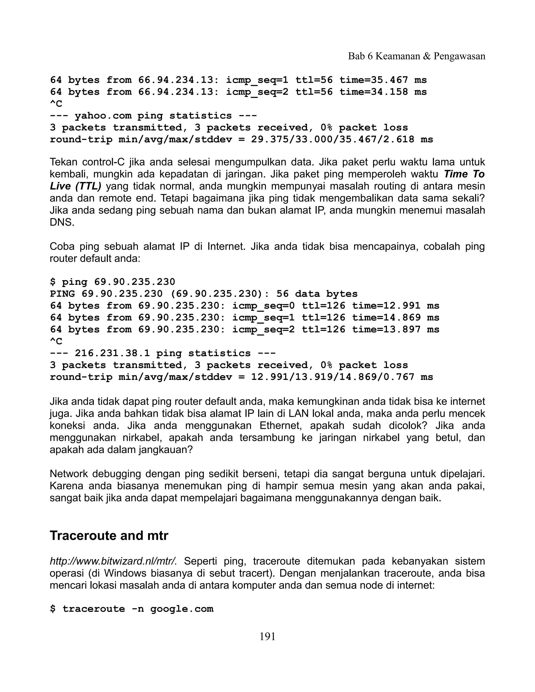 Bab 6 Keamanan & Pengawasan

64 bytes from 66.94.234.13: icmp_seq=1 ttl=56 time=35.467 ms
64 bytes from 66.94.234.13: icmp_seq=2 ttl=56 time=34.158 ms
^C
--- yahoo.com ping statistics ---
3 packets transmitted, 3 packets received, 0% packet loss
round-trip min/avg/max/stddev = 29.375/33.000/35.467/2.618 ms

Tekan control-C jika anda selesai mengumpulkan data. Jika paket perlu waktu lama untuk
kembali, mungkin ada kepadatan di jaringan. Jika paket ping memperoleh waktu Time To
Live (TTL) yang tidak normal, anda mungkin mempunyai masalah routing di antara mesin
anda dan remote end. Tetapi bagaimana jika ping tidak mengembalikan data sama sekali?
Jika anda sedang ping sebuah nama dan bukan alamat IP, anda mungkin menemui masalah
DNS.

Coba ping sebuah alamat IP di Internet. Jika anda tidak bisa mencapainya, cobalah ping
router default anda:

$ ping 69.90.235.230
PING 69.90.235.230 (69.90.235.230): 56 data bytes
64 bytes from 69.90.235.230: icmp_seq=0 ttl=126 time=12.991 ms
64 bytes from 69.90.235.230: icmp_seq=1 ttl=126 time=14.869 ms
64 bytes from 69.90.235.230: icmp_seq=2 ttl=126 time=13.897 ms
^C
--- 216.231.38.1 ping statistics ---
3 packets transmitted, 3 packets received, 0% packet loss
round-trip min/avg/max/stddev = 12.991/13.919/14.869/0.767 ms

Jika anda tidak dapat ping router default anda, maka kemungkinan anda tidak bisa ke internet
juga. Jika anda bahkan tidak bisa alamat IP lain di LAN lokal anda, maka anda perlu mencek
koneksi anda. Jika anda menggunakan Ethernet, apakah sudah dicolok? Jika anda
menggunakan nirkabel, apakah anda tersambung ke jaringan nirkabel yang betul, dan
apakah ada dalam jangkauan?

Network debugging dengan ping sedikit berseni, tetapi dia sangat berguna untuk dipelajari.
Karena anda biasanya menemukan ping di hampir semua mesin yang akan anda pakai,
sangat baik jika anda dapat mempelajari bagaimana menggunakannya dengan baik.


Traceroute and mtr
http://www.bitwizard.nl/mtr/. Seperti ping, traceroute ditemukan pada kebanyakan sistem
operasi (di Windows biasanya di sebut tracert). Dengan menjalankan traceroute, anda bisa
mencari lokasi masalah anda di antara komputer anda dan semua node di internet:

$ traceroute -n google.com

                                            191
 