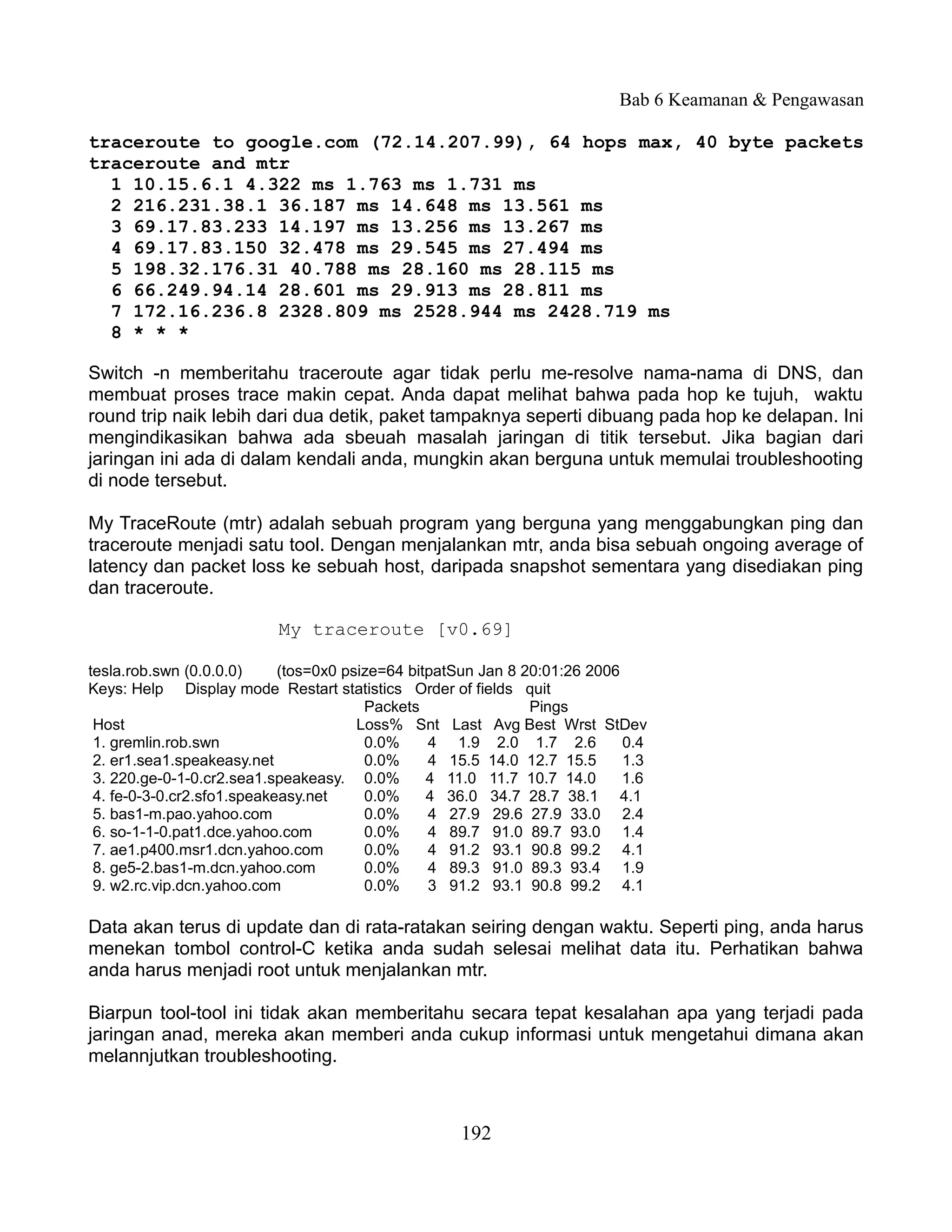 Bab 6 Keamanan & Pengawasan

traceroute to google.com (72.14.207.99), 64 hops max, 40 byte packets
traceroute and mtr
  1 10.15.6.1 4.322 ms 1.763 ms 1.731 ms
  2 216.231.38.1 36.187 ms 14.648 ms 13.561 ms
  3 69.17.83.233 14.197 ms 13.256 ms 13.267 ms
  4 69.17.83.150 32.478 ms 29.545 ms 27.494 ms
  5 198.32.176.31 40.788 ms 28.160 ms 28.115 ms
  6 66.249.94.14 28.601 ms 29.913 ms 28.811 ms
  7 172.16.236.8 2328.809 ms 2528.944 ms 2428.719 ms
  8 * * *

Switch -n memberitahu traceroute agar tidak perlu me-resolve nama-nama di DNS, dan
membuat proses trace makin cepat. Anda dapat melihat bahwa pada hop ke tujuh, waktu
round trip naik lebih dari dua detik, paket tampaknya seperti dibuang pada hop ke delapan. Ini
mengindikasikan bahwa ada sbeuah masalah jaringan di titik tersebut. Jika bagian dari
jaringan ini ada di dalam kendali anda, mungkin akan berguna untuk memulai troubleshooting
di node tersebut.

My TraceRoute (mtr) adalah sebuah program yang berguna yang menggabungkan ping dan
traceroute menjadi satu tool. Dengan menjalankan mtr, anda bisa sebuah ongoing average of
latency dan packet loss ke sebuah host, daripada snapshot sementara yang disediakan ping
dan traceroute.

                          My traceroute [v0.69]

tesla.rob.swn (0.0.0.0)     (tos=0x0 psize=64 bitpatSun Jan 8 20:01:26 2006
Keys: Help Display mode Restart statistics Order of fields quit
                                        Packets                Pings
 Host                                  Loss% Snt Last Avg Best Wrst StDev
 1. gremlin.rob.swn                     0.0%     4 1.9 2.0 1.7 2.6          0.4
 2. er1.sea1.speakeasy.net              0.0%     4 15.5 14.0 12.7 15.5      1.3
 3. 220.ge-0-1-0.cr2.sea1.speakeasy. 0.0%        4 11.0 11.7 10.7 14.0      1.6
 4. fe-0-3-0.cr2.sfo1.speakeasy.net     0.0%     4 36.0 34.7 28.7 38.1 4.1
 5. bas1-m.pao.yahoo.com                0.0%     4 27.9 29.6 27.9 33.0 2.4
 6. so-1-1-0.pat1.dce.yahoo.com         0.0%     4 89.7 91.0 89.7 93.0 1.4
 7. ae1.p400.msr1.dcn.yahoo.com         0.0%     4 91.2 93.1 90.8 99.2 4.1
 8. ge5-2.bas1-m.dcn.yahoo.com          0.0%     4 89.3 91.0 89.3 93.4 1.9
 9. w2.rc.vip.dcn.yahoo.com             0.0%     3 91.2 93.1 90.8 99.2 4.1

Data akan terus di update dan di rata-ratakan seiring dengan waktu. Seperti ping, anda harus
menekan tombol control-C ketika anda sudah selesai melihat data itu. Perhatikan bahwa
anda harus menjadi root untuk menjalankan mtr.

Biarpun tool-tool ini tidak akan memberitahu secara tepat kesalahan apa yang terjadi pada
jaringan anad, mereka akan memberi anda cukup informasi untuk mengetahui dimana akan
melannjutkan troubleshooting.



                                                    192
 