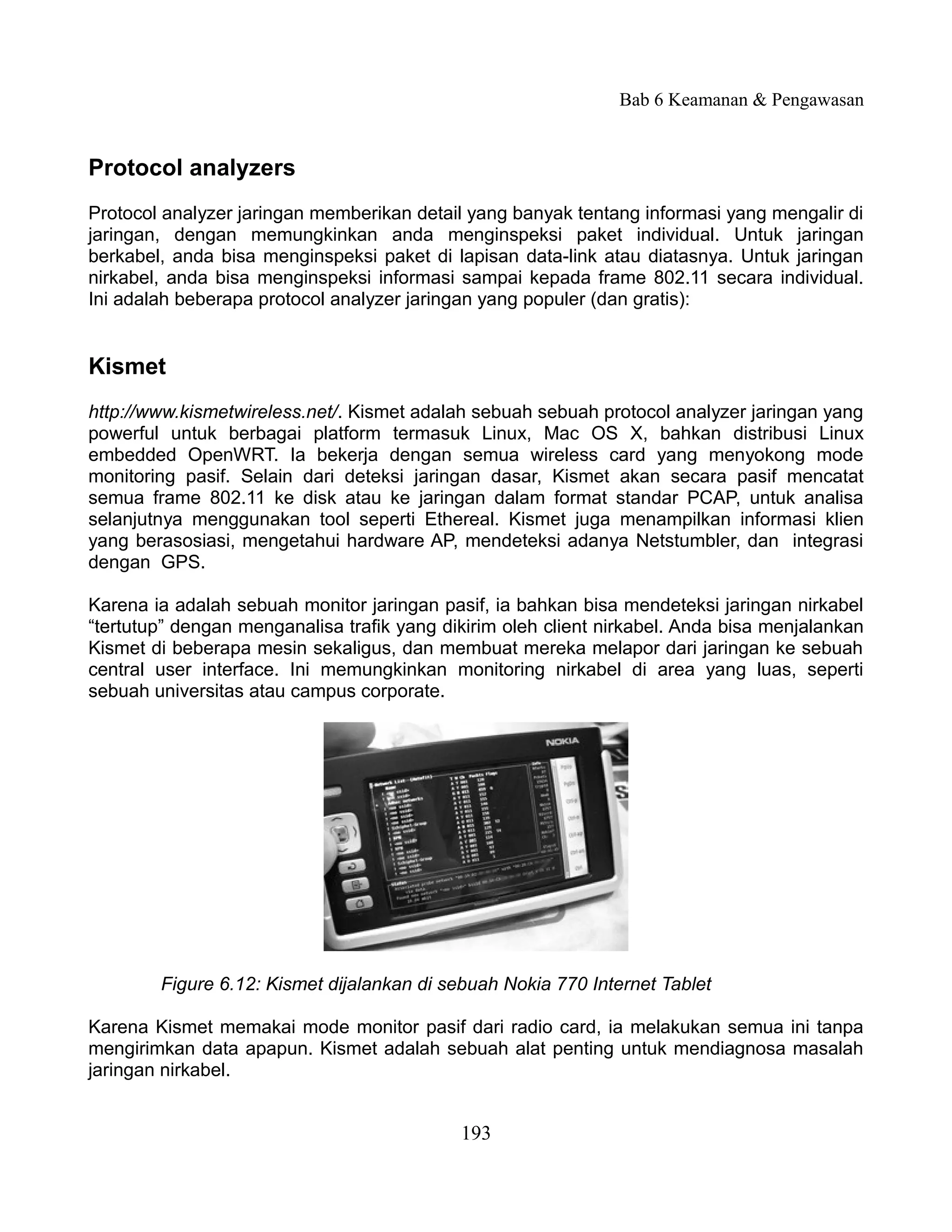 Bab 6 Keamanan & Pengawasan


Protocol analyzers
Protocol analyzer jaringan memberikan detail yang banyak tentang informasi yang mengalir di
jaringan, dengan memungkinkan anda menginspeksi paket individual. Untuk jaringan
berkabel, anda bisa menginspeksi paket di lapisan data-link atau diatasnya. Untuk jaringan
nirkabel, anda bisa menginspeksi informasi sampai kepada frame 802.11 secara individual.
Ini adalah beberapa protocol analyzer jaringan yang populer (dan gratis):


Kismet
http://www.kismetwireless.net/. Kismet adalah sebuah sebuah protocol analyzer jaringan yang
powerful untuk berbagai platform termasuk Linux, Mac OS X, bahkan distribusi Linux
embedded OpenWRT. Ia bekerja dengan semua wireless card yang menyokong mode
monitoring pasif. Selain dari deteksi jaringan dasar, Kismet akan secara pasif mencatat
semua frame 802.11 ke disk atau ke jaringan dalam format standar PCAP, untuk analisa
selanjutnya menggunakan tool seperti Ethereal. Kismet juga menampilkan informasi klien
yang berasosiasi, mengetahui hardware AP, mendeteksi adanya Netstumbler, dan integrasi
dengan GPS.

Karena ia adalah sebuah monitor jaringan pasif, ia bahkan bisa mendeteksi jaringan nirkabel
“tertutup” dengan menganalisa trafik yang dikirim oleh client nirkabel. Anda bisa menjalankan
Kismet di beberapa mesin sekaligus, dan membuat mereka melapor dari jaringan ke sebuah
central user interface. Ini memungkinkan monitoring nirkabel di area yang luas, seperti
sebuah universitas atau campus corporate.




        Figure 6.12: Kismet dijalankan di sebuah Nokia 770 Internet Tablet

Karena Kismet memakai mode monitor pasif dari radio card, ia melakukan semua ini tanpa
mengirimkan data apapun. Kismet adalah sebuah alat penting untuk mendiagnosa masalah
jaringan nirkabel.


                                            193
 