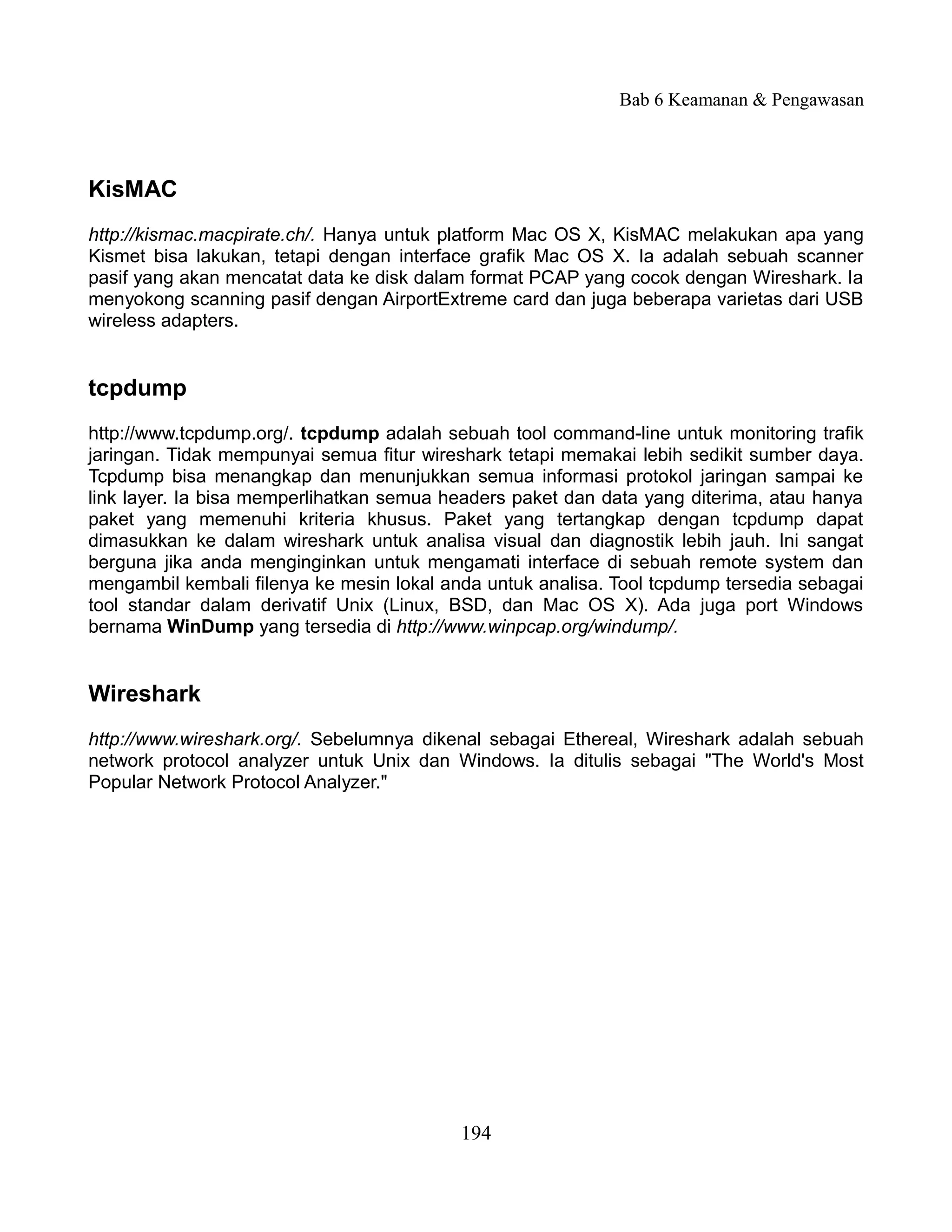 Bab 6 Keamanan & Pengawasan



KisMAC
http://kismac.macpirate.ch/. Hanya untuk platform Mac OS X, KisMAC melakukan apa yang
Kismet bisa lakukan, tetapi dengan interface grafik Mac OS X. Ia adalah sebuah scanner
pasif yang akan mencatat data ke disk dalam format PCAP yang cocok dengan Wireshark. Ia
menyokong scanning pasif dengan AirportExtreme card dan juga beberapa varietas dari USB
wireless adapters.


tcpdump
http://www.tcpdump.org/. tcpdump adalah sebuah tool command-line untuk monitoring trafik
jaringan. Tidak mempunyai semua fitur wireshark tetapi memakai lebih sedikit sumber daya.
Tcpdump bisa menangkap dan menunjukkan semua informasi protokol jaringan sampai ke
link layer. Ia bisa memperlihatkan semua headers paket dan data yang diterima, atau hanya
paket yang memenuhi kriteria khusus. Paket yang tertangkap dengan tcpdump dapat
dimasukkan ke dalam wireshark untuk analisa visual dan diagnostik lebih jauh. Ini sangat
berguna jika anda menginginkan untuk mengamati interface di sebuah remote system dan
mengambil kembali filenya ke mesin lokal anda untuk analisa. Tool tcpdump tersedia sebagai
tool standar dalam derivatif Unix (Linux, BSD, dan Mac OS X). Ada juga port Windows
bernama WinDump yang tersedia di http://www.winpcap.org/windump/.


Wireshark
http://www.wireshark.org/. Sebelumnya dikenal sebagai Ethereal, Wireshark adalah sebuah
network protocol analyzer untuk Unix dan Windows. Ia ditulis sebagai "The World's Most
Popular Network Protocol Analyzer."




                                           194
 
