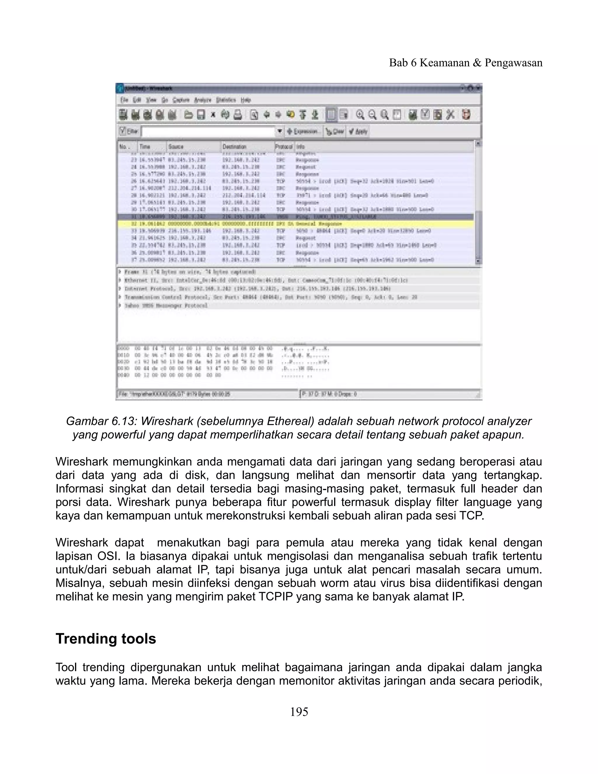 Bab 6 Keamanan & Pengawasan




 Gambar 6.13: Wireshark (sebelumnya Ethereal) adalah sebuah network protocol analyzer
  yang powerful yang dapat memperlihatkan secara detail tentang sebuah paket apapun.

Wireshark memungkinkan anda mengamati data dari jaringan yang sedang beroperasi atau
dari data yang ada di disk, dan langsung melihat dan mensortir data yang tertangkap.
Informasi singkat dan detail tersedia bagi masing-masing paket, termasuk full header dan
porsi data. Wireshark punya beberapa fitur powerful termasuk display filter language yang
kaya dan kemampuan untuk merekonstruksi kembali sebuah aliran pada sesi TCP.

Wireshark dapat menakutkan bagi para pemula atau mereka yang tidak kenal dengan
lapisan OSI. Ia biasanya dipakai untuk mengisolasi dan menganalisa sebuah trafik tertentu
untuk/dari sebuah alamat IP, tapi bisanya juga untuk alat pencari masalah secara umum.
Misalnya, sebuah mesin diinfeksi dengan sebuah worm atau virus bisa diidentifikasi dengan
melihat ke mesin yang mengirim paket TCPIP yang sama ke banyak alamat IP.


Trending tools
Tool trending dipergunakan untuk melihat bagaimana jaringan anda dipakai dalam jangka
waktu yang lama. Mereka bekerja dengan memonitor aktivitas jaringan anda secara periodik,

                                          195
 