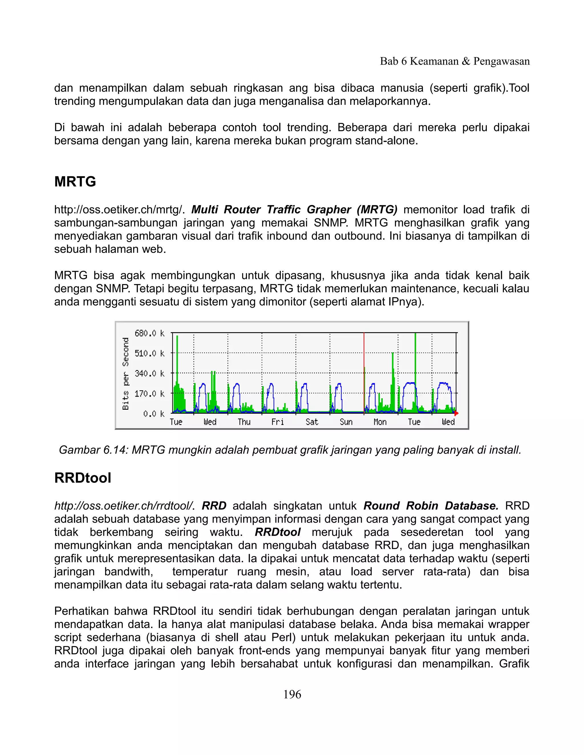 Bab 6 Keamanan & Pengawasan

dan menampilkan dalam sebuah ringkasan ang bisa dibaca manusia (seperti grafik).Tool
trending mengumpulakan data dan juga menganalisa dan melaporkannya.

Di bawah ini adalah beberapa contoh tool trending. Beberapa dari mereka perlu dipakai
bersama dengan yang lain, karena mereka bukan program stand-alone.


MRTG
http://oss.oetiker.ch/mrtg/. Multi Router Traffic Grapher (MRTG) memonitor load trafik di
sambungan-sambungan jaringan yang memakai SNMP. MRTG menghasilkan grafik yang
menyediakan gambaran visual dari trafik inbound dan outbound. Ini biasanya di tampilkan di
sebuah halaman web.

MRTG bisa agak membingungkan untuk dipasang, khususnya jika anda tidak kenal baik
dengan SNMP. Tetapi begitu terpasang, MRTG tidak memerlukan maintenance, kecuali kalau
anda mengganti sesuatu di sistem yang dimonitor (seperti alamat IPnya).




Gambar 6.14: MRTG mungkin adalah pembuat grafik jaringan yang paling banyak di install.

RRDtool
http://oss.oetiker.ch/rrdtool/. RRD adalah singkatan untuk Round Robin Database. RRD
adalah sebuah database yang menyimpan informasi dengan cara yang sangat compact yang
tidak berkembang seiring waktu. RRDtool merujuk pada sesederetan tool yang
memungkinkan anda menciptakan dan mengubah database RRD, dan juga menghasilkan
grafik untuk merepresentasikan data. Ia dipakai untuk mencatat data terhadap waktu (seperti
jaringan bandwith,        temperatur ruang mesin, atau load server rata-rata) dan bisa
menampilkan data itu sebagai rata-rata dalam selang waktu tertentu.

Perhatikan bahwa RRDtool itu sendiri tidak berhubungan dengan peralatan jaringan untuk
mendapatkan data. Ia hanya alat manipulasi database belaka. Anda bisa memakai wrapper
script sederhana (biasanya di shell atau Perl) untuk melakukan pekerjaan itu untuk anda.
RRDtool juga dipakai oleh banyak front-ends yang mempunyai banyak fitur yang memberi
anda interface jaringan yang lebih bersahabat untuk konfigurasi dan menampilkan. Grafik

                                           196
 