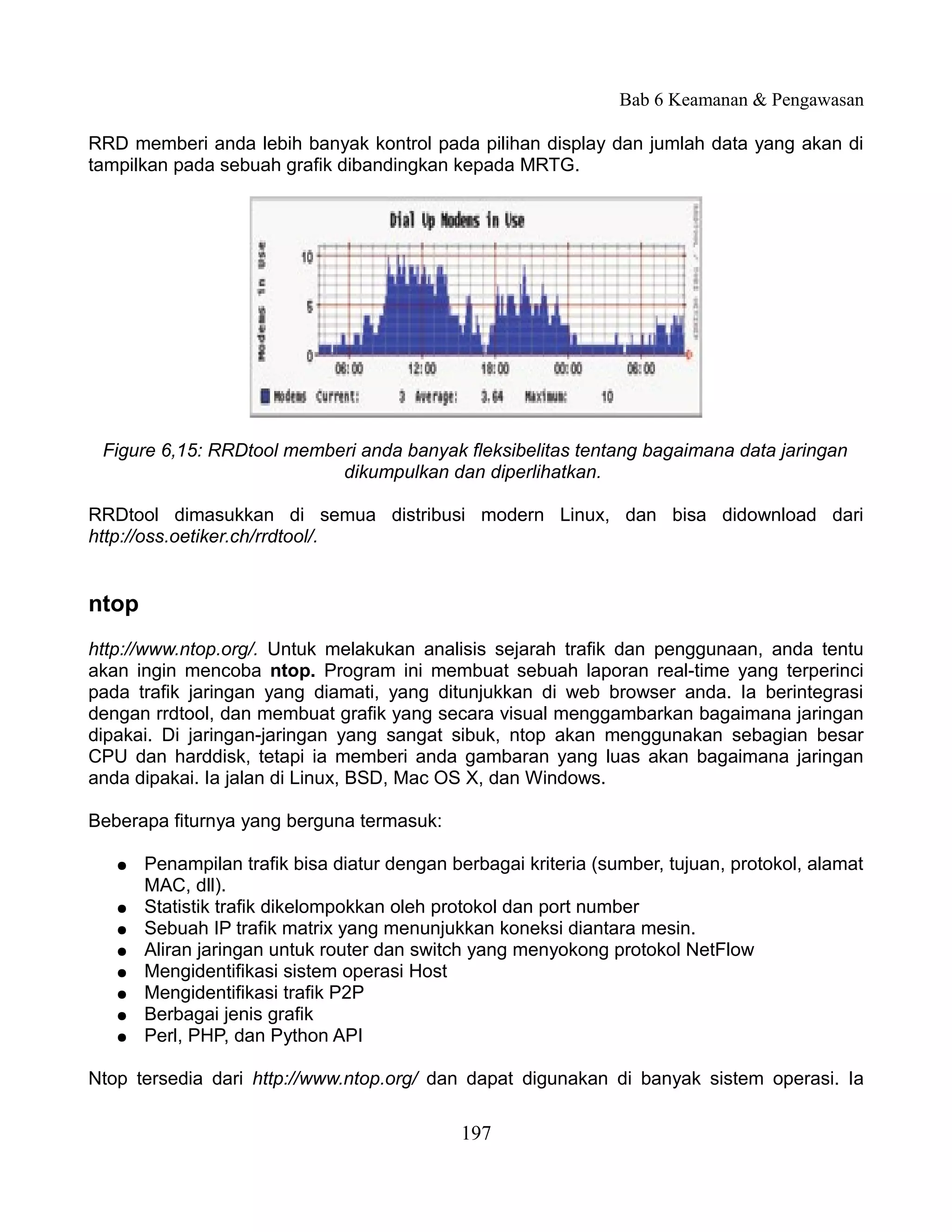 Bab 6 Keamanan & Pengawasan

RRD memberi anda lebih banyak kontrol pada pilihan display dan jumlah data yang akan di
tampilkan pada sebuah grafik dibandingkan kepada MRTG.




 Figure 6,15: RRDtool memberi anda banyak fleksibelitas tentang bagaimana data jaringan
                           dikumpulkan dan diperlihatkan.

RRDtool dimasukkan di semua distribusi modern Linux, dan bisa didownload dari
http://oss.oetiker.ch/rrdtool/.


ntop
http://www.ntop.org/. Untuk melakukan analisis sejarah trafik dan penggunaan, anda tentu
akan ingin mencoba ntop. Program ini membuat sebuah laporan real-time yang terperinci
pada trafik jaringan yang diamati, yang ditunjukkan di web browser anda. Ia berintegrasi
dengan rrdtool, dan membuat grafik yang secara visual menggambarkan bagaimana jaringan
dipakai. Di jaringan-jaringan yang sangat sibuk, ntop akan menggunakan sebagian besar
CPU dan harddisk, tetapi ia memberi anda gambaran yang luas akan bagaimana jaringan
anda dipakai. Ia jalan di Linux, BSD, Mac OS X, dan Windows.

Beberapa fiturnya yang berguna termasuk:

   ●   Penampilan trafik bisa diatur dengan berbagai kriteria (sumber, tujuan, protokol, alamat
       MAC, dll).
   ●   Statistik trafik dikelompokkan oleh protokol dan port number
   ●   Sebuah IP trafik matrix yang menunjukkan koneksi diantara mesin.
   ●   Aliran jaringan untuk router dan switch yang menyokong protokol NetFlow
   ●   Mengidentifikasi sistem operasi Host
   ●   Mengidentifikasi trafik P2P
   ●   Berbagai jenis grafik
   ●   Perl, PHP, dan Python API

Ntop tersedia dari http://www.ntop.org/ dan dapat digunakan di banyak sistem operasi. Ia

                                             197
 