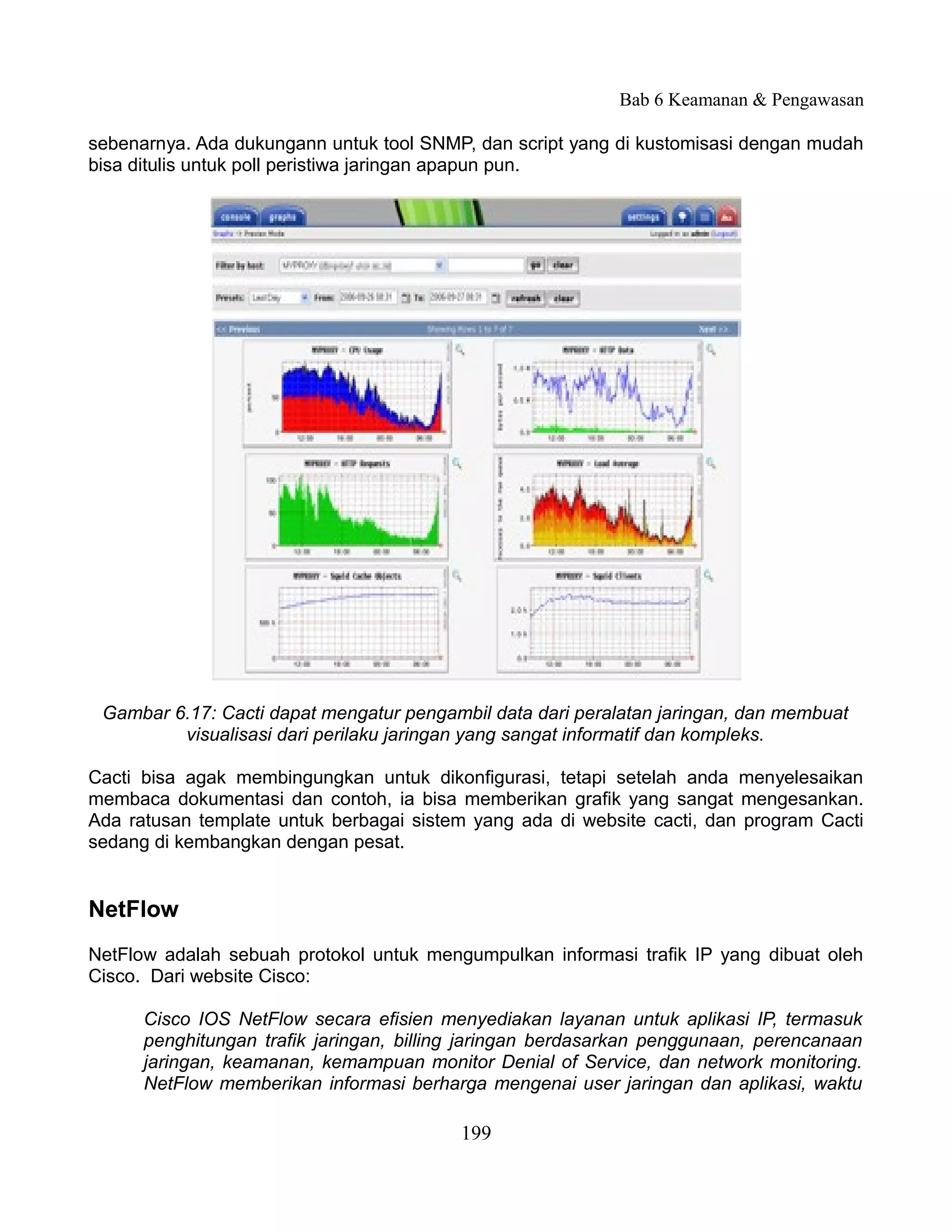 Bab 6 Keamanan & Pengawasan

sebenarnya. Ada dukungann untuk tool SNMP, dan script yang di kustomisasi dengan mudah
bisa ditulis untuk poll peristiwa jaringan apapun pun.




 Gambar 6.17: Cacti dapat mengatur pengambil data dari peralatan jaringan, dan membuat
         visualisasi dari perilaku jaringan yang sangat informatif dan kompleks.

Cacti bisa agak membingungkan untuk dikonfigurasi, tetapi setelah anda menyelesaikan
membaca dokumentasi dan contoh, ia bisa memberikan grafik yang sangat mengesankan.
Ada ratusan template untuk berbagai sistem yang ada di website cacti, dan program Cacti
sedang di kembangkan dengan pesat.


NetFlow
NetFlow adalah sebuah protokol untuk mengumpulkan informasi trafik IP yang dibuat oleh
Cisco. Dari website Cisco:

      Cisco IOS NetFlow secara efisien menyediakan layanan untuk aplikasi IP, termasuk
      penghitungan trafik jaringan, billing jaringan berdasarkan penggunaan, perencanaan
      jaringan, keamanan, kemampuan monitor Denial of Service, dan network monitoring.
      NetFlow memberikan informasi berharga mengenai user jaringan dan aplikasi, waktu

                                          199
 