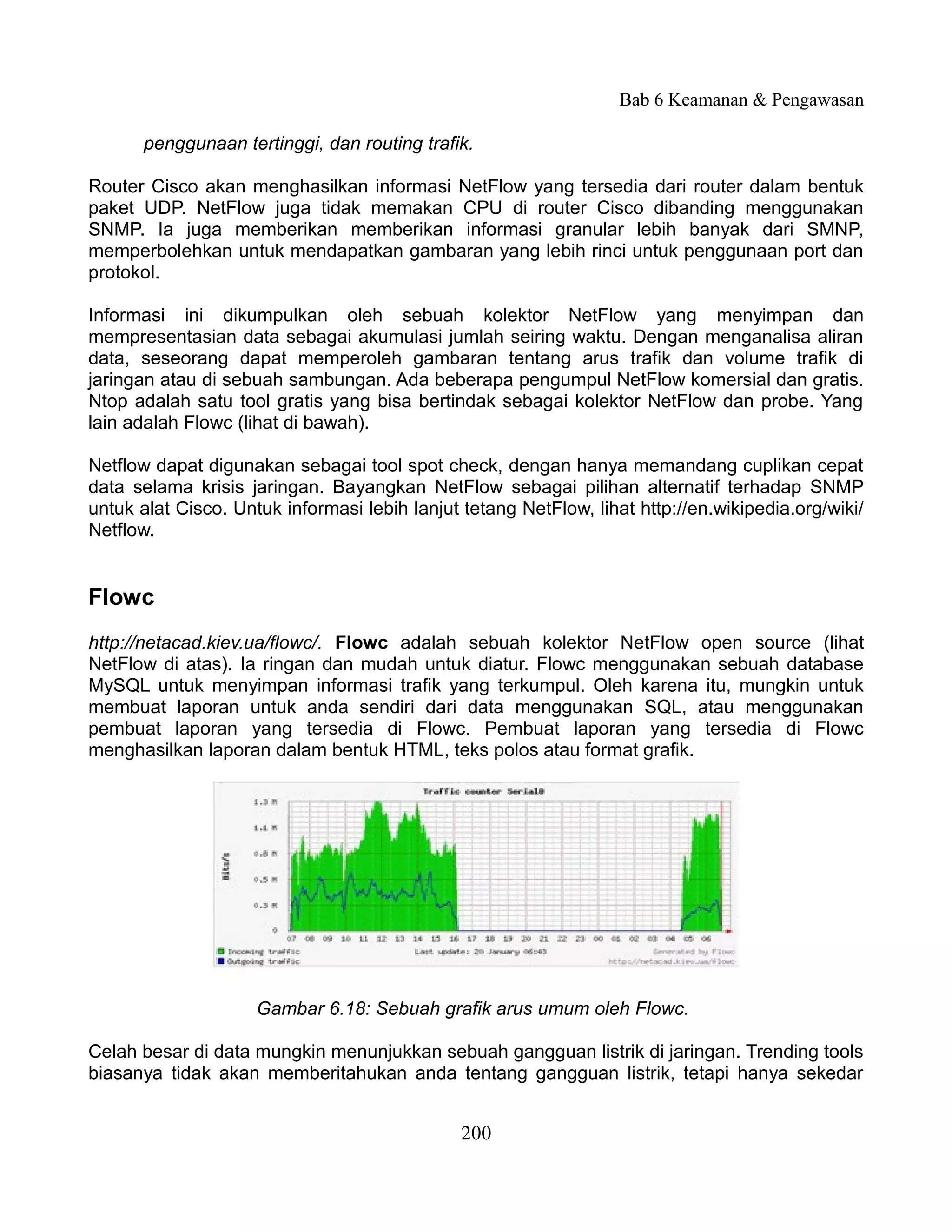 Bab 6 Keamanan & Pengawasan

      penggunaan tertinggi, dan routing trafik.

Router Cisco akan menghasilkan informasi NetFlow yang tersedia dari router dalam bentuk
paket UDP. NetFlow juga tidak memakan CPU di router Cisco dibanding menggunakan
SNMP. Ia juga memberikan memberikan informasi granular lebih banyak dari SMNP,
memperbolehkan untuk mendapatkan gambaran yang lebih rinci untuk penggunaan port dan
protokol.

Informasi ini dikumpulkan oleh sebuah kolektor NetFlow yang menyimpan dan
mempresentasian data sebagai akumulasi jumlah seiring waktu. Dengan menganalisa aliran
data, seseorang dapat memperoleh gambaran tentang arus trafik dan volume trafik di
jaringan atau di sebuah sambungan. Ada beberapa pengumpul NetFlow komersial dan gratis.
Ntop adalah satu tool gratis yang bisa bertindak sebagai kolektor NetFlow dan probe. Yang
lain adalah Flowc (lihat di bawah).

Netflow dapat digunakan sebagai tool spot check, dengan hanya memandang cuplikan cepat
data selama krisis jaringan. Bayangkan NetFlow sebagai pilihan alternatif terhadap SNMP
untuk alat Cisco. Untuk informasi lebih lanjut tetang NetFlow, lihat http://en.wikipedia.org/wiki/
Netflow.


Flowc
http://netacad.kiev.ua/flowc/. Flowc adalah sebuah kolektor NetFlow open source (lihat
NetFlow di atas). Ia ringan dan mudah untuk diatur. Flowc menggunakan sebuah database
MySQL untuk menyimpan informasi trafik yang terkumpul. Oleh karena itu, mungkin untuk
membuat laporan untuk anda sendiri dari data menggunakan SQL, atau menggunakan
pembuat laporan yang tersedia di Flowc. Pembuat laporan yang tersedia di Flowc
menghasilkan laporan dalam bentuk HTML, teks polos atau format grafik.




                     Gambar 6.18: Sebuah grafik arus umum oleh Flowc.

Celah besar di data mungkin menunjukkan sebuah gangguan listrik di jaringan. Trending tools
biasanya tidak akan memberitahukan anda tentang gangguan listrik, tetapi hanya sekedar


                                               200
 