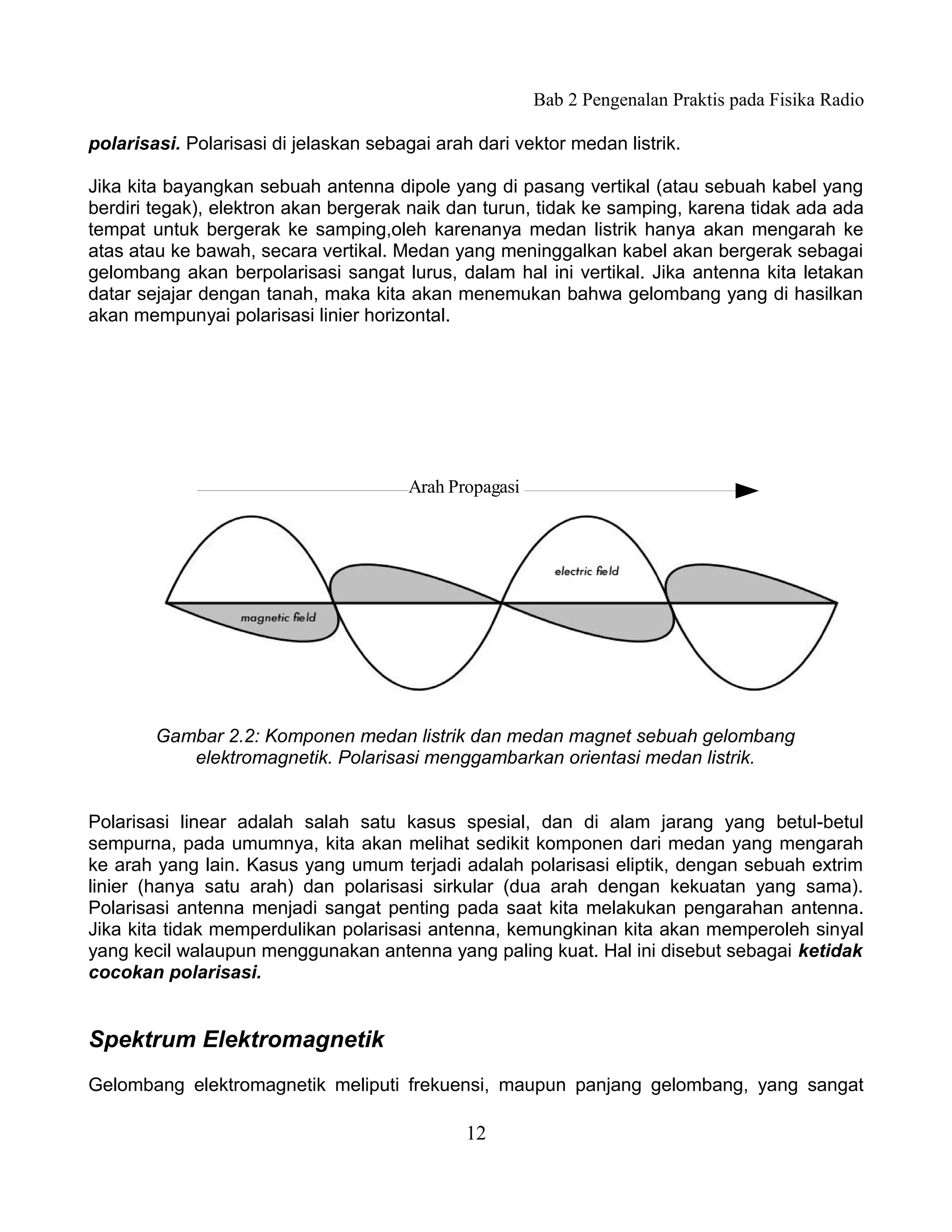 Bab 2 Pengenalan Praktis pada Fisika Radio

polarisasi. Polarisasi di jelaskan sebagai arah dari vektor medan listrik.

Jika kita bayangkan sebuah antenna dipole yang di pasang vertikal (atau sebuah kabel yang
berdiri tegak), elektron akan bergerak naik dan turun, tidak ke samping, karena tidak ada ada
tempat untuk bergerak ke samping,oleh karenanya medan listrik hanya akan mengarah ke
atas atau ke bawah, secara vertikal. Medan yang meninggalkan kabel akan bergerak sebagai
gelombang akan berpolarisasi sangat lurus, dalam hal ini vertikal. Jika antenna kita letakan
datar sejajar dengan tanah, maka kita akan menemukan bahwa gelombang yang di hasilkan
akan mempunyai polarisasi linier horizontal.




                                       Arah Propagasi




        Gambar 2.2: Komponen medan listrik dan medan magnet sebuah gelombang
           elektromagnetik. Polarisasi menggambarkan orientasi medan listrik.


Polarisasi linear adalah salah satu kasus spesial, dan di alam jarang yang betul-betul
sempurna, pada umumnya, kita akan melihat sedikit komponen dari medan yang mengarah
ke arah yang lain. Kasus yang umum terjadi adalah polarisasi eliptik, dengan sebuah extrim
linier (hanya satu arah) dan polarisasi sirkular (dua arah dengan kekuatan yang sama).
Polarisasi antenna menjadi sangat penting pada saat kita melakukan pengarahan antenna.
Jika kita tidak memperdulikan polarisasi antenna, kemungkinan kita akan memperoleh sinyal
yang kecil walaupun menggunakan antenna yang paling kuat. Hal ini disebut sebagai ketidak
cocokan polarisasi.


Spektrum Elektromagnetik
Gelombang elektromagnetik meliputi frekuensi, maupun panjang gelombang, yang sangat

                                               12
 
