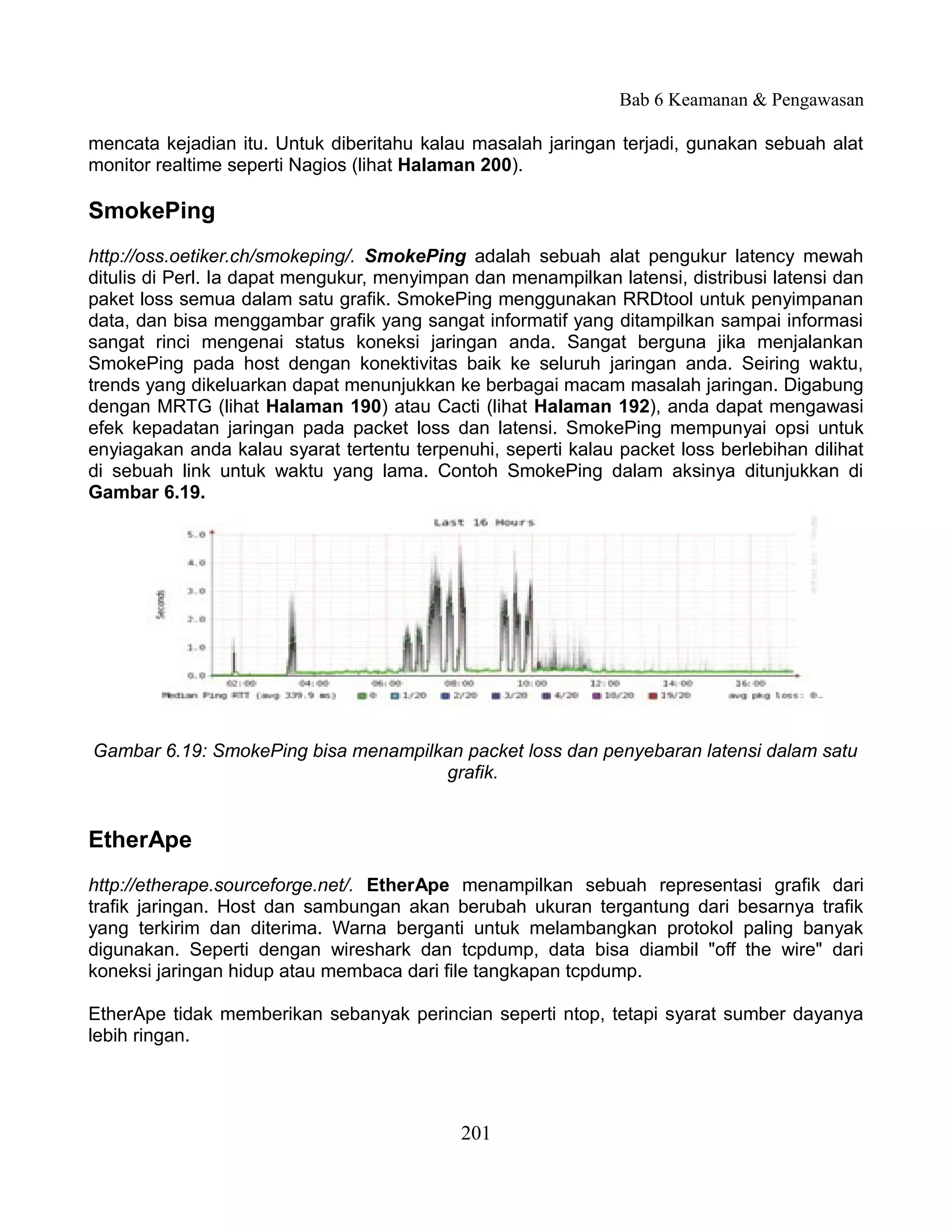 Bab 6 Keamanan & Pengawasan

mencata kejadian itu. Untuk diberitahu kalau masalah jaringan terjadi, gunakan sebuah alat
monitor realtime seperti Nagios (lihat Halaman 200).

SmokePing
http://oss.oetiker.ch/smokeping/. SmokePing adalah sebuah alat pengukur latency mewah
ditulis di Perl. Ia dapat mengukur, menyimpan dan menampilkan latensi, distribusi latensi dan
paket loss semua dalam satu grafik. SmokePing menggunakan RRDtool untuk penyimpanan
data, dan bisa menggambar grafik yang sangat informatif yang ditampilkan sampai informasi
sangat rinci mengenai status koneksi jaringan anda. Sangat berguna jika menjalankan
SmokePing pada host dengan konektivitas baik ke seluruh jaringan anda. Seiring waktu,
trends yang dikeluarkan dapat menunjukkan ke berbagai macam masalah jaringan. Digabung
dengan MRTG (lihat Halaman 190) atau Cacti (lihat Halaman 192), anda dapat mengawasi
efek kepadatan jaringan pada packet loss dan latensi. SmokePing mempunyai opsi untuk
enyiagakan anda kalau syarat tertentu terpenuhi, seperti kalau packet loss berlebihan dilihat
di sebuah link untuk waktu yang lama. Contoh SmokePing dalam aksinya ditunjukkan di
Gambar 6.19.




Gambar 6.19: SmokePing bisa menampilkan packet loss dan penyebaran latensi dalam satu
                                     grafik.


EtherApe
http://etherape.sourceforge.net/. EtherApe menampilkan sebuah representasi grafik dari
trafik jaringan. Host dan sambungan akan berubah ukuran tergantung dari besarnya trafik
yang terkirim dan diterima. Warna berganti untuk melambangkan protokol paling banyak
digunakan. Seperti dengan wireshark dan tcpdump, data bisa diambil "off the wire" dari
koneksi jaringan hidup atau membaca dari file tangkapan tcpdump.

EtherApe tidak memberikan sebanyak perincian seperti ntop, tetapi syarat sumber dayanya
lebih ringan.




                                            201
 