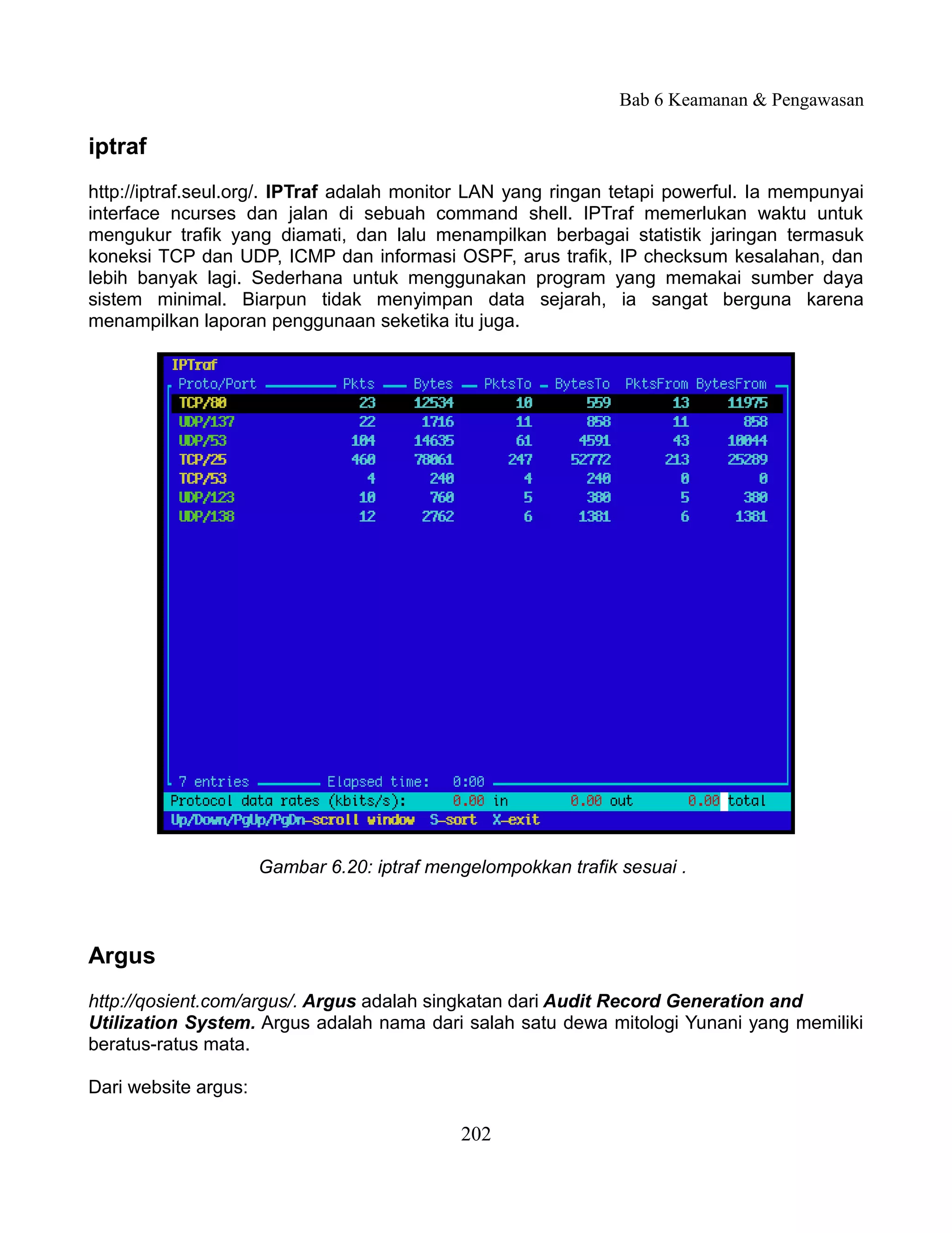 Bab 6 Keamanan & Pengawasan

iptraf
http://iptraf.seul.org/. IPTraf adalah monitor LAN yang ringan tetapi powerful. Ia mempunyai
interface ncurses dan jalan di sebuah command shell. IPTraf memerlukan waktu untuk
mengukur trafik yang diamati, dan lalu menampilkan berbagai statistik jaringan termasuk
koneksi TCP dan UDP, ICMP dan informasi OSPF, arus trafik, IP checksum kesalahan, dan
lebih banyak lagi. Sederhana untuk menggunakan program yang memakai sumber daya
sistem minimal. Biarpun tidak menyimpan data sejarah, ia sangat berguna karena
menampilkan laporan penggunaan seketika itu juga.




                      Gambar 6.20: iptraf mengelompokkan trafik sesuai .



Argus
http://qosient.com/argus/. Argus adalah singkatan dari Audit Record Generation and
Utilization System. Argus adalah nama dari salah satu dewa mitologi Yunani yang memiliki
beratus-ratus mata.

Dari website argus:

                                             202
 