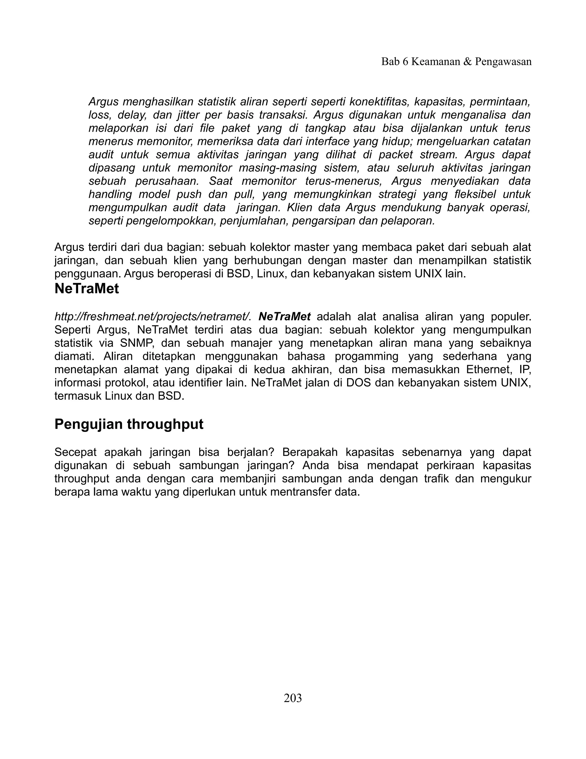 Bab 6 Keamanan & Pengawasan


      Argus menghasilkan statistik aliran seperti seperti konektifitas, kapasitas, permintaan,
      loss, delay, dan jitter per basis transaksi. Argus digunakan untuk menganalisa dan
      melaporkan isi dari file paket yang di tangkap atau bisa dijalankan untuk terus
      menerus memonitor, memeriksa data dari interface yang hidup; mengeluarkan catatan
      audit untuk semua aktivitas jaringan yang dilihat di packet stream. Argus dapat
      dipasang untuk memonitor masing-masing sistem, atau seluruh aktivitas jaringan
      sebuah perusahaan. Saat memonitor terus-menerus, Argus menyediakan data
      handling model push dan pull, yang memungkinkan strategi yang fleksibel untuk
      mengumpulkan audit data jaringan. Klien data Argus mendukung banyak operasi,
      seperti pengelompokkan, penjumlahan, pengarsipan dan pelaporan.

Argus terdiri dari dua bagian: sebuah kolektor master yang membaca paket dari sebuah alat
jaringan, dan sebuah klien yang berhubungan dengan master dan menampilkan statistik
penggunaan. Argus beroperasi di BSD, Linux, dan kebanyakan sistem UNIX lain.
NeTraMet
http://freshmeat.net/projects/netramet/. NeTraMet adalah alat analisa aliran yang populer.
Seperti Argus, NeTraMet terdiri atas dua bagian: sebuah kolektor yang mengumpulkan
statistik via SNMP, dan sebuah manajer yang menetapkan aliran mana yang sebaiknya
diamati. Aliran ditetapkan menggunakan bahasa progamming yang sederhana yang
menetapkan alamat yang dipakai di kedua akhiran, dan bisa memasukkan Ethernet, IP,
informasi protokol, atau identifier lain. NeTraMet jalan di DOS dan kebanyakan sistem UNIX,
termasuk Linux dan BSD.

Pengujian throughput
Secepat apakah jaringan bisa berjalan? Berapakah kapasitas sebenarnya yang dapat
digunakan di sebuah sambungan jaringan? Anda bisa mendapat perkiraan kapasitas
throughput anda dengan cara membanjiri sambungan anda dengan trafik dan mengukur
berapa lama waktu yang diperlukan untuk mentransfer data.




                                            203
 