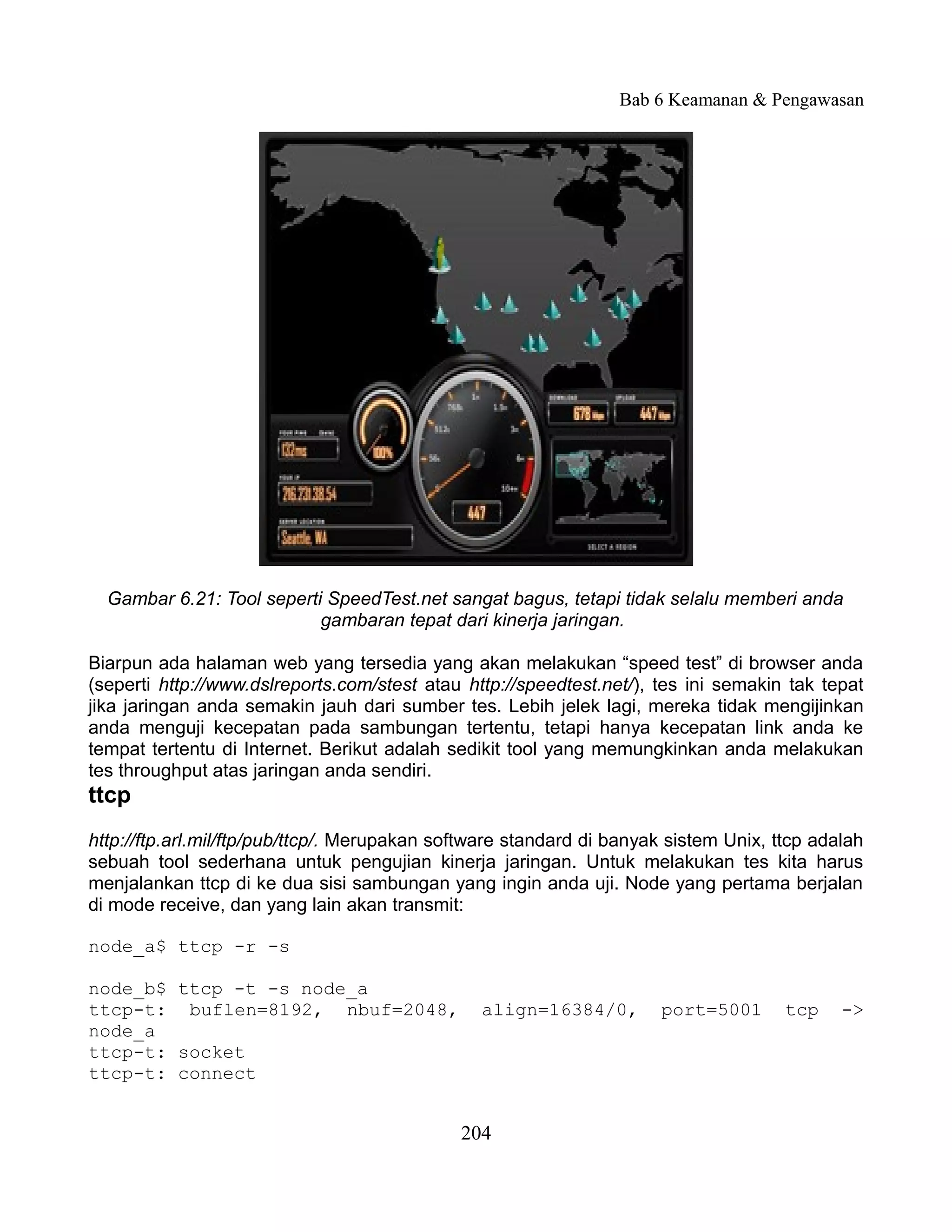 Bab 6 Keamanan & Pengawasan




  Gambar 6.21: Tool seperti SpeedTest.net sangat bagus, tetapi tidak selalu memberi anda
                           gambaran tepat dari kinerja jaringan.

Biarpun ada halaman web yang tersedia yang akan melakukan “speed test” di browser anda
(seperti http://www.dslreports.com/stest atau http://speedtest.net/), tes ini semakin tak tepat
jika jaringan anda semakin jauh dari sumber tes. Lebih jelek lagi, mereka tidak mengijinkan
anda menguji kecepatan pada sambungan tertentu, tetapi hanya kecepatan link anda ke
tempat tertentu di Internet. Berikut adalah sedikit tool yang memungkinkan anda melakukan
tes throughput atas jaringan anda sendiri.
ttcp
http://ftp.arl.mil/ftp/pub/ttcp/. Merupakan software standard di banyak sistem Unix, ttcp adalah
sebuah tool sederhana untuk pengujian kinerja jaringan. Untuk melakukan tes kita harus
menjalankan ttcp di ke dua sisi sambungan yang ingin anda uji. Node yang pertama berjalan
di mode receive, dan yang lain akan transmit:

node_a$ ttcp -r -s

node_b$ ttcp -t -s node_a
ttcp-t: buflen=8192, nbuf=2048,                 align=16384/0,        port=5001       tcp    ->
node_a
ttcp-t: socket
ttcp-t: connect


                                              204
 