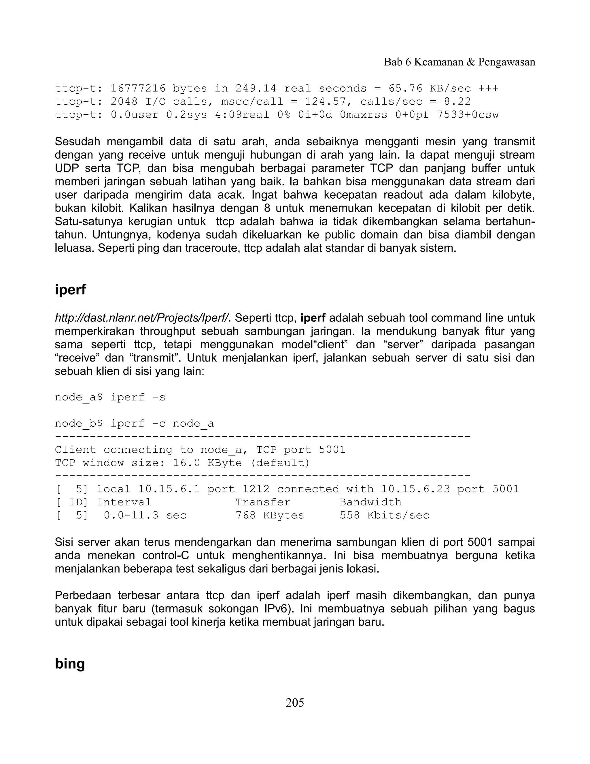 Bab 6 Keamanan & Pengawasan

ttcp-t: 16777216 bytes in 249.14 real seconds = 65.76 KB/sec +++
ttcp-t: 2048 I/O calls, msec/call = 124.57, calls/sec = 8.22
ttcp-t: 0.0user 0.2sys 4:09real 0% 0i+0d 0maxrss 0+0pf 7533+0csw

Sesudah mengambil data di satu arah, anda sebaiknya mengganti mesin yang transmit
dengan yang receive untuk menguji hubungan di arah yang lain. Ia dapat menguji stream
UDP serta TCP, dan bisa mengubah berbagai parameter TCP dan panjang buffer untuk
memberi jaringan sebuah latihan yang baik. Ia bahkan bisa menggunakan data stream dari
user daripada mengirim data acak. Ingat bahwa kecepatan readout ada dalam kilobyte,
bukan kilobit. Kalikan hasilnya dengan 8 untuk menemukan kecepatan di kilobit per detik.
Satu-satunya kerugian untuk ttcp adalah bahwa ia tidak dikembangkan selama bertahun-
tahun. Untungnya, kodenya sudah dikeluarkan ke public domain dan bisa diambil dengan
leluasa. Seperti ping dan traceroute, ttcp adalah alat standar di banyak sistem.


iperf
http://dast.nlanr.net/Projects/Iperf/. Seperti ttcp, iperf adalah sebuah tool command line untuk
memperkirakan throughput sebuah sambungan jaringan. Ia mendukung banyak fitur yang
sama seperti ttcp, tetapi menggunakan model“client” dan “server” daripada pasangan
“receive” dan “transmit”. Untuk menjalankan iperf, jalankan sebuah server di satu sisi dan
sebuah klien di sisi yang lain:

node_a$ iperf -s

node_b$ iperf -c node_a
------------------------------------------------------------
Client connecting to node_a, TCP port 5001
TCP window size: 16.0 KByte (default)
------------------------------------------------------------
[ 5] local 10.15.6.1 port 1212 connected with 10.15.6.23 port 5001
[ ID] Interval            Transfer       Bandwidth
[ 5] 0.0-11.3 sec         768 KBytes     558 Kbits/sec

Sisi server akan terus mendengarkan dan menerima sambungan klien di port 5001 sampai
anda menekan control-C untuk menghentikannya. Ini bisa membuatnya berguna ketika
menjalankan beberapa test sekaligus dari berbagai jenis lokasi.

Perbedaan terbesar antara ttcp dan iperf adalah iperf masih dikembangkan, dan punya
banyak fitur baru (termasuk sokongan IPv6). Ini membuatnya sebuah pilihan yang bagus
untuk dipakai sebagai tool kinerja ketika membuat jaringan baru.


bing

                                              205
 