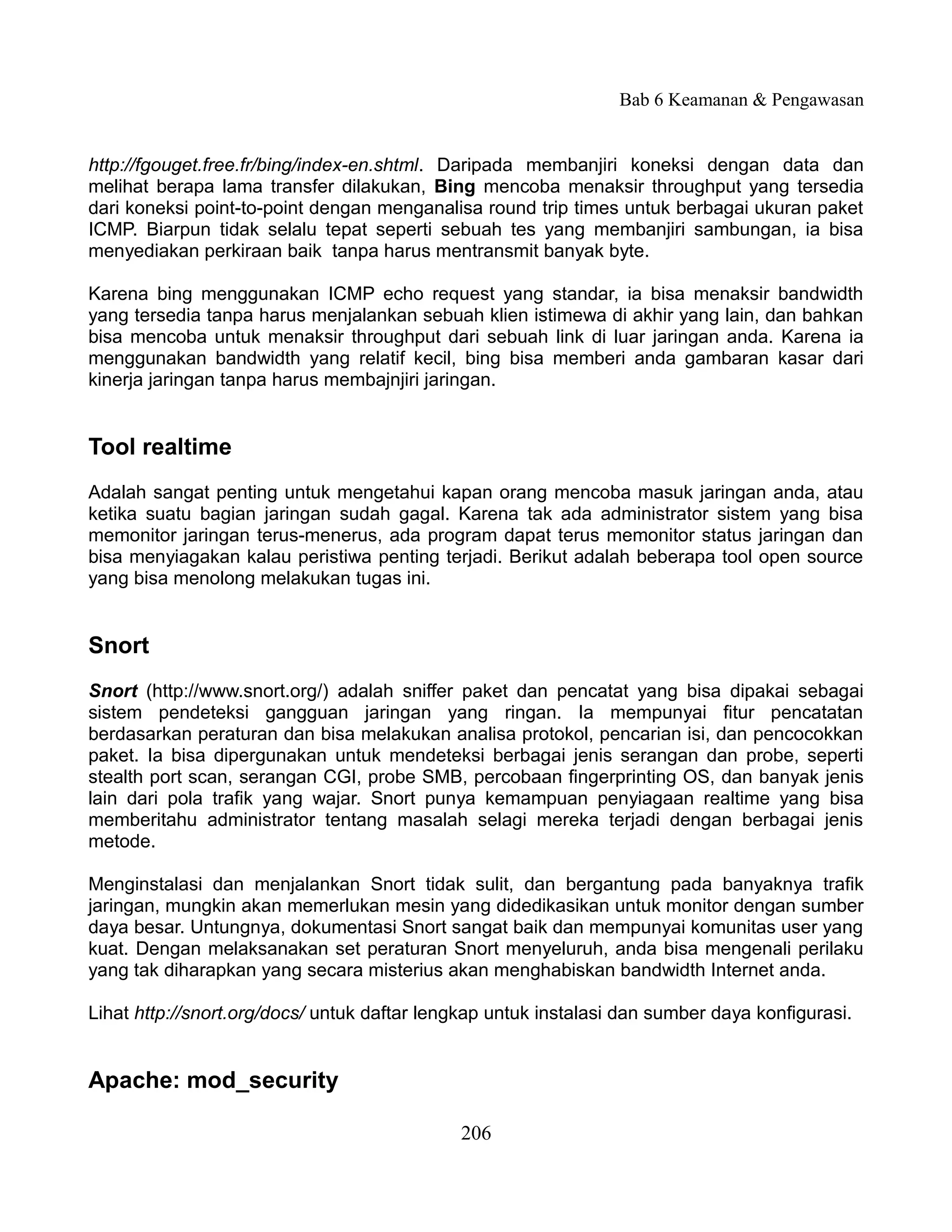 Bab 6 Keamanan & Pengawasan


http://fgouget.free.fr/bing/index-en.shtml. Daripada membanjiri koneksi dengan data dan
melihat berapa lama transfer dilakukan, Bing mencoba menaksir throughput yang tersedia
dari koneksi point-to-point dengan menganalisa round trip times untuk berbagai ukuran paket
ICMP. Biarpun tidak selalu tepat seperti sebuah tes yang membanjiri sambungan, ia bisa
menyediakan perkiraan baik tanpa harus mentransmit banyak byte.

Karena bing menggunakan ICMP echo request yang standar, ia bisa menaksir bandwidth
yang tersedia tanpa harus menjalankan sebuah klien istimewa di akhir yang lain, dan bahkan
bisa mencoba untuk menaksir throughput dari sebuah link di luar jaringan anda. Karena ia
menggunakan bandwidth yang relatif kecil, bing bisa memberi anda gambaran kasar dari
kinerja jaringan tanpa harus membajnjiri jaringan.


Tool realtime
Adalah sangat penting untuk mengetahui kapan orang mencoba masuk jaringan anda, atau
ketika suatu bagian jaringan sudah gagal. Karena tak ada administrator sistem yang bisa
memonitor jaringan terus-menerus, ada program dapat terus memonitor status jaringan dan
bisa menyiagakan kalau peristiwa penting terjadi. Berikut adalah beberapa tool open source
yang bisa menolong melakukan tugas ini.


Snort
Snort (http://www.snort.org/) adalah sniffer paket dan pencatat yang bisa dipakai sebagai
sistem pendeteksi gangguan jaringan yang ringan. Ia mempunyai fitur pencatatan
berdasarkan peraturan dan bisa melakukan analisa protokol, pencarian isi, dan pencocokkan
paket. Ia bisa dipergunakan untuk mendeteksi berbagai jenis serangan dan probe, seperti
stealth port scan, serangan CGI, probe SMB, percobaan fingerprinting OS, dan banyak jenis
lain dari pola trafik yang wajar. Snort punya kemampuan penyiagaan realtime yang bisa
memberitahu administrator tentang masalah selagi mereka terjadi dengan berbagai jenis
metode.

Menginstalasi dan menjalankan Snort tidak sulit, dan bergantung pada banyaknya trafik
jaringan, mungkin akan memerlukan mesin yang didedikasikan untuk monitor dengan sumber
daya besar. Untungnya, dokumentasi Snort sangat baik dan mempunyai komunitas user yang
kuat. Dengan melaksanakan set peraturan Snort menyeluruh, anda bisa mengenali perilaku
yang tak diharapkan yang secara misterius akan menghabiskan bandwidth Internet anda.

Lihat http://snort.org/docs/ untuk daftar lengkap untuk instalasi dan sumber daya konfigurasi.


Apache: mod_security

                                             206
 