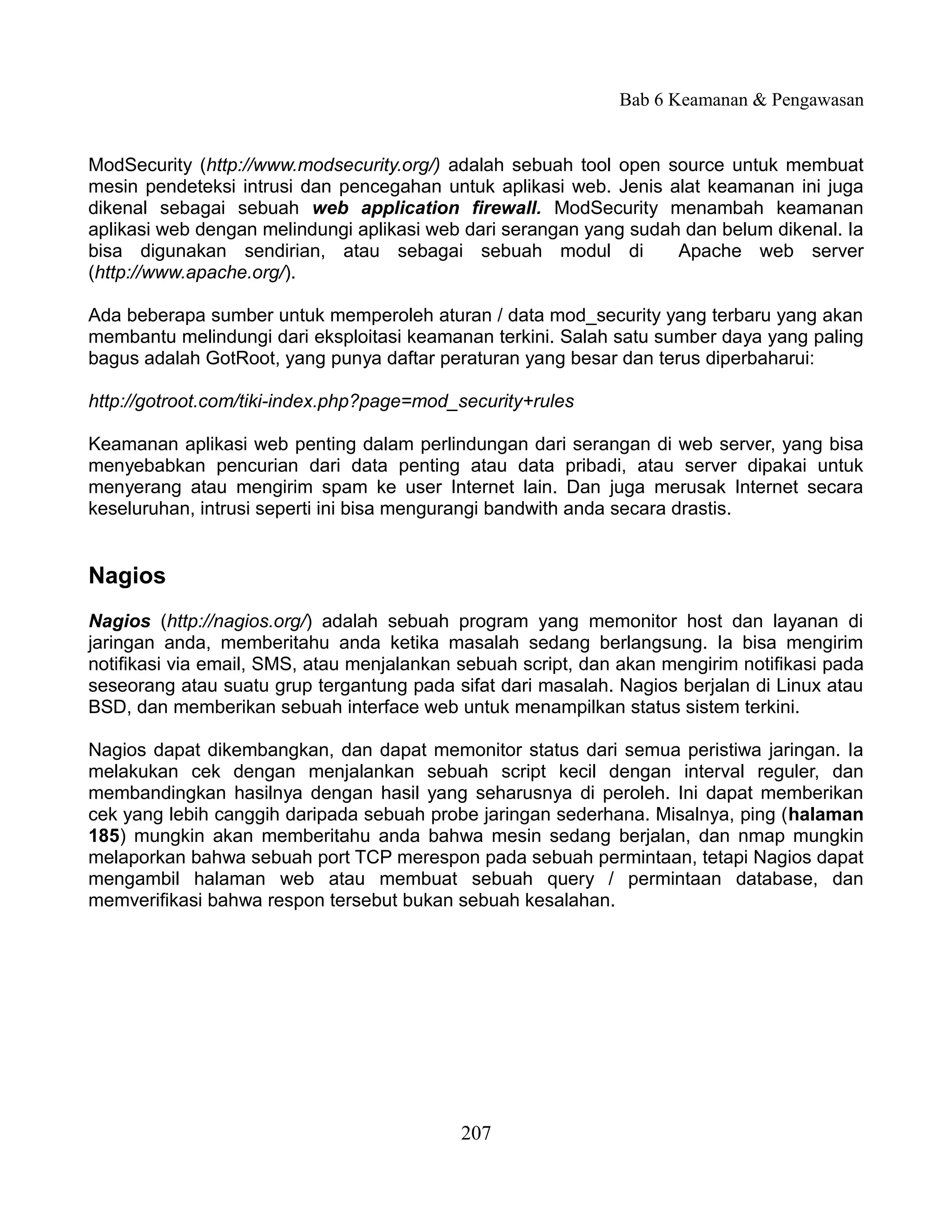 Bab 6 Keamanan & Pengawasan


ModSecurity (http://www.modsecurity.org/) adalah sebuah tool open source untuk membuat
mesin pendeteksi intrusi dan pencegahan untuk aplikasi web. Jenis alat keamanan ini juga
dikenal sebagai sebuah web application firewall. ModSecurity menambah keamanan
aplikasi web dengan melindungi aplikasi web dari serangan yang sudah dan belum dikenal. Ia
bisa digunakan sendirian, atau sebagai sebuah modul di              Apache web server
(http://www.apache.org/).

Ada beberapa sumber untuk memperoleh aturan / data mod_security yang terbaru yang akan
membantu melindungi dari eksploitasi keamanan terkini. Salah satu sumber daya yang paling
bagus adalah GotRoot, yang punya daftar peraturan yang besar dan terus diperbaharui:

http://gotroot.com/tiki-index.php?page=mod_security+rules

Keamanan aplikasi web penting dalam perlindungan dari serangan di web server, yang bisa
menyebabkan pencurian dari data penting atau data pribadi, atau server dipakai untuk
menyerang atau mengirim spam ke user Internet lain. Dan juga merusak Internet secara
keseluruhan, intrusi seperti ini bisa mengurangi bandwith anda secara drastis.


Nagios
Nagios (http://nagios.org/) adalah sebuah program yang memonitor host dan layanan di
jaringan anda, memberitahu anda ketika masalah sedang berlangsung. Ia bisa mengirim
notifikasi via email, SMS, atau menjalankan sebuah script, dan akan mengirim notifikasi pada
seseorang atau suatu grup tergantung pada sifat dari masalah. Nagios berjalan di Linux atau
BSD, dan memberikan sebuah interface web untuk menampilkan status sistem terkini.

Nagios dapat dikembangkan, dan dapat memonitor status dari semua peristiwa jaringan. Ia
melakukan cek dengan menjalankan sebuah script kecil dengan interval reguler, dan
membandingkan hasilnya dengan hasil yang seharusnya di peroleh. Ini dapat memberikan
cek yang lebih canggih daripada sebuah probe jaringan sederhana. Misalnya, ping (halaman
185) mungkin akan memberitahu anda bahwa mesin sedang berjalan, dan nmap mungkin
melaporkan bahwa sebuah port TCP merespon pada sebuah permintaan, tetapi Nagios dapat
mengambil halaman web atau membuat sebuah query / permintaan database, dan
memverifikasi bahwa respon tersebut bukan sebuah kesalahan.




                                            207
 
