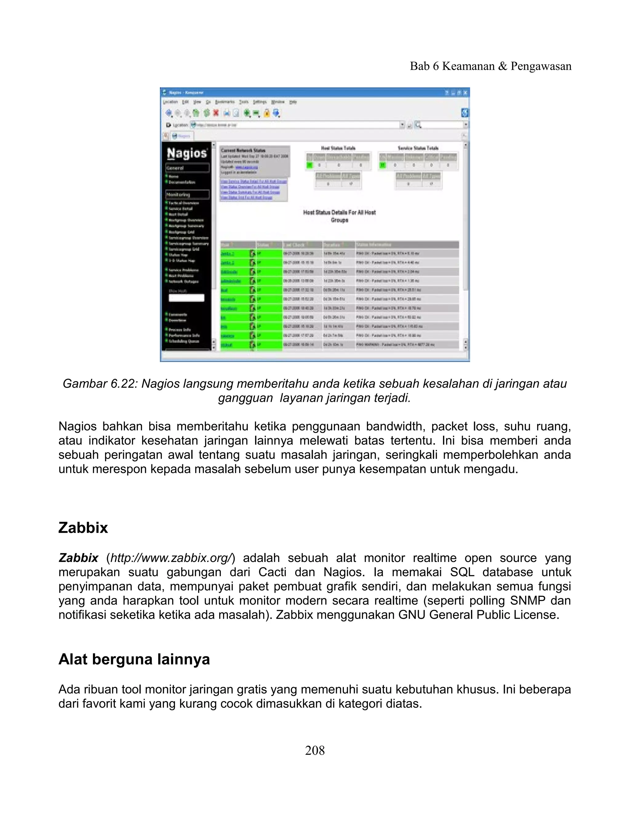 Bab 6 Keamanan & Pengawasan




Gambar 6.22: Nagios langsung memberitahu anda ketika sebuah kesalahan di jaringan atau
                          gangguan layanan jaringan terjadi.

Nagios bahkan bisa memberitahu ketika penggunaan bandwidth, packet loss, suhu ruang,
atau indikator kesehatan jaringan lainnya melewati batas tertentu. Ini bisa memberi anda
sebuah peringatan awal tentang suatu masalah jaringan, seringkali memperbolehkan anda
untuk merespon kepada masalah sebelum user punya kesempatan untuk mengadu.



Zabbix
Zabbix (http://www.zabbix.org/) adalah sebuah alat monitor realtime open source yang
merupakan suatu gabungan dari Cacti dan Nagios. Ia memakai SQL database untuk
penyimpanan data, mempunyai paket pembuat grafik sendiri, dan melakukan semua fungsi
yang anda harapkan tool untuk monitor modern secara realtime (seperti polling SNMP dan
notifikasi seketika ketika ada masalah). Zabbix menggunakan GNU General Public License.


Alat berguna lainnya
Ada ribuan tool monitor jaringan gratis yang memenuhi suatu kebutuhan khusus. Ini beberapa
dari favorit kami yang kurang cocok dimasukkan di kategori diatas.


                                           208
 