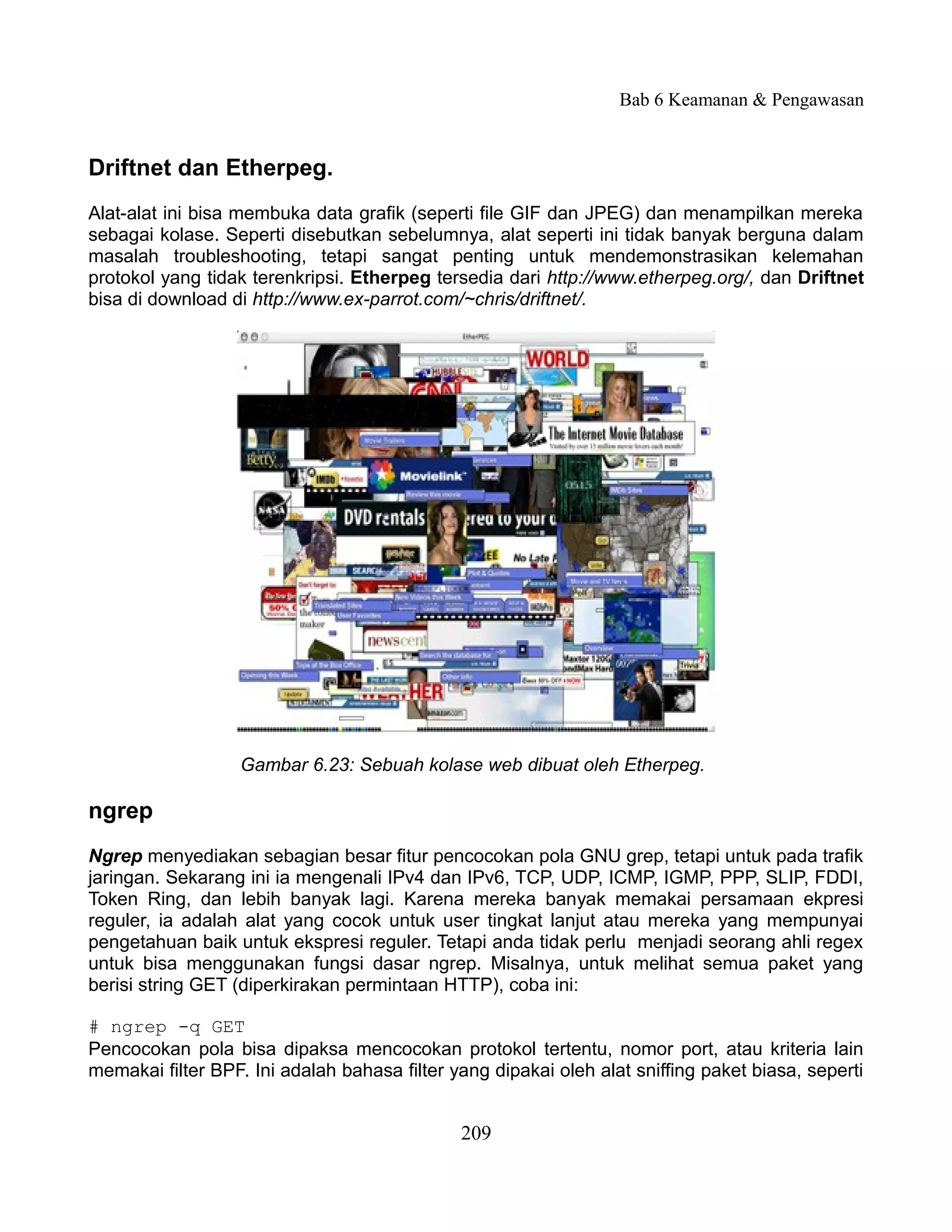 Bab 6 Keamanan & Pengawasan


Driftnet dan Etherpeg.
Alat-alat ini bisa membuka data grafik (seperti file GIF dan JPEG) dan menampilkan mereka
sebagai kolase. Seperti disebutkan sebelumnya, alat seperti ini tidak banyak berguna dalam
masalah troubleshooting, tetapi sangat penting untuk mendemonstrasikan kelemahan
protokol yang tidak terenkripsi. Etherpeg tersedia dari http://www.etherpeg.org/, dan Driftnet
bisa di download di http://www.ex-parrot.com/~chris/driftnet/.




                   Gambar 6.23: Sebuah kolase web dibuat oleh Etherpeg.

ngrep
Ngrep menyediakan sebagian besar fitur pencocokan pola GNU grep, tetapi untuk pada trafik
jaringan. Sekarang ini ia mengenali IPv4 dan IPv6, TCP, UDP, ICMP, IGMP, PPP, SLIP, FDDI,
Token Ring, dan lebih banyak lagi. Karena mereka banyak memakai persamaan ekpresi
reguler, ia adalah alat yang cocok untuk user tingkat lanjut atau mereka yang mempunyai
pengetahuan baik untuk ekspresi reguler. Tetapi anda tidak perlu menjadi seorang ahli regex
untuk bisa menggunakan fungsi dasar ngrep. Misalnya, untuk melihat semua paket yang
berisi string GET (diperkirakan permintaan HTTP), coba ini:

# ngrep -q GET
Pencocokan pola bisa dipaksa mencocokan protokol tertentu, nomor port, atau kriteria lain
memakai filter BPF. Ini adalah bahasa filter yang dipakai oleh alat sniffing paket biasa, seperti


                                              209
 