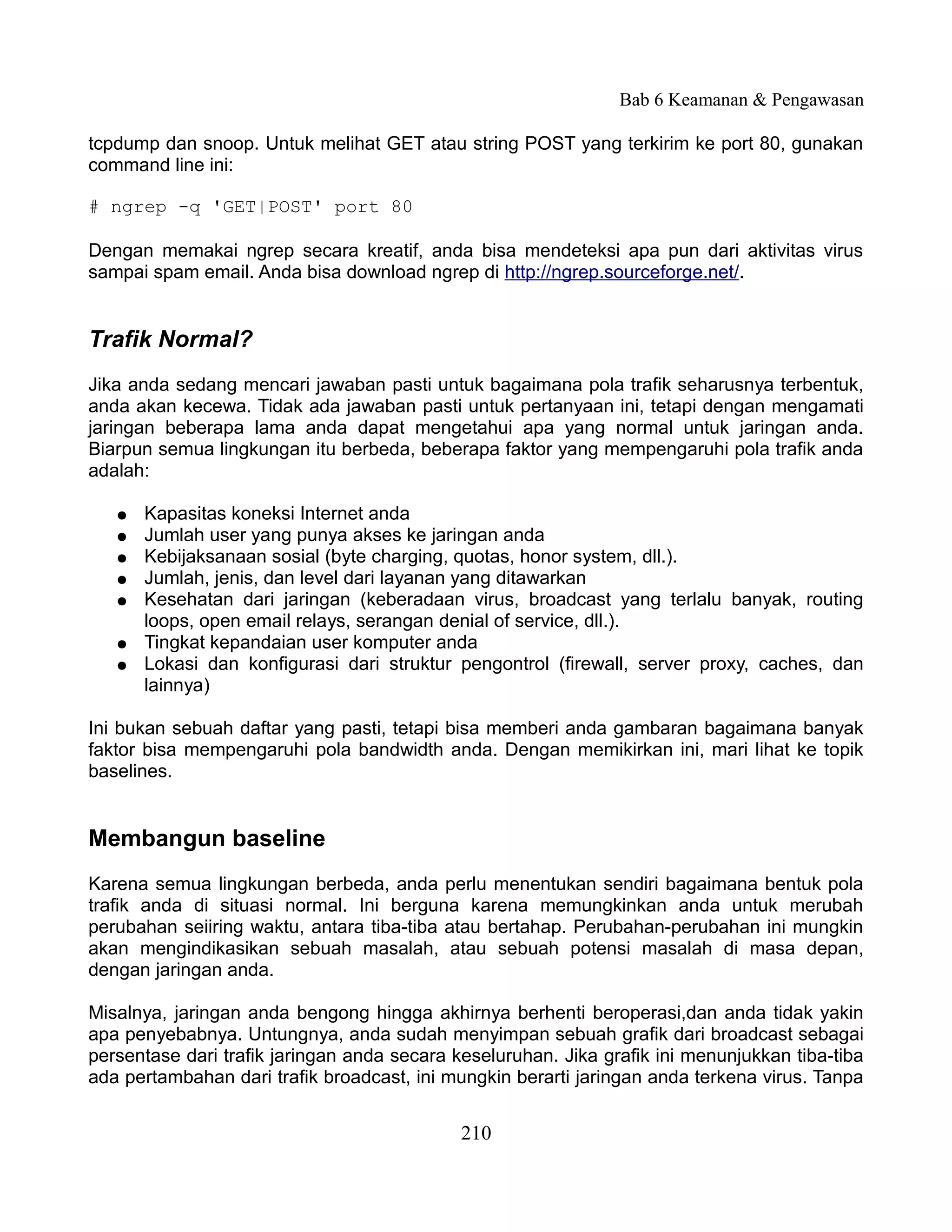 Bab 6 Keamanan & Pengawasan

tcpdump dan snoop. Untuk melihat GET atau string POST yang terkirim ke port 80, gunakan
command line ini:

# ngrep -q 'GET|POST' port 80

Dengan memakai ngrep secara kreatif, anda bisa mendeteksi apa pun dari aktivitas virus
sampai spam email. Anda bisa download ngrep di http://ngrep.sourceforge.net/.


Trafik Normal?
Jika anda sedang mencari jawaban pasti untuk bagaimana pola trafik seharusnya terbentuk,
anda akan kecewa. Tidak ada jawaban pasti untuk pertanyaan ini, tetapi dengan mengamati
jaringan beberapa lama anda dapat mengetahui apa yang normal untuk jaringan anda.
Biarpun semua lingkungan itu berbeda, beberapa faktor yang mempengaruhi pola trafik anda
adalah:

   ●   Kapasitas koneksi Internet anda
   ●   Jumlah user yang punya akses ke jaringan anda
   ●   Kebijaksanaan sosial (byte charging, quotas, honor system, dll.).
   ●   Jumlah, jenis, dan level dari layanan yang ditawarkan
   ●   Kesehatan dari jaringan (keberadaan virus, broadcast yang terlalu banyak, routing
       loops, open email relays, serangan denial of service, dll.).
   ●   Tingkat kepandaian user komputer anda
   ●   Lokasi dan konfigurasi dari struktur pengontrol (firewall, server proxy, caches, dan
       lainnya)

Ini bukan sebuah daftar yang pasti, tetapi bisa memberi anda gambaran bagaimana banyak
faktor bisa mempengaruhi pola bandwidth anda. Dengan memikirkan ini, mari lihat ke topik
baselines.


Membangun baseline
Karena semua lingkungan berbeda, anda perlu menentukan sendiri bagaimana bentuk pola
trafik anda di situasi normal. Ini berguna karena memungkinkan anda untuk merubah
perubahan seiiring waktu, antara tiba-tiba atau bertahap. Perubahan-perubahan ini mungkin
akan mengindikasikan sebuah masalah, atau sebuah potensi masalah di masa depan,
dengan jaringan anda.

Misalnya, jaringan anda bengong hingga akhirnya berhenti beroperasi,dan anda tidak yakin
apa penyebabnya. Untungnya, anda sudah menyimpan sebuah grafik dari broadcast sebagai
persentase dari trafik jaringan anda secara keseluruhan. Jika grafik ini menunjukkan tiba-tiba
ada pertambahan dari trafik broadcast, ini mungkin berarti jaringan anda terkena virus. Tanpa


                                             210
 