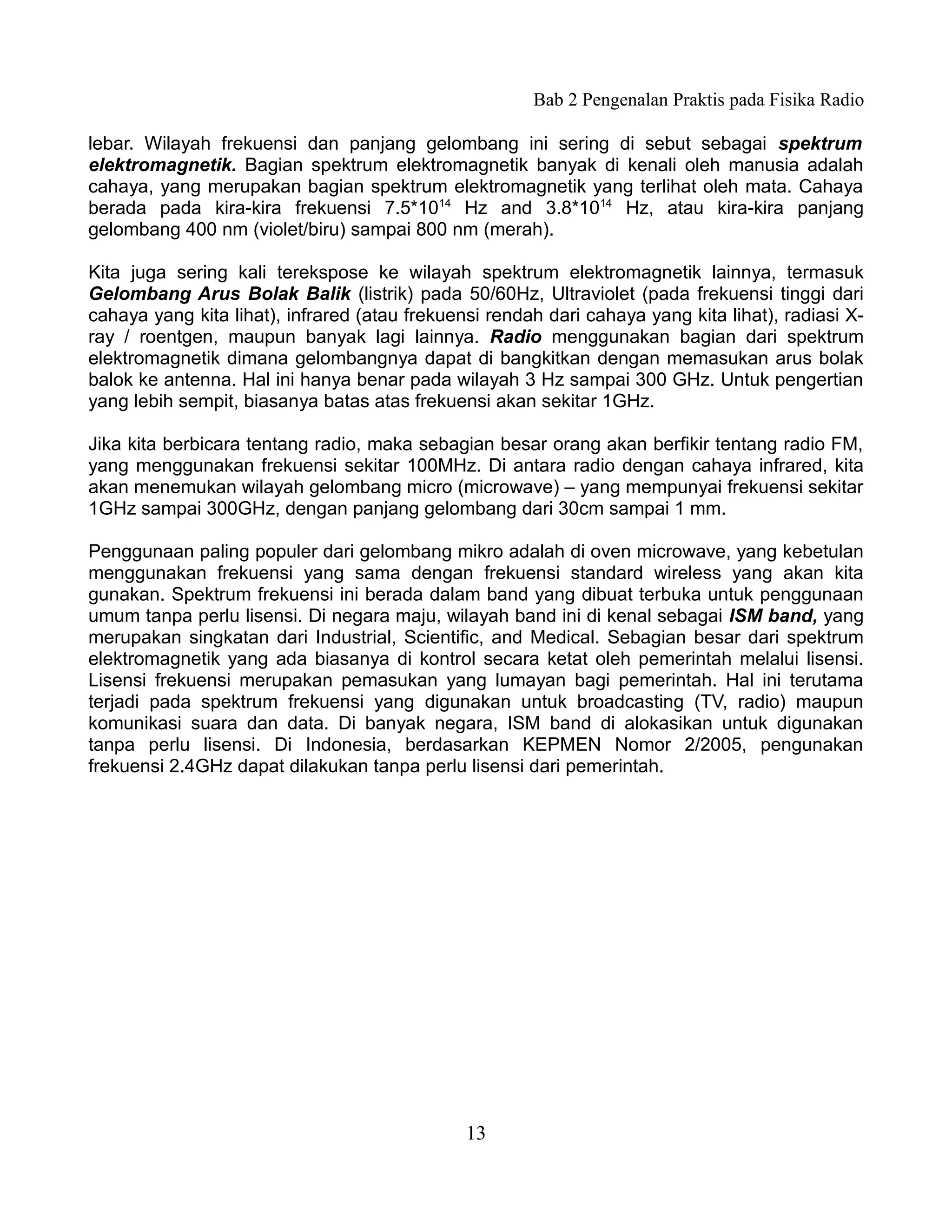 Bab 2 Pengenalan Praktis pada Fisika Radio

lebar. Wilayah frekuensi dan panjang gelombang ini sering di sebut sebagai spektrum
elektromagnetik. Bagian spektrum elektromagnetik banyak di kenali oleh manusia adalah
cahaya, yang merupakan bagian spektrum elektromagnetik yang terlihat oleh mata. Cahaya
berada pada kira-kira frekuensi 7.5*1014 Hz and 3.8*1014 Hz, atau kira-kira panjang
gelombang 400 nm (violet/biru) sampai 800 nm (merah).

Kita juga sering kali terekspose ke wilayah spektrum elektromagnetik lainnya, termasuk
Gelombang Arus Bolak Balik (listrik) pada 50/60Hz, Ultraviolet (pada frekuensi tinggi dari
cahaya yang kita lihat), infrared (atau frekuensi rendah dari cahaya yang kita lihat), radiasi X-
ray / roentgen, maupun banyak lagi lainnya. Radio menggunakan bagian dari spektrum
elektromagnetik dimana gelombangnya dapat di bangkitkan dengan memasukan arus bolak
balok ke antenna. Hal ini hanya benar pada wilayah 3 Hz sampai 300 GHz. Untuk pengertian
yang lebih sempit, biasanya batas atas frekuensi akan sekitar 1GHz.

Jika kita berbicara tentang radio, maka sebagian besar orang akan berfikir tentang radio FM,
yang menggunakan frekuensi sekitar 100MHz. Di antara radio dengan cahaya infrared, kita
akan menemukan wilayah gelombang micro (microwave) – yang mempunyai frekuensi sekitar
1GHz sampai 300GHz, dengan panjang gelombang dari 30cm sampai 1 mm.

Penggunaan paling populer dari gelombang mikro adalah di oven microwave, yang kebetulan
menggunakan frekuensi yang sama dengan frekuensi standard wireless yang akan kita
gunakan. Spektrum frekuensi ini berada dalam band yang dibuat terbuka untuk penggunaan
umum tanpa perlu lisensi. Di negara maju, wilayah band ini di kenal sebagai ISM band, yang
merupakan singkatan dari Industrial, Scientific, and Medical. Sebagian besar dari spektrum
elektromagnetik yang ada biasanya di kontrol secara ketat oleh pemerintah melalui lisensi.
Lisensi frekuensi merupakan pemasukan yang lumayan bagi pemerintah. Hal ini terutama
terjadi pada spektrum frekuensi yang digunakan untuk broadcasting (TV, radio) maupun
komunikasi suara dan data. Di banyak negara, ISM band di alokasikan untuk digunakan
tanpa perlu lisensi. Di Indonesia, berdasarkan KEPMEN Nomor 2/2005, pengunakan
frekuensi 2.4GHz dapat dilakukan tanpa perlu lisensi dari pemerintah.




                                               13
 