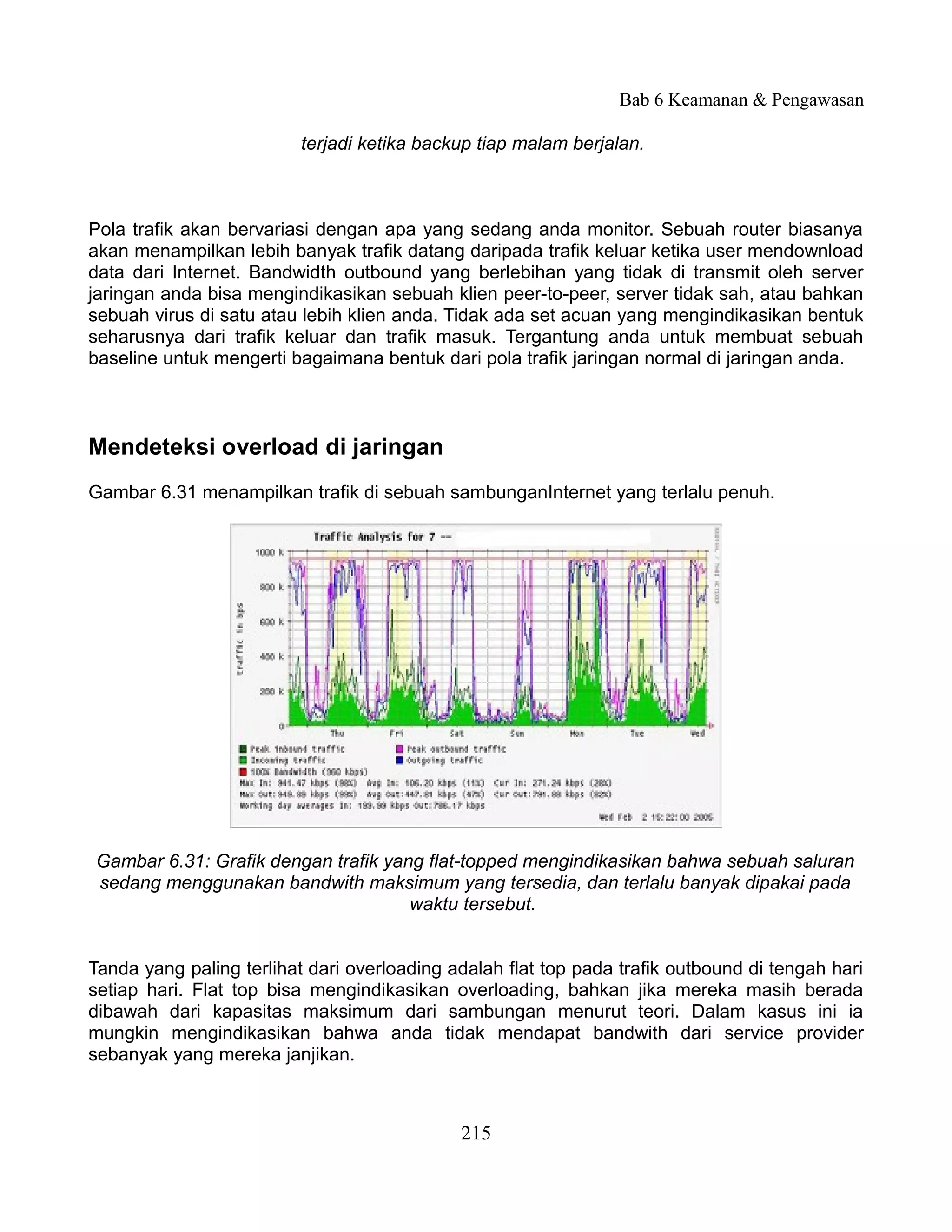 Bab 6 Keamanan & Pengawasan

                          terjadi ketika backup tiap malam berjalan.



Pola trafik akan bervariasi dengan apa yang sedang anda monitor. Sebuah router biasanya
akan menampilkan lebih banyak trafik datang daripada trafik keluar ketika user mendownload
data dari Internet. Bandwidth outbound yang berlebihan yang tidak di transmit oleh server
jaringan anda bisa mengindikasikan sebuah klien peer-to-peer, server tidak sah, atau bahkan
sebuah virus di satu atau lebih klien anda. Tidak ada set acuan yang mengindikasikan bentuk
seharusnya dari trafik keluar dan trafik masuk. Tergantung anda untuk membuat sebuah
baseline untuk mengerti bagaimana bentuk dari pola trafik jaringan normal di jaringan anda.



Mendeteksi overload di jaringan
Gambar 6.31 menampilkan trafik di sebuah sambunganInternet yang terlalu penuh.




Gambar 6.31: Grafik dengan trafik yang flat-topped mengindikasikan bahwa sebuah saluran
sedang menggunakan bandwith maksimum yang tersedia, dan terlalu banyak dipakai pada
                                     waktu tersebut.


Tanda yang paling terlihat dari overloading adalah flat top pada trafik outbound di tengah hari
setiap hari. Flat top bisa mengindikasikan overloading, bahkan jika mereka masih berada
dibawah dari kapasitas maksimum dari sambungan menurut teori. Dalam kasus ini ia
mungkin mengindikasikan bahwa anda tidak mendapat bandwith dari service provider
sebanyak yang mereka janjikan.



                                             215
 