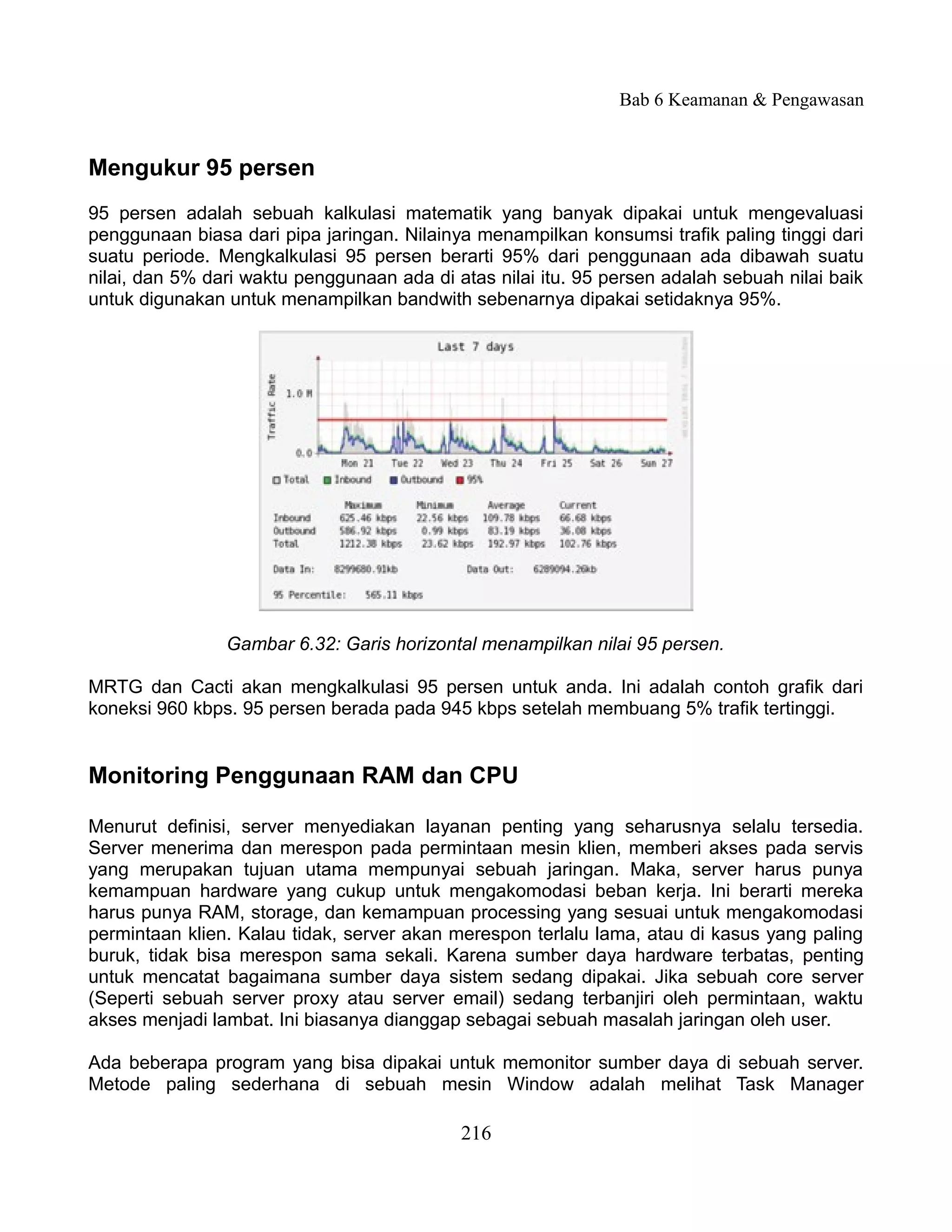 Bab 6 Keamanan & Pengawasan


Mengukur 95 persen
95 persen adalah sebuah kalkulasi matematik yang banyak dipakai untuk mengevaluasi
penggunaan biasa dari pipa jaringan. Nilainya menampilkan konsumsi trafik paling tinggi dari
suatu periode. Mengkalkulasi 95 persen berarti 95% dari penggunaan ada dibawah suatu
nilai, dan 5% dari waktu penggunaan ada di atas nilai itu. 95 persen adalah sebuah nilai baik
untuk digunakan untuk menampilkan bandwith sebenarnya dipakai setidaknya 95%.




                Gambar 6.32: Garis horizontal menampilkan nilai 95 persen.

MRTG dan Cacti akan mengkalkulasi 95 persen untuk anda. Ini adalah contoh grafik dari
koneksi 960 kbps. 95 persen berada pada 945 kbps setelah membuang 5% trafik tertinggi.


Monitoring Penggunaan RAM dan CPU

Menurut definisi, server menyediakan layanan penting yang seharusnya selalu tersedia.
Server menerima dan merespon pada permintaan mesin klien, memberi akses pada servis
yang merupakan tujuan utama mempunyai sebuah jaringan. Maka, server harus punya
kemampuan hardware yang cukup untuk mengakomodasi beban kerja. Ini berarti mereka
harus punya RAM, storage, dan kemampuan processing yang sesuai untuk mengakomodasi
permintaan klien. Kalau tidak, server akan merespon terlalu lama, atau di kasus yang paling
buruk, tidak bisa merespon sama sekali. Karena sumber daya hardware terbatas, penting
untuk mencatat bagaimana sumber daya sistem sedang dipakai. Jika sebuah core server
(Seperti sebuah server proxy atau server email) sedang terbanjiri oleh permintaan, waktu
akses menjadi lambat. Ini biasanya dianggap sebagai sebuah masalah jaringan oleh user.

Ada beberapa program yang bisa dipakai untuk memonitor sumber daya di sebuah server.
Metode paling sederhana di sebuah mesin Window adalah melihat Task Manager

                                            216
 