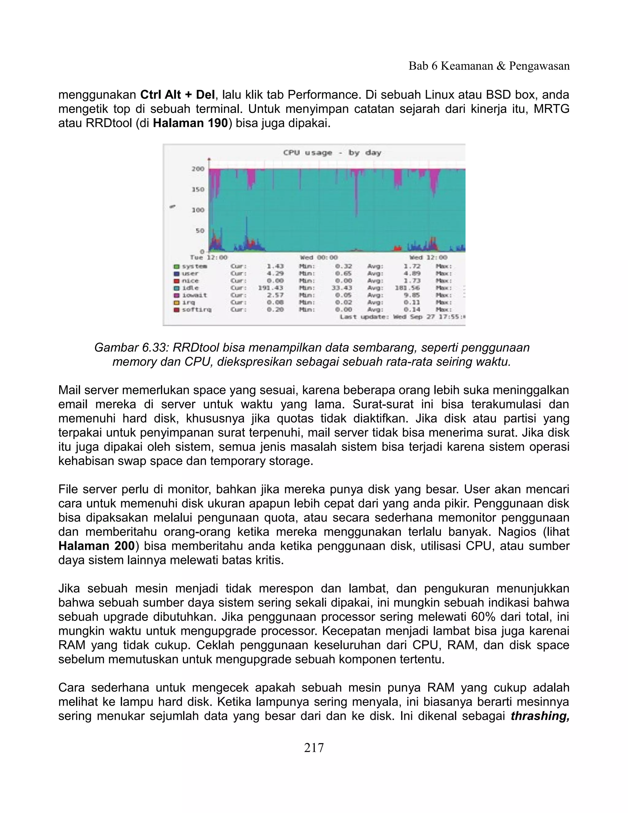 Bab 6 Keamanan & Pengawasan

menggunakan Ctrl Alt + Del, lalu klik tab Performance. Di sebuah Linux atau BSD box, anda
mengetik top di sebuah terminal. Untuk menyimpan catatan sejarah dari kinerja itu, MRTG
atau RRDtool (di Halaman 190) bisa juga dipakai.




      Gambar 6.33: RRDtool bisa menampilkan data sembarang, seperti penggunaan
        memory dan CPU, diekspresikan sebagai sebuah rata-rata seiring waktu.

Mail server memerlukan space yang sesuai, karena beberapa orang lebih suka meninggalkan
email mereka di server untuk waktu yang lama. Surat-surat ini bisa terakumulasi dan
memenuhi hard disk, khususnya jika quotas tidak diaktifkan. Jika disk atau partisi yang
terpakai untuk penyimpanan surat terpenuhi, mail server tidak bisa menerima surat. Jika disk
itu juga dipakai oleh sistem, semua jenis masalah sistem bisa terjadi karena sistem operasi
kehabisan swap space dan temporary storage.

File server perlu di monitor, bahkan jika mereka punya disk yang besar. User akan mencari
cara untuk memenuhi disk ukuran apapun lebih cepat dari yang anda pikir. Penggunaan disk
bisa dipaksakan melalui pengunaan quota, atau secara sederhana memonitor penggunaan
dan memberitahu orang-orang ketika mereka menggunakan terlalu banyak. Nagios (lihat
Halaman 200) bisa memberitahu anda ketika penggunaan disk, utilisasi CPU, atau sumber
daya sistem lainnya melewati batas kritis.

Jika sebuah mesin menjadi tidak merespon dan lambat, dan pengukuran menunjukkan
bahwa sebuah sumber daya sistem sering sekali dipakai, ini mungkin sebuah indikasi bahwa
sebuah upgrade dibutuhkan. Jika penggunaan processor sering melewati 60% dari total, ini
mungkin waktu untuk mengupgrade processor. Kecepatan menjadi lambat bisa juga karenai
RAM yang tidak cukup. Ceklah penggunaan keseluruhan dari CPU, RAM, dan disk space
sebelum memutuskan untuk mengupgrade sebuah komponen tertentu.

Cara sederhana untuk mengecek apakah sebuah mesin punya RAM yang cukup adalah
melihat ke lampu hard disk. Ketika lampunya sering menyala, ini biasanya berarti mesinnya
sering menukar sejumlah data yang besar dari dan ke disk. Ini dikenal sebagai thrashing,

                                            217
 