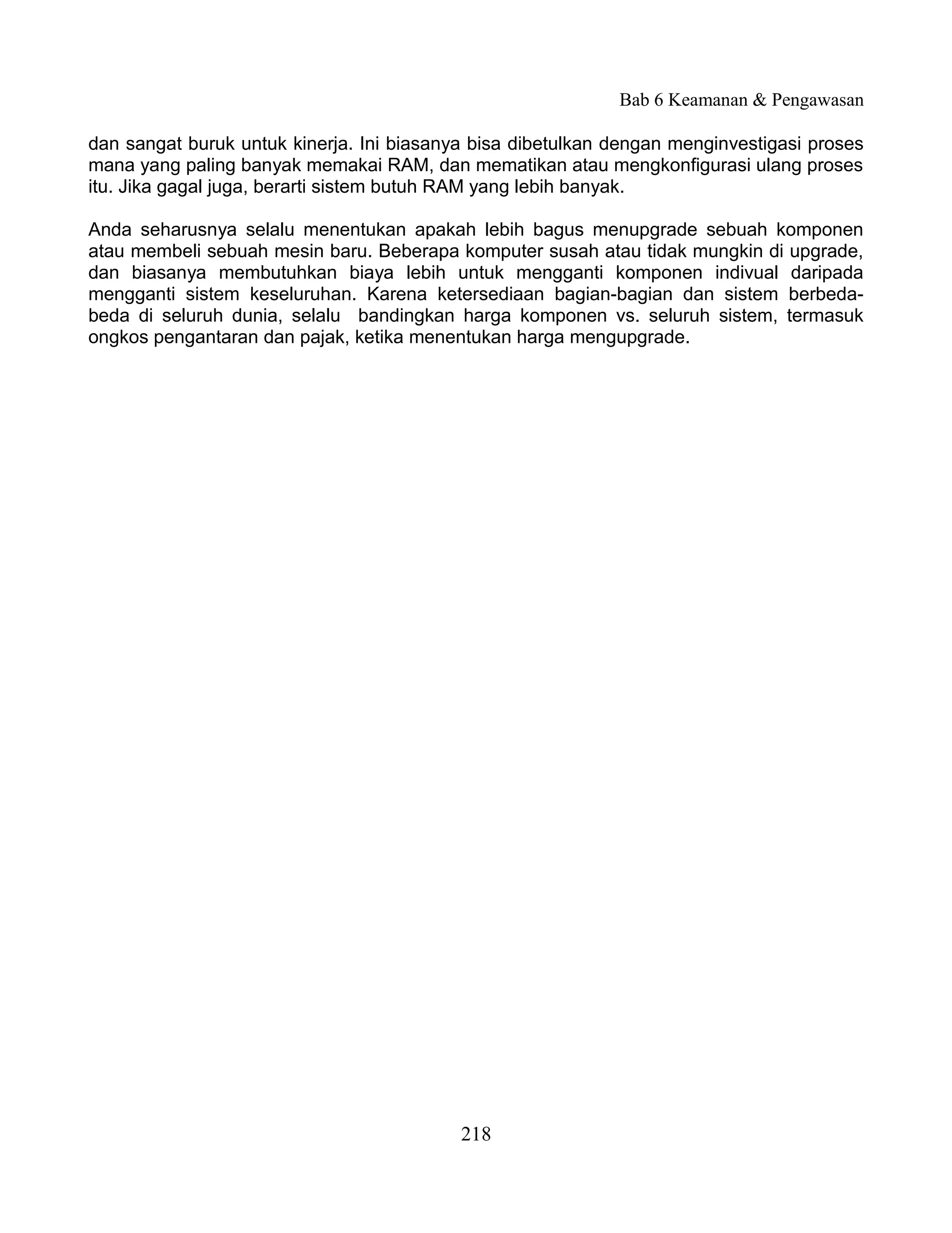 Bab 6 Keamanan & Pengawasan

dan sangat buruk untuk kinerja. Ini biasanya bisa dibetulkan dengan menginvestigasi proses
mana yang paling banyak memakai RAM, dan mematikan atau mengkonfigurasi ulang proses
itu. Jika gagal juga, berarti sistem butuh RAM yang lebih banyak.

Anda seharusnya selalu menentukan apakah lebih bagus menupgrade sebuah komponen
atau membeli sebuah mesin baru. Beberapa komputer susah atau tidak mungkin di upgrade,
dan biasanya membutuhkan biaya lebih untuk mengganti komponen indivual daripada
mengganti sistem keseluruhan. Karena ketersediaan bagian-bagian dan sistem berbeda-
beda di seluruh dunia, selalu bandingkan harga komponen vs. seluruh sistem, termasuk
ongkos pengantaran dan pajak, ketika menentukan harga mengupgrade.




                                           218
 