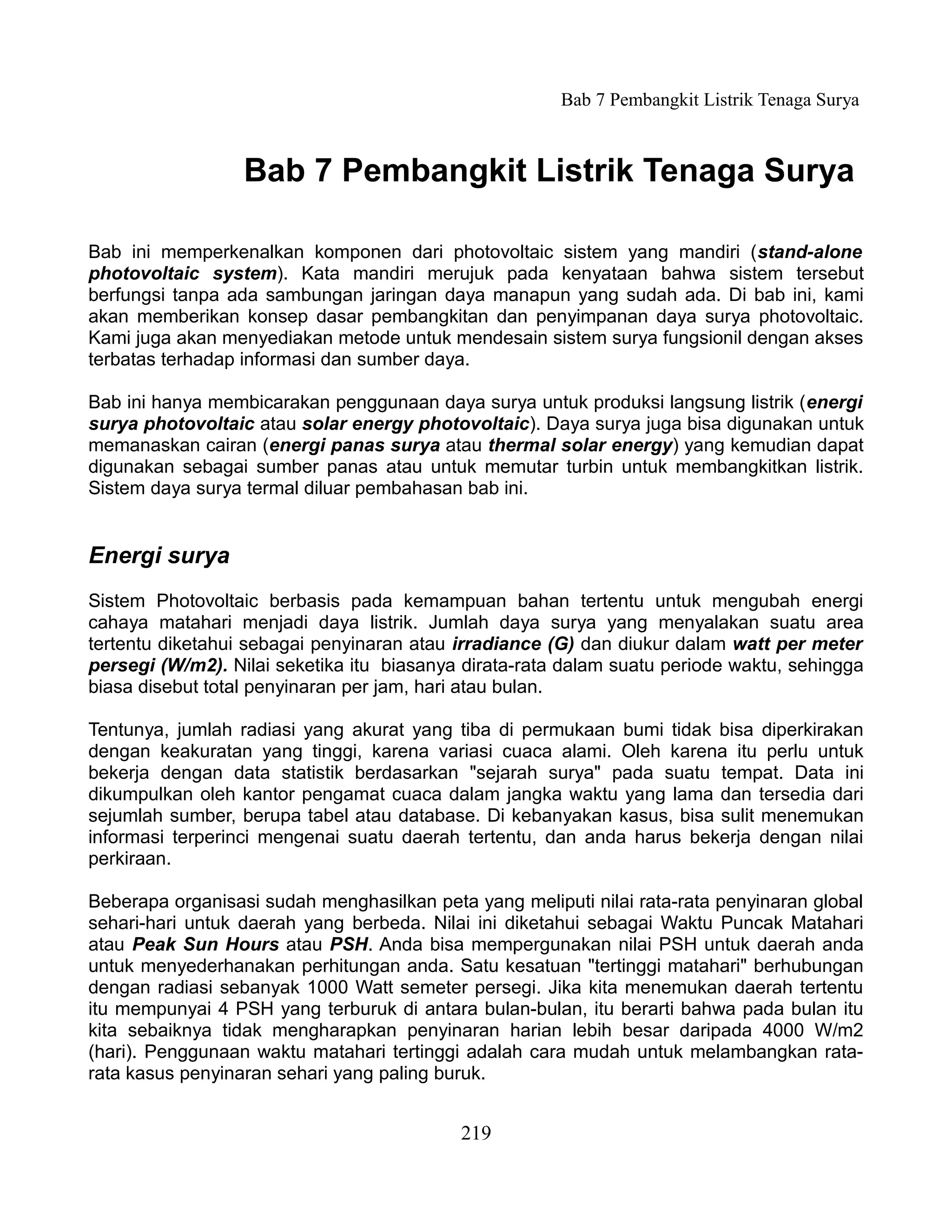 Bab 7 Pembangkit Listrik Tenaga Surya



                  Bab 7 Pembangkit Listrik Tenaga Surya

Bab ini memperkenalkan komponen dari photovoltaic sistem yang mandiri (stand-alone
photovoltaic system). Kata mandiri merujuk pada kenyataan bahwa sistem tersebut
berfungsi tanpa ada sambungan jaringan daya manapun yang sudah ada. Di bab ini, kami
akan memberikan konsep dasar pembangkitan dan penyimpanan daya surya photovoltaic.
Kami juga akan menyediakan metode untuk mendesain sistem surya fungsionil dengan akses
terbatas terhadap informasi dan sumber daya.

Bab ini hanya membicarakan penggunaan daya surya untuk produksi langsung listrik (energi
surya photovoltaic atau solar energy photovoltaic). Daya surya juga bisa digunakan untuk
memanaskan cairan (energi panas surya atau thermal solar energy) yang kemudian dapat
digunakan sebagai sumber panas atau untuk memutar turbin untuk membangkitkan listrik.
Sistem daya surya termal diluar pembahasan bab ini.


Energi surya
Sistem Photovoltaic berbasis pada kemampuan bahan tertentu untuk mengubah energi
cahaya matahari menjadi daya listrik. Jumlah daya surya yang menyalakan suatu area
tertentu diketahui sebagai penyinaran atau irradiance (G) dan diukur dalam watt per meter
persegi (W/m2). Nilai seketika itu biasanya dirata-rata dalam suatu periode waktu, sehingga
biasa disebut total penyinaran per jam, hari atau bulan.

Tentunya, jumlah radiasi yang akurat yang tiba di permukaan bumi tidak bisa diperkirakan
dengan keakuratan yang tinggi, karena variasi cuaca alami. Oleh karena itu perlu untuk
bekerja dengan data statistik berdasarkan "sejarah surya" pada suatu tempat. Data ini
dikumpulkan oleh kantor pengamat cuaca dalam jangka waktu yang lama dan tersedia dari
sejumlah sumber, berupa tabel atau database. Di kebanyakan kasus, bisa sulit menemukan
informasi terperinci mengenai suatu daerah tertentu, dan anda harus bekerja dengan nilai
perkiraan.

Beberapa organisasi sudah menghasilkan peta yang meliputi nilai rata-rata penyinaran global
sehari-hari untuk daerah yang berbeda. Nilai ini diketahui sebagai Waktu Puncak Matahari
atau Peak Sun Hours atau PSH. Anda bisa mempergunakan nilai PSH untuk daerah anda
untuk menyederhanakan perhitungan anda. Satu kesatuan "tertinggi matahari" berhubungan
dengan radiasi sebanyak 1000 Watt semeter persegi. Jika kita menemukan daerah tertentu
itu mempunyai 4 PSH yang terburuk di antara bulan-bulan, itu berarti bahwa pada bulan itu
kita sebaiknya tidak mengharapkan penyinaran harian lebih besar daripada 4000 W/m2
(hari). Penggunaan waktu matahari tertinggi adalah cara mudah untuk melambangkan rata-
rata kasus penyinaran sehari yang paling buruk.


                                           219
 