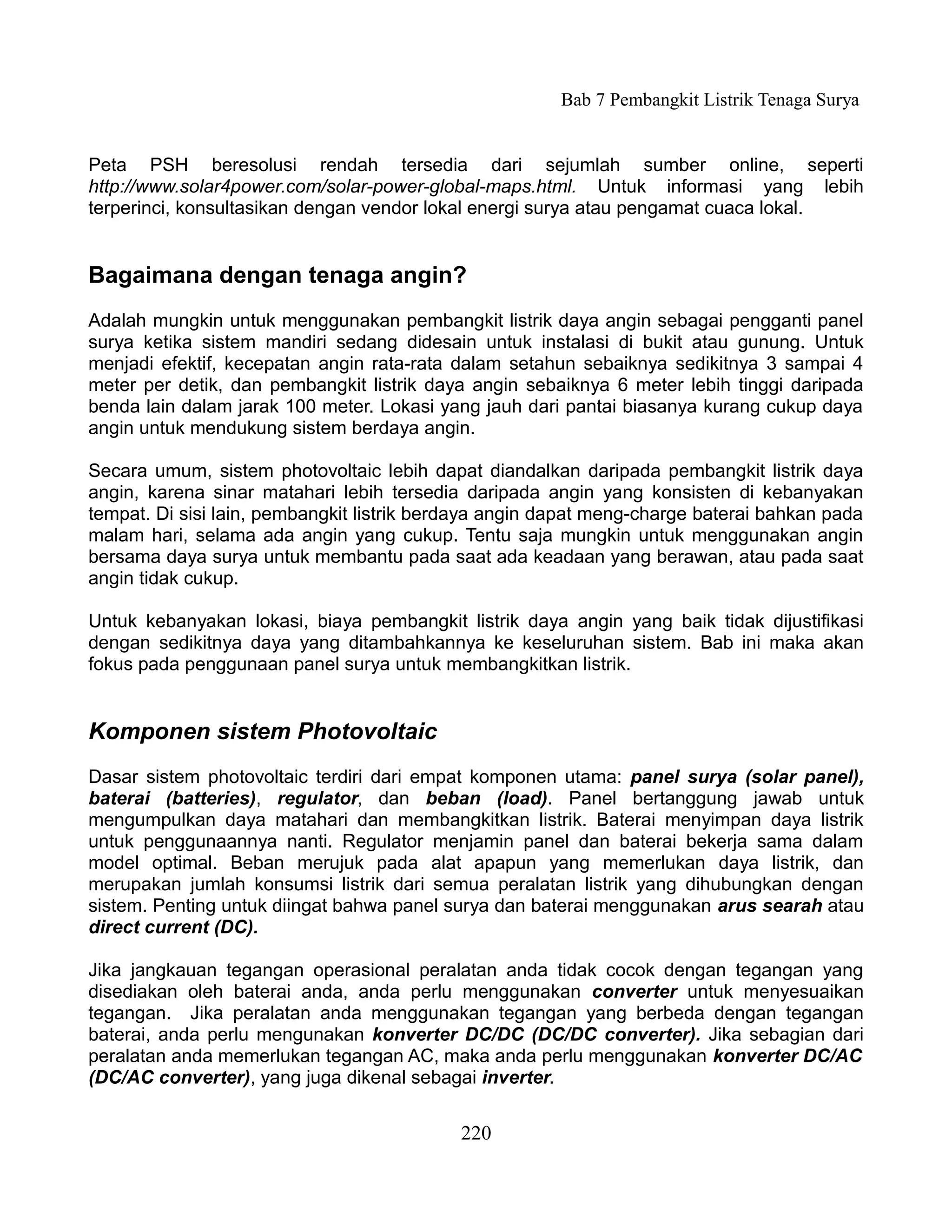 Bab 7 Pembangkit Listrik Tenaga Surya


Peta PSH beresolusi rendah tersedia dari sejumlah sumber online, seperti
http://www.solar4power.com/solar-power-global-maps.html. Untuk informasi yang lebih
terperinci, konsultasikan dengan vendor lokal energi surya atau pengamat cuaca lokal.


Bagaimana dengan tenaga angin?
Adalah mungkin untuk menggunakan pembangkit listrik daya angin sebagai pengganti panel
surya ketika sistem mandiri sedang didesain untuk instalasi di bukit atau gunung. Untuk
menjadi efektif, kecepatan angin rata-rata dalam setahun sebaiknya sedikitnya 3 sampai 4
meter per detik, dan pembangkit listrik daya angin sebaiknya 6 meter lebih tinggi daripada
benda lain dalam jarak 100 meter. Lokasi yang jauh dari pantai biasanya kurang cukup daya
angin untuk mendukung sistem berdaya angin.

Secara umum, sistem photovoltaic lebih dapat diandalkan daripada pembangkit listrik daya
angin, karena sinar matahari lebih tersedia daripada angin yang konsisten di kebanyakan
tempat. Di sisi lain, pembangkit listrik berdaya angin dapat meng-charge baterai bahkan pada
malam hari, selama ada angin yang cukup. Tentu saja mungkin untuk menggunakan angin
bersama daya surya untuk membantu pada saat ada keadaan yang berawan, atau pada saat
angin tidak cukup.

Untuk kebanyakan lokasi, biaya pembangkit listrik daya angin yang baik tidak dijustifikasi
dengan sedikitnya daya yang ditambahkannya ke keseluruhan sistem. Bab ini maka akan
fokus pada penggunaan panel surya untuk membangkitkan listrik.


Komponen sistem Photovoltaic
Dasar sistem photovoltaic terdiri dari empat komponen utama: panel surya (solar panel),
baterai (batteries), regulator, dan beban (load). Panel bertanggung jawab untuk
mengumpulkan daya matahari dan membangkitkan listrik. Baterai menyimpan daya listrik
untuk penggunaannya nanti. Regulator menjamin panel dan baterai bekerja sama dalam
model optimal. Beban merujuk pada alat apapun yang memerlukan daya listrik, dan
merupakan jumlah konsumsi listrik dari semua peralatan listrik yang dihubungkan dengan
sistem. Penting untuk diingat bahwa panel surya dan baterai menggunakan arus searah atau
direct current (DC).

Jika jangkauan tegangan operasional peralatan anda tidak cocok dengan tegangan yang
disediakan oleh baterai anda, anda perlu menggunakan converter untuk menyesuaikan
tegangan. Jika peralatan anda menggunakan tegangan yang berbeda dengan tegangan
baterai, anda perlu mengunakan konverter DC/DC (DC/DC converter). Jika sebagian dari
peralatan anda memerlukan tegangan AC, maka anda perlu menggunakan konverter DC/AC
(DC/AC converter), yang juga dikenal sebagai inverter.


                                            220
 
