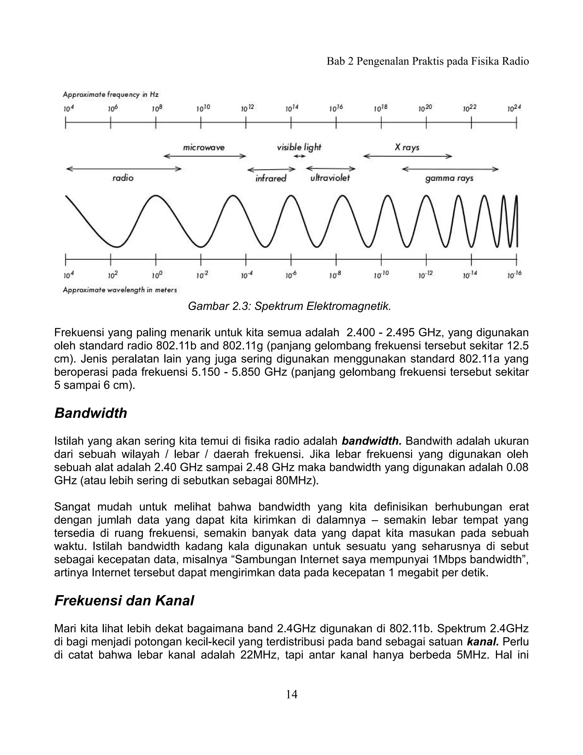 Bab 2 Pengenalan Praktis pada Fisika Radio




                          Gambar 2.3: Spektrum Elektromagnetik.

Frekuensi yang paling menarik untuk kita semua adalah 2.400 - 2.495 GHz, yang digunakan
oleh standard radio 802.11b and 802.11g (panjang gelombang frekuensi tersebut sekitar 12.5
cm). Jenis peralatan lain yang juga sering digunakan menggunakan standard 802.11a yang
beroperasi pada frekuensi 5.150 - 5.850 GHz (panjang gelombang frekuensi tersebut sekitar
5 sampai 6 cm).

Bandwidth
Istilah yang akan sering kita temui di fisika radio adalah bandwidth. Bandwith adalah ukuran
dari sebuah wilayah / lebar / daerah frekuensi. Jika lebar frekuensi yang digunakan oleh
sebuah alat adalah 2.40 GHz sampai 2.48 GHz maka bandwidth yang digunakan adalah 0.08
GHz (atau lebih sering di sebutkan sebagai 80MHz).

Sangat mudah untuk melihat bahwa bandwidth yang kita definisikan berhubungan erat
dengan jumlah data yang dapat kita kirimkan di dalamnya – semakin lebar tempat yang
tersedia di ruang frekuensi, semakin banyak data yang dapat kita masukan pada sebuah
waktu. Istilah bandwidth kadang kala digunakan untuk sesuatu yang seharusnya di sebut
sebagai kecepatan data, misalnya “Sambungan Internet saya mempunyai 1Mbps bandwidth”,
artinya Internet tersebut dapat mengirimkan data pada kecepatan 1 megabit per detik.

Frekuensi dan Kanal
Mari kita lihat lebih dekat bagaimana band 2.4GHz digunakan di 802.11b. Spektrum 2.4GHz
di bagi menjadi potongan kecil-kecil yang terdistribusi pada band sebagai satuan kanal. Perlu
di catat bahwa lebar kanal adalah 22MHz, tapi antar kanal hanya berbeda 5MHz. Hal ini


                                             14
 