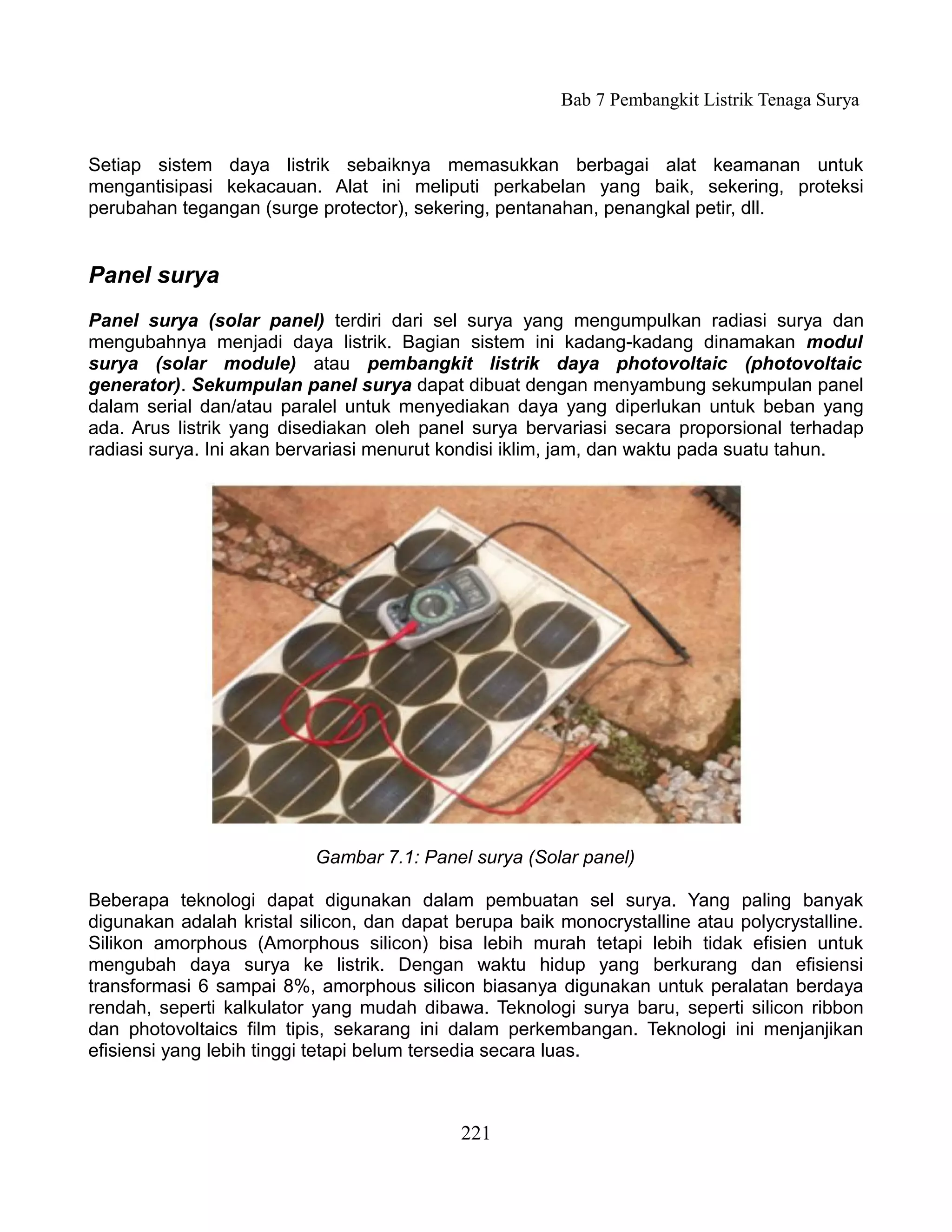 Bab 7 Pembangkit Listrik Tenaga Surya


Setiap sistem daya listrik sebaiknya memasukkan berbagai alat keamanan untuk
mengantisipasi kekacauan. Alat ini meliputi perkabelan yang baik, sekering, proteksi
perubahan tegangan (surge protector), sekering, pentanahan, penangkal petir, dll.


Panel surya
Panel surya (solar panel) terdiri dari sel surya yang mengumpulkan radiasi surya dan
mengubahnya menjadi daya listrik. Bagian sistem ini kadang-kadang dinamakan modul
surya (solar module) atau pembangkit listrik daya photovoltaic (photovoltaic
generator). Sekumpulan panel surya dapat dibuat dengan menyambung sekumpulan panel
dalam serial dan/atau paralel untuk menyediakan daya yang diperlukan untuk beban yang
ada. Arus listrik yang disediakan oleh panel surya bervariasi secara proporsional terhadap
radiasi surya. Ini akan bervariasi menurut kondisi iklim, jam, dan waktu pada suatu tahun.




                           Gambar 7.1: Panel surya (Solar panel)

Beberapa teknologi dapat digunakan dalam pembuatan sel surya. Yang paling banyak
digunakan adalah kristal silicon, dan dapat berupa baik monocrystalline atau polycrystalline.
Silikon amorphous (Amorphous silicon) bisa lebih murah tetapi lebih tidak efisien untuk
mengubah daya surya ke listrik. Dengan waktu hidup yang berkurang dan efisiensi
transformasi 6 sampai 8%, amorphous silicon biasanya digunakan untuk peralatan berdaya
rendah, seperti kalkulator yang mudah dibawa. Teknologi surya baru, seperti silicon ribbon
dan photovoltaics film tipis, sekarang ini dalam perkembangan. Teknologi ini menjanjikan
efisiensi yang lebih tinggi tetapi belum tersedia secara luas.



                                            221
 
