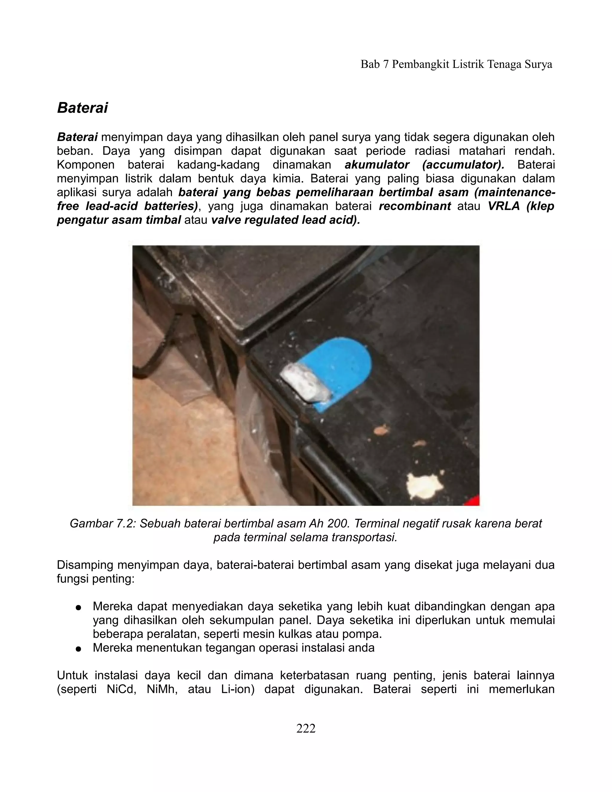 Bab 7 Pembangkit Listrik Tenaga Surya


Baterai
Baterai menyimpan daya yang dihasilkan oleh panel surya yang tidak segera digunakan oleh
beban. Daya yang disimpan dapat digunakan saat periode radiasi matahari rendah.
Komponen baterai kadang-kadang dinamakan akumulator (accumulator). Baterai
menyimpan listrik dalam bentuk daya kimia. Baterai yang paling biasa digunakan dalam
aplikasi surya adalah baterai yang bebas pemeliharaan bertimbal asam (maintenance-
free lead-acid batteries), yang juga dinamakan baterai recombinant atau VRLA (klep
pengatur asam timbal atau valve regulated lead acid).




  Gambar 7.2: Sebuah baterai bertimbal asam Ah 200. Terminal negatif rusak karena berat
                          pada terminal selama transportasi.

Disamping menyimpan daya, baterai-baterai bertimbal asam yang disekat juga melayani dua
fungsi penting:

   ●   Mereka dapat menyediakan daya seketika yang lebih kuat dibandingkan dengan apa
       yang dihasilkan oleh sekumpulan panel. Daya seketika ini diperlukan untuk memulai
       beberapa peralatan, seperti mesin kulkas atau pompa.
   ●   Mereka menentukan tegangan operasi instalasi anda

Untuk instalasi daya kecil dan dimana keterbatasan ruang penting, jenis baterai lainnya
(seperti NiCd, NiMh, atau Li-ion) dapat digunakan. Baterai seperti ini memerlukan


                                          222
 