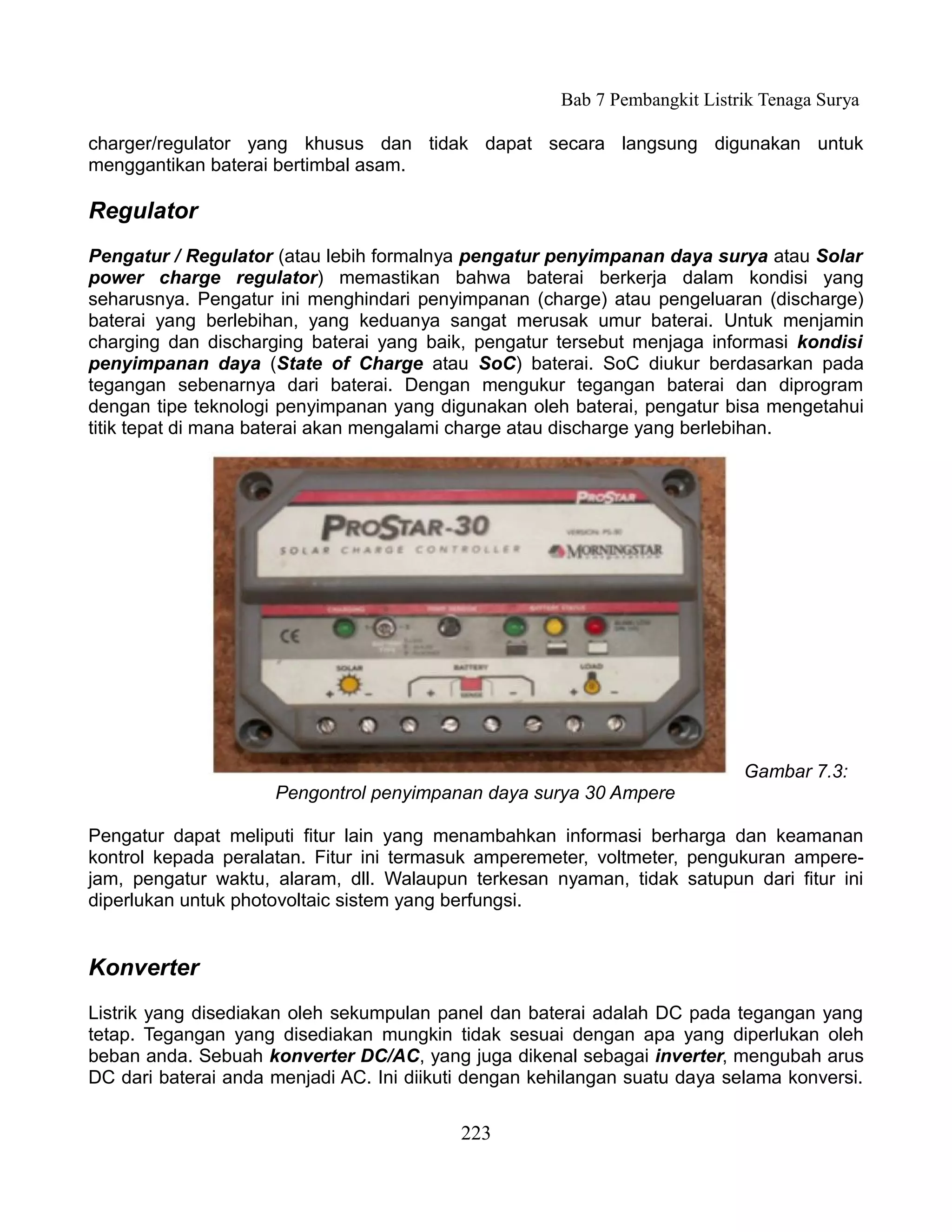 Bab 7 Pembangkit Listrik Tenaga Surya

charger/regulator yang khusus dan tidak dapat secara langsung digunakan untuk
menggantikan baterai bertimbal asam.

Regulator
Pengatur / Regulator (atau lebih formalnya pengatur penyimpanan daya surya atau Solar
power charge regulator) memastikan bahwa baterai berkerja dalam kondisi yang
seharusnya. Pengatur ini menghindari penyimpanan (charge) atau pengeluaran (discharge)
baterai yang berlebihan, yang keduanya sangat merusak umur baterai. Untuk menjamin
charging dan discharging baterai yang baik, pengatur tersebut menjaga informasi kondisi
penyimpanan daya (State of Charge atau SoC) baterai. SoC diukur berdasarkan pada
tegangan sebenarnya dari baterai. Dengan mengukur tegangan baterai dan diprogram
dengan tipe teknologi penyimpanan yang digunakan oleh baterai, pengatur bisa mengetahui
titik tepat di mana baterai akan mengalami charge atau discharge yang berlebihan.




                                                                            Gambar 7.3:
                     Pengontrol penyimpanan daya surya 30 Ampere

Pengatur dapat meliputi fitur lain yang menambahkan informasi berharga dan keamanan
kontrol kepada peralatan. Fitur ini termasuk amperemeter, voltmeter, pengukuran ampere-
jam, pengatur waktu, alaram, dll. Walaupun terkesan nyaman, tidak satupun dari fitur ini
diperlukan untuk photovoltaic sistem yang berfungsi.


Konverter
Listrik yang disediakan oleh sekumpulan panel dan baterai adalah DC pada tegangan yang
tetap. Tegangan yang disediakan mungkin tidak sesuai dengan apa yang diperlukan oleh
beban anda. Sebuah konverter DC/AC, yang juga dikenal sebagai inverter, mengubah arus
DC dari baterai anda menjadi AC. Ini diikuti dengan kehilangan suatu daya selama konversi.


                                           223
 