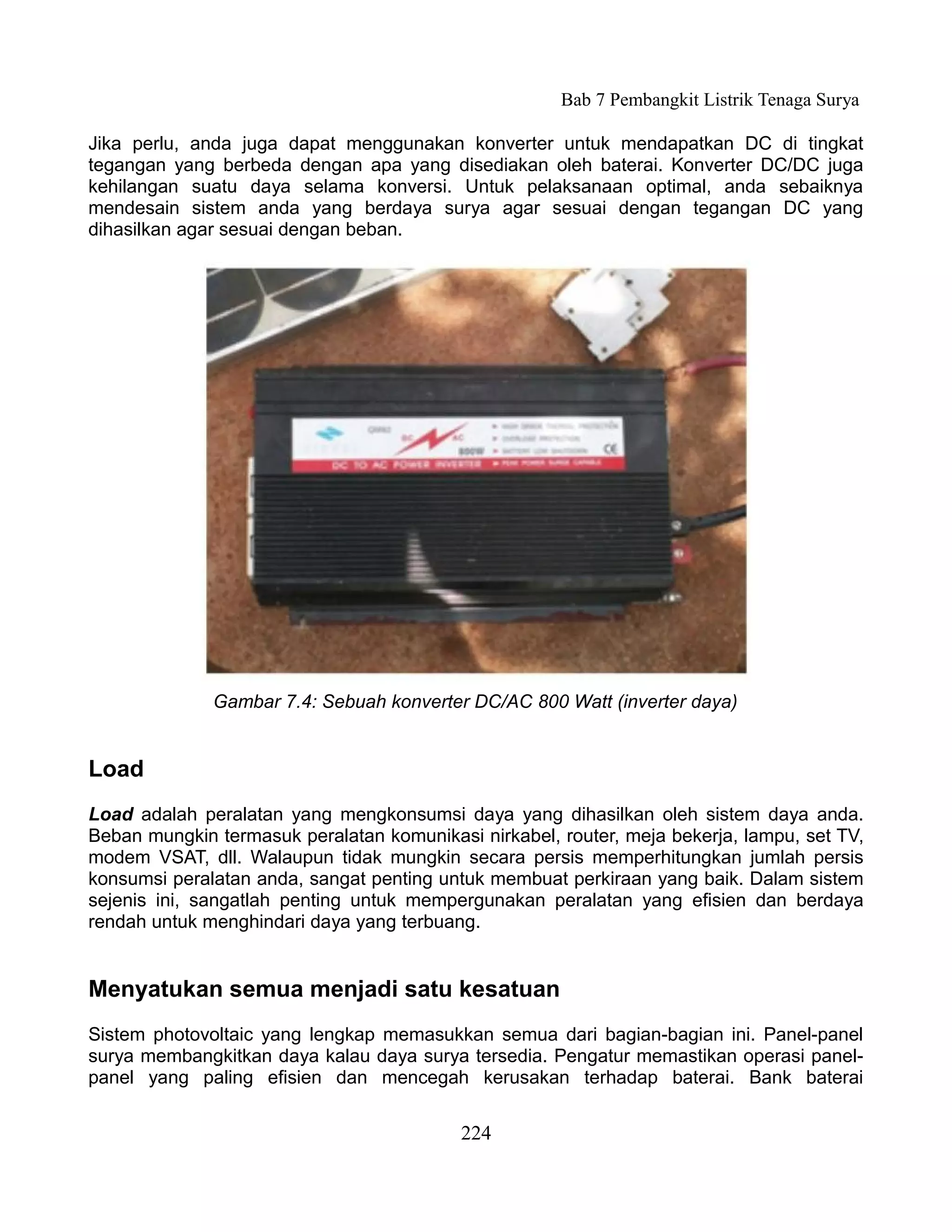 Bab 7 Pembangkit Listrik Tenaga Surya

Jika perlu, anda juga dapat menggunakan konverter untuk mendapatkan DC di tingkat
tegangan yang berbeda dengan apa yang disediakan oleh baterai. Konverter DC/DC juga
kehilangan suatu daya selama konversi. Untuk pelaksanaan optimal, anda sebaiknya
mendesain sistem anda yang berdaya surya agar sesuai dengan tegangan DC yang
dihasilkan agar sesuai dengan beban.




              Gambar 7.4: Sebuah konverter DC/AC 800 Watt (inverter daya)


Load
Load adalah peralatan yang mengkonsumsi daya yang dihasilkan oleh sistem daya anda.
Beban mungkin termasuk peralatan komunikasi nirkabel, router, meja bekerja, lampu, set TV,
modem VSAT, dll. Walaupun tidak mungkin secara persis memperhitungkan jumlah persis
konsumsi peralatan anda, sangat penting untuk membuat perkiraan yang baik. Dalam sistem
sejenis ini, sangatlah penting untuk mempergunakan peralatan yang efisien dan berdaya
rendah untuk menghindari daya yang terbuang.


Menyatukan semua menjadi satu kesatuan
Sistem photovoltaic yang lengkap memasukkan semua dari bagian-bagian ini. Panel-panel
surya membangkitkan daya kalau daya surya tersedia. Pengatur memastikan operasi panel-
panel yang paling efisien dan mencegah kerusakan terhadap baterai. Bank baterai


                                           224
 