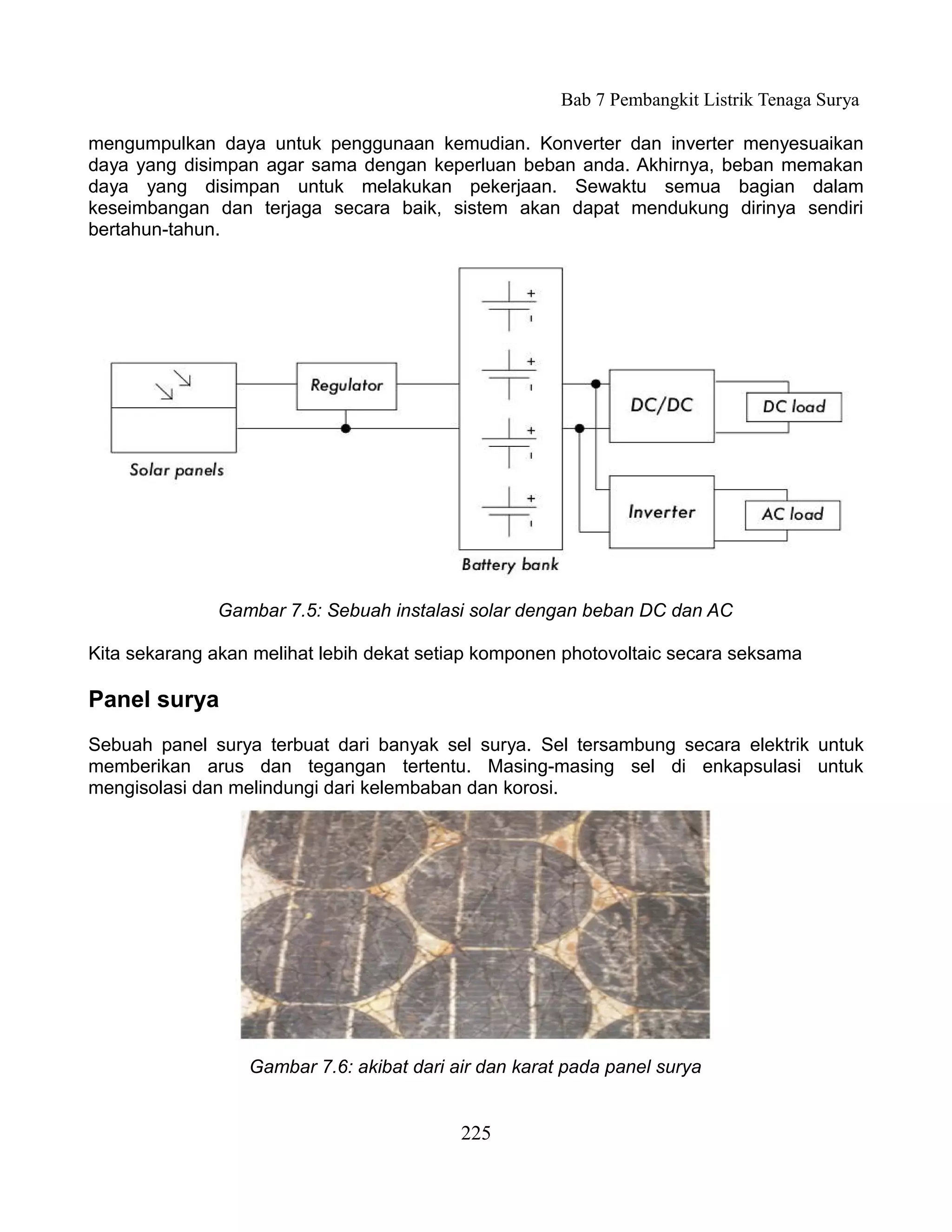 Bab 7 Pembangkit Listrik Tenaga Surya

mengumpulkan daya untuk penggunaan kemudian. Konverter dan inverter menyesuaikan
daya yang disimpan agar sama dengan keperluan beban anda. Akhirnya, beban memakan
daya yang disimpan untuk melakukan pekerjaan. Sewaktu semua bagian dalam
keseimbangan dan terjaga secara baik, sistem akan dapat mendukung dirinya sendiri
bertahun-tahun.




              Gambar 7.5: Sebuah instalasi solar dengan beban DC dan AC

Kita sekarang akan melihat lebih dekat setiap komponen photovoltaic secara seksama

Panel surya
Sebuah panel surya terbuat dari banyak sel surya. Sel tersambung secara elektrik untuk
memberikan arus dan tegangan tertentu. Masing-masing sel di enkapsulasi untuk
mengisolasi dan melindungi dari kelembaban dan korosi.




                  Gambar 7.6: akibat dari air dan karat pada panel surya


                                           225
 